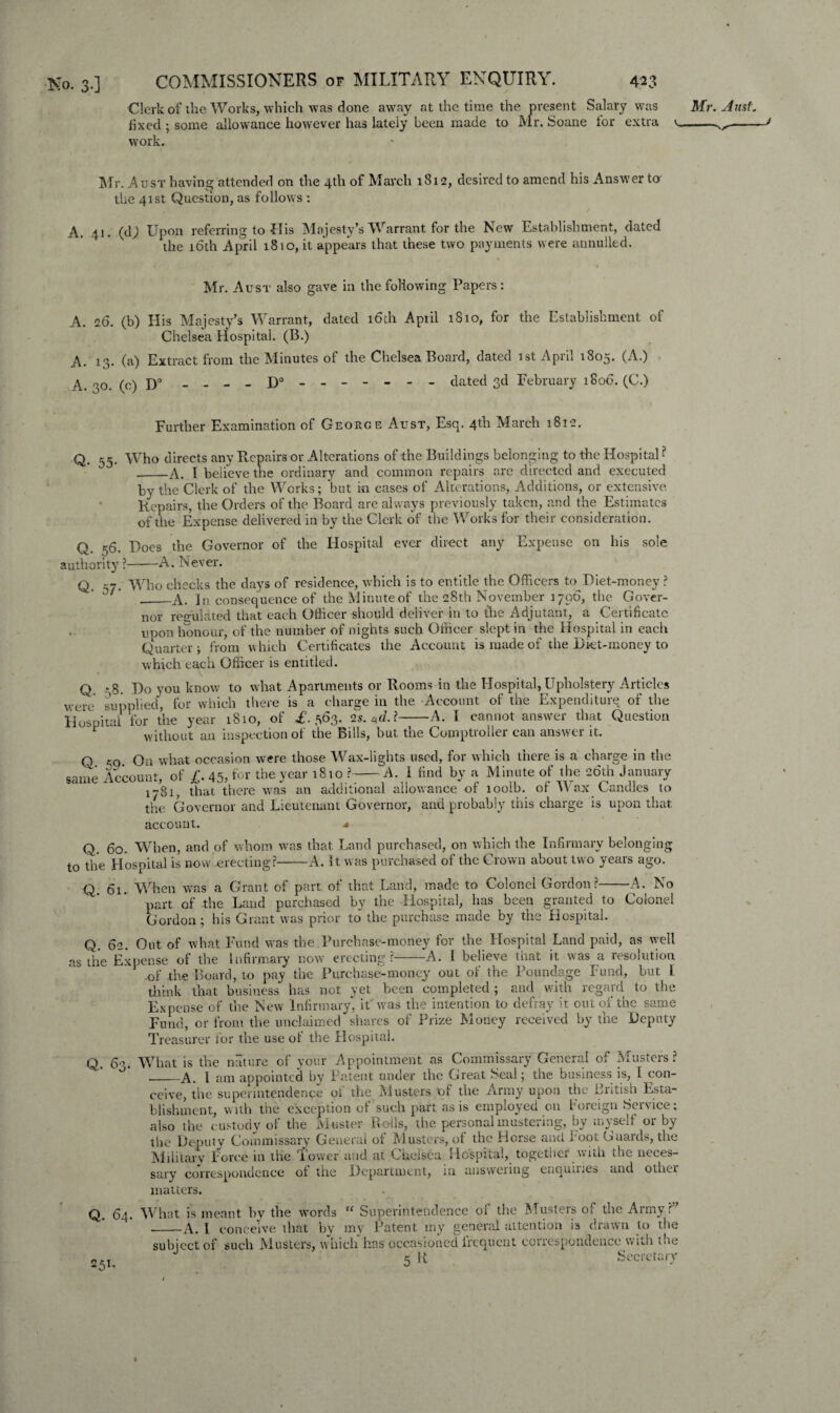 Clerk of the Works, which was done away at the time the present Salary was Mr. Just. fixed ; some allowance however has lately been made to Mr. Soane for extra v--- work. Mr. Aust having attended on the 4th of March 1812, desired to amend his Answer to the 41st Question, as follows : / A. 41. (dj Upon referring to His Majesty’s Warrant for the New Establishment, dated the 16th April 1810, it appears that these two payments were annulled. l Mr. Aust also gave in the following Papers: A. 26. (b) His Majesty’s Warrant, dated 16th April 1S10, for the Establishment of Chelsea Hospital. (B.) A. 13. (a) Extract from the Minutes of the Chelsea Board, dated 1st April 1805. (A.) A. 30. (c) D° - - - - D° - -- -- -- dated 3d February 1806. (C.) Further Examination of George Aust, Esq. 4th March 1812. Q. 55. Who directs any Repairs or Alterations of the Buildings belonging to the Hospital -? --A. I believe the ordinary and common repairs are directed and executed by the Clerk of the Works; but in cases of Alterations, Additions, or extensive. Repairs, the Orders of the Board are always previously taken, and the Estimates of the Expense delivered in by the Clerk of the Works for their consideration. Q. 56. Does the Governor of the Hospital ever direct any Expense on his sole authority ?——A. Never. Q. 57. Who checks the days of residence, which is to entitle the Officers to Diet-money ? __A. In consequence of the Minute of the 28th November 1796, the Gover¬ nor regulated that each Officer should deliver in to the Adjutant, a Certificate upon honour, of the number of nights such Officer slept in the Hospital in each Quarter ; from which Certificates the Account is made of the Diet-money to which each Officer is entitled. Q .‘,8. Do you know to what Apartments or Rooms in the Hospital, Upholstery Articles were supplied, for which there is a charge in the Account of the Expenditure of the Hospital tor the year 1810, of £. 563. 2s.*d.i-A. I cannot answer that Question without an inspection of the Bills, but the Comptroller can answer it. O On what occasion were those Wax-lights used, for which there is a charge in the ' Account, of /. 4s, for the year 1810?-A. 1 find by a Minute of the 26th January 1-3lj that there was an additional allowance of loolb. of Wax Candles to the Governor and Lieutenant Governor, and probably this charge is upon that account. ■« Q. 60. When, and of whom was that Land purchased, on which the Infirmary belonging to the Hospital is now -erecting?-A. It was purchased of the Crown about two years ago. Q 61. When was a Grant of part of that Land, made to Colonel Gordon?-A. No part of the Land purchased by the Hospital, has been granted to Colonel Gordon; his Grant was prior to the purchase made by the Hospital. Q 62. Out of what Fund was the Purchase-money for the Hospital Land paid, as well as the Expense of the infirmary now erecting?--A. 1 believe that it was a resolution .of the Board, to pay the Purchase-money out of the Poundage Fund, but I think that business has not yet been completed ; and with regard to the Expense of the New Infirmary, it was the intention to defray it out of the same Fund, or from the unclaimed shares of Prize Money received by the Deputy Treasurer tor the use ol the Hospital. q Qo. What is the nature of your Appointment as Commissary General of Musters? _A. I am appointed by Patent under the Great Seal; the business is, I con¬ ceive, the superintendence of the Musters of the Army upon the British Esta¬ blishment, with the exception of such part as is employed on Foreign Service: also the custody of the Muster Rolls, the personal mustering, by myself or by the Deputy Commissary General of Musters, of the Horse and foot Guards, the Military Force in the Tower and at Chelsea Hospital, together with the neces¬ sary correspondence ot the Department, in answeiing enquii.es and other matters. Q. 64. What is meant bv the words “ Superintendence of the Musters of the Army r” __A. I conceive that by my Patent my general attention is drawn to the subject of such Musters, which has occasioned frequent correspondence with tne o5I. 5 U Secretary