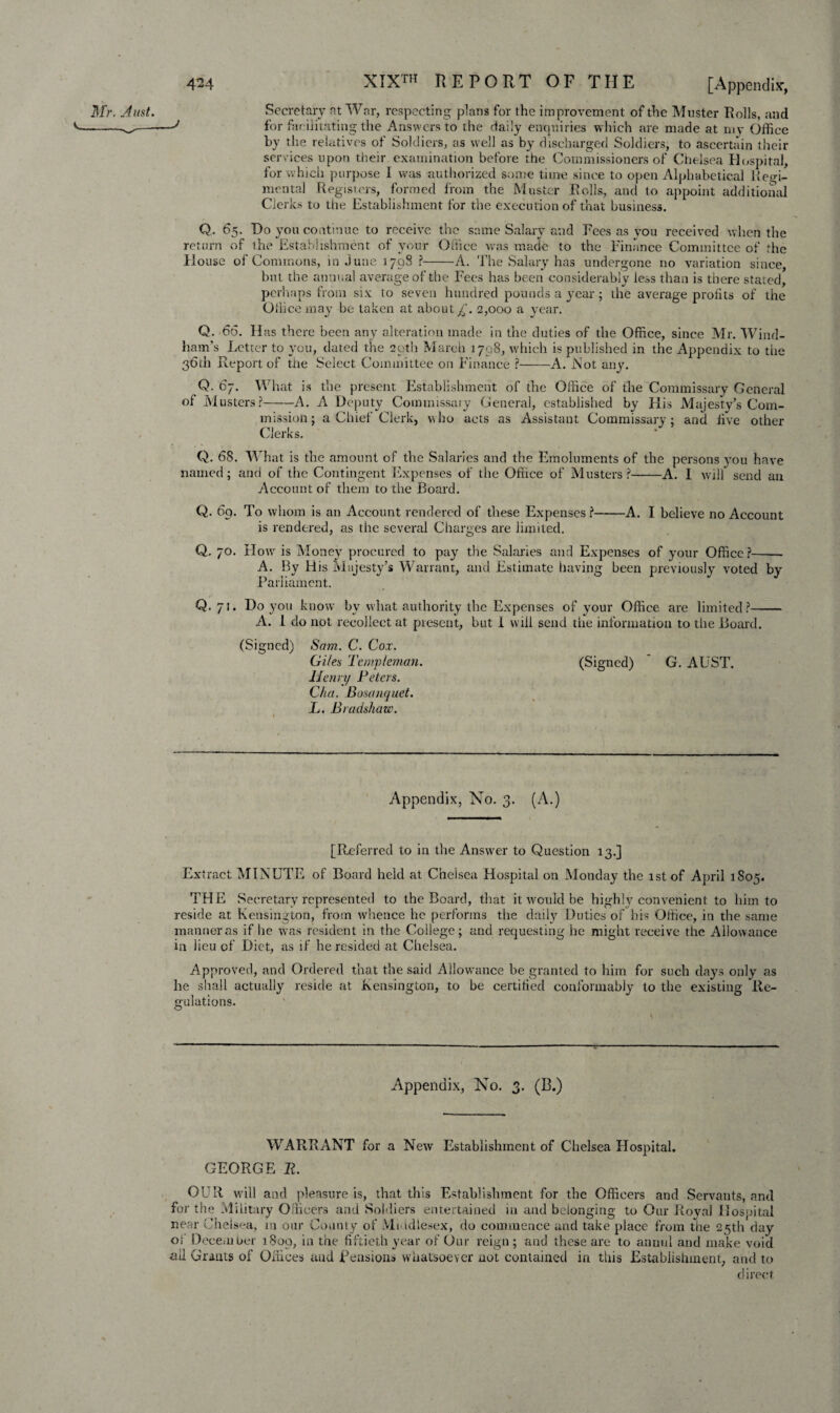 Secretary at War, respecting plans for the improvement of the Muster Rolls, and for facilitating the Answers to the daily enquiries which are made at my Office by the relatives of Soldiers, as well as by discharged Soldiers, to ascertain their services upon their examination before the Commissioners of Chelsea Hospital, for which purpose I was authorized some time since to open Alphabetical Regi¬ mental Registers, formed from the Muster Rolls, and to appoint additional Clerks to the Establishment for the execution of that business. Q. 65. Do you continue to receive the same Salary and Fees as you received when the return of the Establishment of your Office was made to the Finance Committee of the House of Commons, in June 3798 ?-A. The Salary has undergone no variation since, but the annual average of the Fees has been considerably less than is there stated, perhaps from six to seven hundred pounds a year; the average profits of the Odice may be taken at about £. 2,000 a year. Q. 66. Has there been any alteration made in the duties of the Office, since Mr. Wind¬ ham’s Letter to you, dated the 29th March 1798, which is published in the Appendix to the 36th Report of t.iie Select Committee on Finance ?-A. Not any. Q. 67. What is the present Establishment of the Office of the Commissary General of Musters?-A. A Deputy Commissary General, established by Elis Majesty’s Com¬ mission; a Chief Clerk, who acts as Assistant Commissary; and five other Clerks. Q. 6S. What is the amount of the Salaries and the Emoluments of the persons you have named; and of the Contingent Expenses of the Office of Musters ?-A. I will send an Account of them to the Board. Q. 69. To whom is an Account rendered of these Expenses ?-A. I believe no Account is rendered, as the several Charges are limited. Q. 70. How is Money procured to pay the Salaries and Expenses of your Office?- A. By His Majesty’s Warrant, and Estimate having been previously voted by Parliament. Q. 71. Do you know by what authority the Expenses of your Office are limited?- A. I do not recollect at present, but 1 will send the information to the Board. (Signed) Sam. C. Cox. Giles Templeman. (Signed) G. AUST. Henry Peters. Cha. Bosanquet. L. Bradshaw. Appendix, No. 3. (A.) Mr. Aust. v___J [Referred to in the Answer to Question 13.] Extract MINUTE of Board held at Cheisea Hospital on Monday the 1st of April 1S05. THE Secretary represented to the Board, that it would be highly convenient to him to reside at Kensington, from whence he perforins the daily Duties of his Office, in the same manner as if he was resident in the College; and requesting he might receive the Allowance in lieu of Diet, as if he resided at Chelsea. Approved, and Ordered that the said Allowance be granted to him for such days only as he shall actually reside at Kensington, to be certified conformably to the existing Re¬ gulations. Appendix, No. 3. (B.) WARRANT for a New Establishment of Chelsea Hospital. GEORGE R. OUR will and pleasure is, that this Establishment for the Officers and Servants, and for the Military Officers and Soldiers entertained in and belonging to Our Roval Hospital near Chelsea, m our County of Middlesex, do commence and take place from the 25th day oi December 1809, in the fiftieth year of Our reign; and these are to annul and make void all Grants of Offices and pensions whatsoever not contained in this Establishment, and to direct