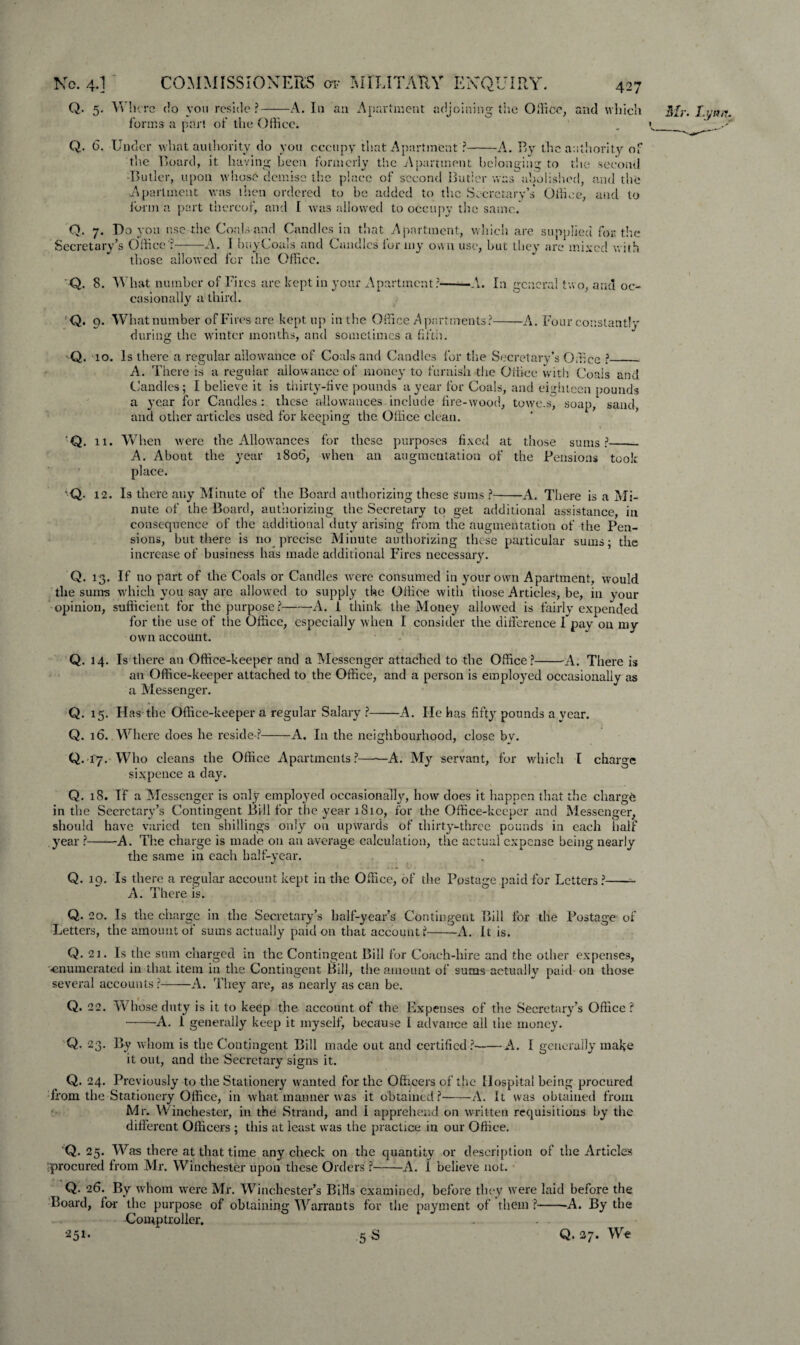 Q. 5. Where do you reside?-A. In an Apartment adjoining the Office, and which forms a pari of the Office. Q. 6. Under what authority do you occupy that Apartment ?-A. By the authority of the Board, it having been formerly the Apartment belonging to the second -Butler, upon whose demise the place of second Butler was abolished, and the Apartment was then ordered to be added to the Secretary’s Office, and to form a part thereof, and I was allowed to occupy the same. Q. 7. Do you use the Coals and Candles in that Apartment, which are supplied for the Secretary’s Office?-A. I buy Coals and Candles for my own use, but they are mixed with those allowed for the Office. Q. 8. What number of Fires are kept in your Apartment?——A. In general two, and oc¬ casionally a third. Q. 9. What number of Fires are kept up in the Office Apartments?-A. Four constantly during the winter months, and sometimes a fifth. Q. 10. Is there a regular allowance of Coals and Candles for the Secretary’s Office ?_ A. There is a regular allowance of money to furnish the Office with Coals and Candles; I believe it is thirty-five pounds a year for Coals, and eighteen pounds a year for Candles : these allowances include fire-wood, towe.s, soap, sand, and other articles used for keeping the Office clean. Q. 11. W hen were the Allowances for these purposes fixed at those sums ?-- A. About the year 1806, when an augmentation of the Pensions took place. Q. 12. Is there any Minute of the Board authorizing these Sums ?-A. There is a Mi¬ nute of the Board, authorizing the Secretary to get additional assistance, in consequence of the additional duty arising from the augmentation of the Pen¬ sions, hut there is no precise Minute authorizing these particular sums; the increase of business has made additional Fires necessary. Q. 13. If no part of the Coals or Candles were consumed in your own Apartment, would the sums which you say are allowed to supply the Office with those Articles, be, in your opinion, sufficient for the purpose?-A. 1 think the Money allowed is fairly expended for the use of the Office, especially when I consider the difference I pay on my own account. Q. 14. Is there an Office-keeper and a Messenger attached to the Office ?-A. There is an Office-keeper attached to the Office, and a person is employed occasionally as a Messenger. Q. 15. Has the Office-keeper a regular Salary ?-A. He has fifty pounds a year. Q. 16. Where does he reside*?-A, In the neighbourhood, close by. Q. 17. Who cleans the Office Apartments?-A. My servant, for which I charge sixpence a day. Q. 18. If a Messenger is only employed occasionally, how does it happen that the charge in the Secretary’s Contingent Bill for the year 1810, for the Office-keeper and Messenger, should have varied ten shillings only on upwards of thirty-three pounds in each half year ?-A. The charge is made on an average calculation, the actual expense being nearly the same in each half-year. Q. lq. Is there a regular account kept in the Office, of the Postage paid for Letters ?-- A. There is. Q. 20. Is the charge in the Secretary’s half-year’s Contingent Bill for the Postage of Letters, the amount of sums actually paid on that account?-—A. It is. Q. 21. Is the sum charged in the Contingent Bill for Coach-hire and the other expenses, •enumerated in that item in the Contingent Bill, the amount of sums actually paid on those several accounts ?-A. They are, as nearly as can be. Q. 22. Whose duty is it to keep the account of the Expenses of the Secretary’s Office? -A. 1 generally keep it myself, because I advance all the money. Q. 23. By whom is the Contingent Bill made out and certified ?-A. I generally make it out, and the Secretary signs it. Q. 24. Previously to the Stationery wanted for the Officers of the Hospital being procured from the Stationery Office, in what manner was it obtained?-A. It was obtained from Mr. Winchester, in the Strand, and I apprehend on written requisitions by the different Officers ; this at least was the practice in our Office. Q. 25. Was there at that time any check on the quantity or description of the Articles ;procured from Mr. Winchester upon these Orders ?-A. 1 believe not. Q. 26. By whom were Mr. Winchester’s Bills Board, for the purpose of obtaining Warrants Comptroller. examined, before they were laid before the for the payment of them ?-A. By the 5 S Q. 27. We 251.