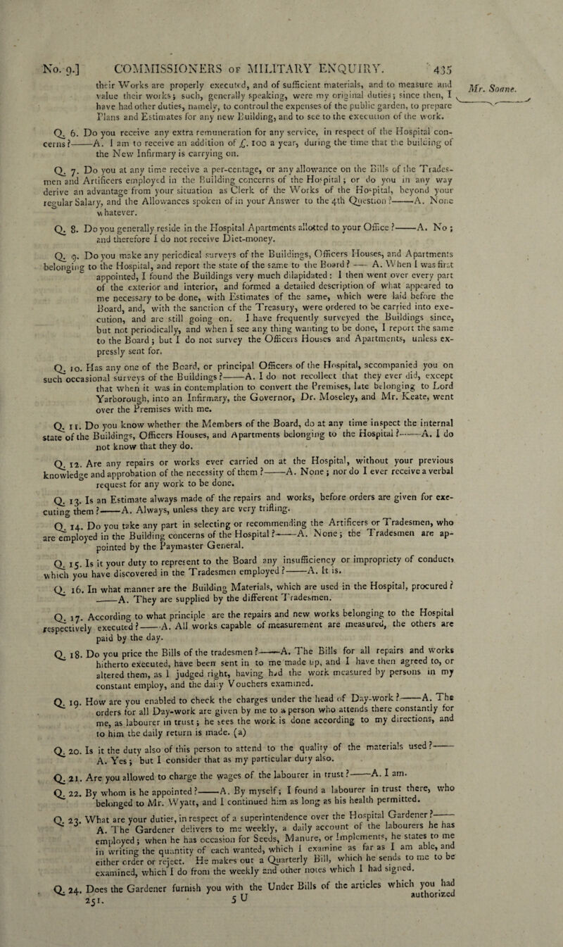 their Works are properly executed, and of sufficient materials, and to measure and $onrie value their works; such, generally speaking, were my original duties; since then, I v have had other duties, namely, to controul the expenses of the public garden, to prepare Plans and Estimates for any new Pudding, and to see to the execution of the work. 6. Do you receive any extra remuneration for any service, in respect of the Hospital con¬ cerns?-A. 1 am to receive an addition of £, loo a year, during the time that the building of the New Infirmary is carrying on. Q: 7* Do you at any time receive a per-centage, or any allowance on the Bills of the Trades¬ men and Artificers employed in the Building concerns of the Hospital ; or do you in any way derive an advantage from your situation as Clerk of the Works of the Hospital, beyond your regular Salary, and the Allowances spoken of in your Answer to the 4th Question ?-A. None v\ hatever. Qi Do you generally reside in the Hospital Apartments allotted to your Office ?• 2nd therefore I do not receive Diet-money. -A. No; Cj. Do you make any periodical surveys of the Buildings, Officers Houses, and Apartments belonoiue to the Hospital/and report the state of the same to the Board ?-A. When I was first ° ^ appointed, I found the Buildings very much dilapidated : I then went over every part of the exterior and interior, and formed a detailed description of what appeared to me necessary to be done, with Estimates of the same, which were laid before the Board, and, with the sanction cf the Treasury, were ordered to be carried into exe¬ cution, and are still going on. I have frequently surveyed the Buildings since, but not periodically, and when I see any thing wanting to be done, I report the same to the Board ; but I do not survey the Officers Houses and Apartments, unless ex¬ pressly sent for. o JO. Has any one of the Beard, or principal Officers of the Hospital, accompanied you on such occasional surveys of the Buildings ?-A. I do not recollect that they ever did, except that when it was in contemplation to convert the Premises, late belonging to Lord Yarborough, into an Infirmary, the Governor, Dr. Moseley, and Mr. Keate, went over the Premises with me. Q. ir. Do you know whether the Members of the Board, do at any time inspect the internal state of the Buildings, Officers Houses, and Apartments belonging to the Hospital?-A. I do not know that they do. Q. 12. Are any repairs or works ever carried on at the Hospital, without your previous knowledge and approbation of the necessity of them ?-A. None ; nor do I ever receive a verbal request for any work to be done. Q. 13. Is an Estimate always made of the repairs and works, before orders are given for exe¬ cuting them ?-A. Always, unless they are verj trifling. Q 14 Do you take any part in selecting or recommending the Artificers or Tradesmen, who are employed in the Building concerns of the Hospital?—A. None; the Tradesmen are ap¬ pointed by the Paymaster General. Q. 15. Is it your duty to represent to the Board any insufficiency or impropriety of conduct* which you have discovered in the Tradesmen employed?-A. It is. q. x6, Jn what manner are the Building Materials, which are used in the Hospital, procured ? __A. They are supplied by the different 7'radesmen. Q 17 According to what principle are the repairs and new works belonging to the Hospital respectively executed?-A. All works capable of measurement are measured, the others arc paid by the day. O 18. Do you price the Bills of the tradesmen?-—A. 1 he Bills for all repairs and works hitherto executed, have been sent in to me made up, and I have then agreed to, or altered them, as 1 judged right, having h^d the work measured by persons in my constant employ, and the daiiy Vouchers examined. Q. 10. How are you enabled to check the charges under the head of Day-work ?-A. i he orders for all Day-work are given by me to a person who attends there constantly for me, as labourer in trust; he sees the work is done according to my directions, and to him the daily return is made, (a) Q. 20. Is it the duty also of this person to attend to the quality of the materials used ? A. Yes ; but I consider that as my particular duty also. 21. Are you allowed to charge the wages of the labourer in trust? A. I am. Q. 22. By whom is he appointed?-A. By myself; I found a labourer in trust there, who belonged to Mr. Wyatt, and I continued him as long as his health permitted. O. 22. What are your duties, in respect of a superintendence over the Hospital Gardener ?— A. The Gardener delivers to ms weekly, a daily account of the labourers he has employed; when he has occasion for Seeds, Manure, or Implements, he states to me in writing the quantity of each wanted, which 1 examine as far as I am able, an either order or reject. ' He makes out a Quarterly Bill, which he sends to me to be examined, which I do from the weekly and other notes which 1 had signed. Q. 24. Does the Gardener furnish you with the Under Bills of the articles 251. 5 U