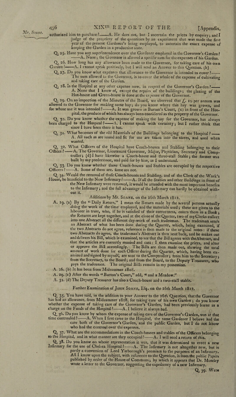 Mr. Soane. authorised him to purchase?-A. He does not, but I ascertain the prices by enquiry; and I judge of the propriety of the quantities by an experiment that was made the first year of the present Gardener’s being employed, to ascertain the exact expense of keeping the Garden in a productive state. Q. 25. Have you any superintendence over the Gardener employed in the Governor’s Garden? -A. None; the Governor is allowed a specific sum for the expenses of his Garden. Q. 26. How long has any allowance been made to the Governor, for taking care of his own Garden?-A. 1 cannot speak positively, but 1 will send an Answer to this Question, (b) Qc 27. Do you know what expenses that allowance to the Governor is intended to cover?_- 7 he sum allowed to the Governor, is to cover the whole of the expense of cultivating and taking care of the Garden. Q; 28. Is the Hospital at any other expense now, in respect of the Governor’s Garden?— A. None that I know of, except the repairs of the buildings; the glazing of the Hot-house and Green-house is done at the expense of the Governor. Q: 29. On an inspection of the Minutes of the Board, we observed that £. 10 per annum was allowed to the Governor for making some hay; do you know where this hay was grown, and for whose use it was intended ?-A. It was grown in Burton’s Court, (c) in front of the Hos¬ pital, the produce of which has always been considered as the property of the Governor. Q. 30. Do you know whether the expense of making the hay for the Governor, has always been charged to the Hospital?-A. I cannot speak with certainty; but I rather think that since I have been there it has. Q. 31. What becomes of the old Materials of the Buildings belonging to the Hospital ?_ A. All such as are sound and fit for use are taken into the stores, and used when wanted. Ch 32. What^ Officers of the Hospital have Coach-houses and Stabling belonging to their Offices?-A. I he Governor, Lieutenant Governor, Major, Physician, Secretary and Comp¬ troller; (d) I have likewise a Coach-house and three-stall Stable ; the former was built by my predecessor, and paid for by him, as I understand. _ Qi 33; >’ou know whether those Coach-houses and Stables are occupied by the respective Officers ?--A. Some of them are, fomeare not. 0,34- Would the removal of thofe Coach-houses and Stabling, and of the Clerk of the Work’s House, be beneficial to the New Infirmary?-A. If all the Stables and other Buildings in front of the New Infirmary were removed, it would be attended with the most important benefits to the Infirmary ; and the full advantage of the Infirmary can hardly be obtained with¬ out it. Additions by Mr. Soane, on the 26th March 1812. A. 19. (a) By the “ Daily Return,” I mean the Return made by the several persons actually doing the work of the time employed, and the materials used ; these are given to the labourer in trust, who, if he is satisfied of their correctness, enters them in a Book ; the Returns are kept together, and at the close of the Quarter, two of my Clerks collect into one Abstract all the different day-work of each tradesman. The tradesman sends an Abstract of what has been done during the Quarter, which, being examined, if the two Abstracts do not agree, reference is then made to the original notes : if these two Abstracts do agree, the tradesman’s Abstract is then sent back, and he makes out and delivers his Bill, which is examined, to see that the Bill agrees with theAbstract, and that the articles are correctly monied and cast: I then examine the prices, and alter or approve the Bill accordingly. The Bills are then made out, shewing the total amount of work done for each Officer during the Quarter, which, having been ex¬ amined and signed by myself, are sent to the Comptroller ; from him to the Secretary; from the Secretary, to the Board; and from the Board, to the Deputy Treasurer, who pays the tradesmen. T he original Bills remain in my possession. A. 26. (b) It has been from Midsummer 1808. A. 29. (c) After the words “Burton’s Court,” add, “ and a Meadow.” A. 32. (d) The Deputy Treasurer has also a Coach-house and a two-stall stable. Further Examination of John Soane, Efq. on the 26th March 1812. Q. 35. You have said, in the addition to your Answer to the 26tb Question, that the Governor has had an allowance, from Midsummer 1808, for taking care of his own Garden ; do you know whether the expense of taking care of the Governor’s Garden, had been previously borne as a charge on the Funds of the Hospital ?-A. I believe it always bad. Q_ 36. Do you knpw by whom the expense of taking care of theGovernor’s Garden, was at that time controuled ?-A. When I first came to the Hospital, the same Gardener I believe had the care both of the Governor’s Garden, and the public Garden, but I do not know who had the controul over the expenses. Q. 37 . What are the accommodations in the Coach-houses and stables of the Officers belonging to the Hospital, and in what manner are they occupied ?-A. I will send a return of this. ° Qi 38. Do you know on whose representation it was, that it was determined to erect a new Infirmary for the use of Chelsea Hospital?--A. The Infirmary is not altogether new, but is partly a conversion of Lord Yarborough’s premises to the purposes of an Infirmary. All I know upon the subject, with reference to the Question, is from the public Papers published by order of the House of Commons; by which it appears that Dr. Moseley wrote a letter to the Governor, suggesting the expediency of a new Infirmary. Q. 39. Wer«