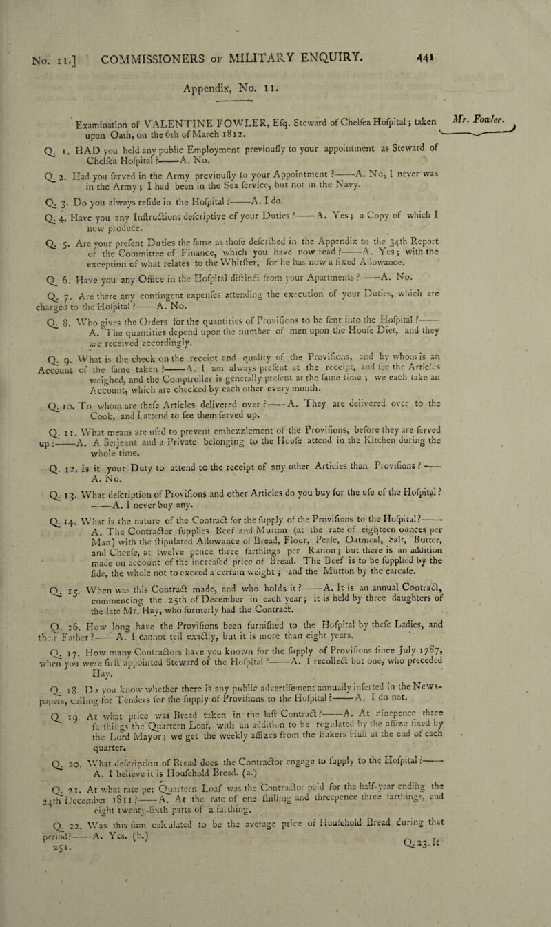 Appendix, No. 11. Examination of VALENTINE FOWLER, Efq. Steward of Chelfea Hofpital; taken Fowler. ^ upon Oath, on the 6th of March 1812. '-- * Q. 1. HAD you held any public Employment previoufly to your appointment as Steward of Chelfea Hofpital ?-A. No. Q^2. Had you ferved in the Army previoully to your Appointment ? -A. No, I never was in the Army ; I had been in the Sea fervice, but not in the Navy. 0,3. Do you always refide in the Hofpital ?-A. I do. Q. 4. Have you any Inftru&ions deferiptive of your Duties ?-A. Yes; a Copy of which 1 now produce. Q. 5. Are your prefent Duties the fame as thofe deferibed in the Appendix to the 34th Report of the Committee of Finance, which you have now read ?-A. Yes; with the exception of what relates to the Whittier, for he has now a fixed Allowance. Q_ 6. Have you any Office in the Hofpital diftin# from your Apartments ?--A. No. O. 7. Are there any contingent expenfes attending the execution of your Duties, which arc charged to the Hofpital ?-A. No. Q. 8. Who gives the Orders for the quantities of Provilions to be fent into the Hofpital ?- A. The quantities depend upon the number of men upon the Houle Diet, and they are received accordingly. Q, 9. What is the check on the receipt and quality of the Provifions, and by whom is an Account of the fame taken ?-A. 1 am always prefent at the receipt, and fee the Articles weighed, and the Comptroller is generally prefent at the fame time ; we each take an Account, which are checked by each other every month. Q. 10. To whom are thefe Articles delivered over?-A. They are delivered over to the Cook, and I attend to fee them ferved up. Q. 11. What means are ufed to prevent embezzlement of the Provifions, before they are ferved up ;_A. A Serjeant and a Private belonging to the Houfe attend in the Kitchen during the whole time. Q. 12. Is it your Duty to attend to the receipt of any other Articles than Provifions? —— A. No. Q. 13. What defetiption of Provifions and other Articles do you buy for the ufe of the Hofpital ? -A. 1 never buy any. Q_ 14. What is the nature of the Contra# for the fupply of the Provifions to the Hofpital?- A. The Contractor fupplies Beef and Mutton (at the rate of eighteen ounces per Man) with the ftipulated Allowance of Bread, Flour, Peafe, Oatmeal, Salt, Butter, and Cheefe, at twelve pence three farthings per Ration; but there is an addition made on account of the increafed price of Bread. The Beef is to be fupplied by the fide, the whole not to exceed a certain weight ; and the Mutton by the carcale. O. jp When was this Contra# made, and who holds it?-A. It is an annual Contra#, ^ ' commencing the 25th of December in each year; it is held by three daughters of the late Mr. Hay, who formerly had the Contract. O. 16. How long have the Provifions been furnifhed to the Hofpital by thefe Ladies, and the!7 Father?--A. 1 cannot tell exu#!y, but it is more than eight years. O. 17. How many Contra#ors have you known for the fupply of Provifions fince July 1787, whe'n you were firft appointed Steward of the Hofpital ?-A. i recolle# but one, who preceded Hay. O. 18. Dj you know whether there is any public advertifement annually inferted in the News¬ papers, calling for 'Fenders for the fupply of Provifions to the Hofpital?-A. I do not. Q. 19. At what price was Bread taken in the lad Contra#? A. A.t ninepence th.es farthings the Quartern Loaf, with an addition to be regulated by the affize fixed by the Lord Mayor; we get the weekly affizes from the Bakers Hall at the end ot each quarter. Q. 20. What deferipdon of Bread does the Contra#or engage to fupply to the Hofpital ?- A. I believe it is Houfehold Bread, (a.) O. 21. At what rate per Quartern Loaf was the Contractor paid ror the half-year ending the 2 * th* December 1811?-A. At the rate of one {hilling and threepence three farthings, and eight twenty-fixtb parts of a fa;thing. O 22. Was this fum calculated to be the average price or Houfehold Bread curing tnat period?-A. Yes. (b.) 251.