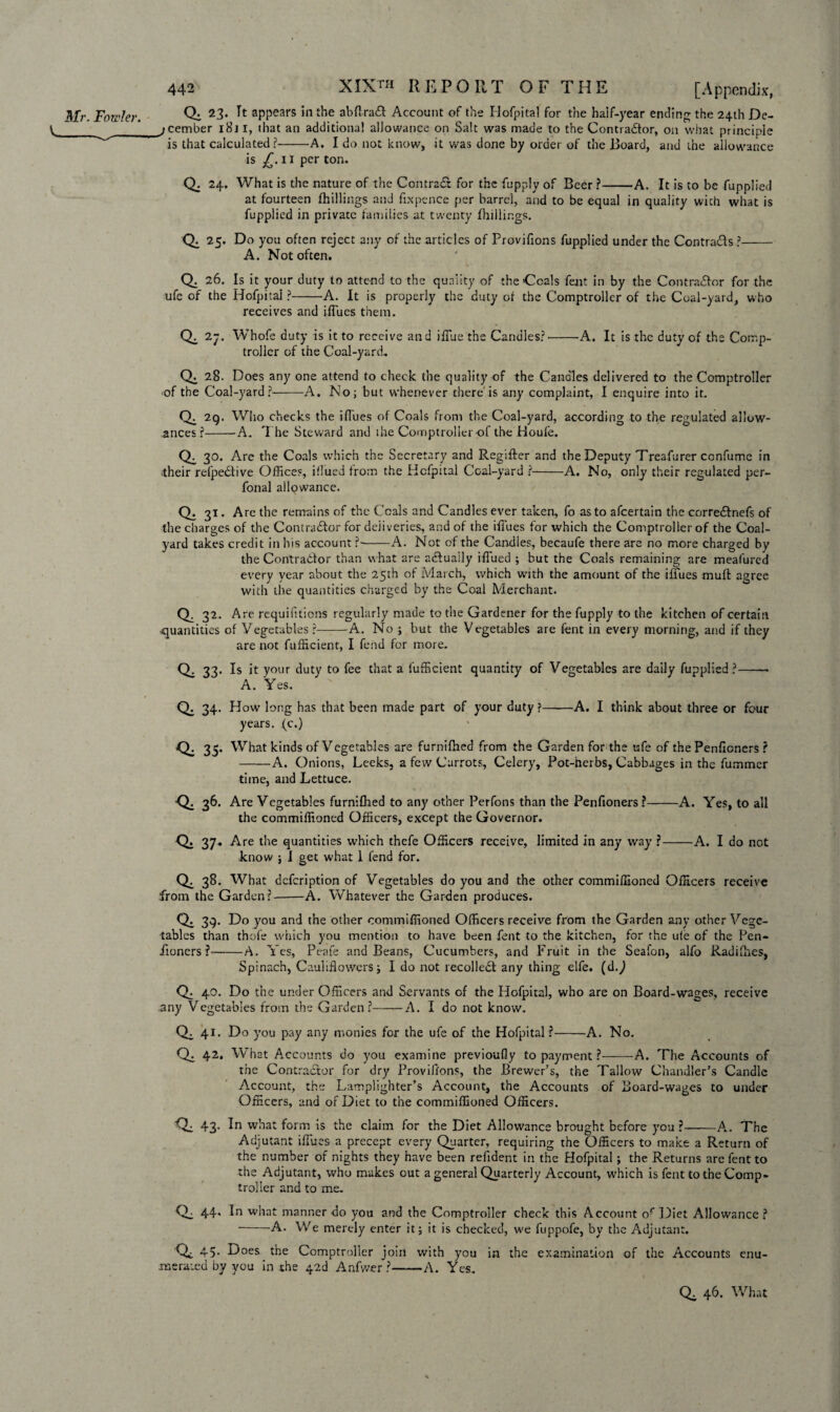 Mr. Fowler. Qi 23. It appears in the abflradt Account of the Hofpital for the half-year ending the 24th De- V_ jcember i8j I, that an additional allowance on Salt was made to the Contractor, on what principle is that calculated?-A. I do not know, it was done by order of the Board, and the allowance is 11 per ton. Q. 24. What is the nature of the Contract for the fupply of Beer ?-A. It is to be fupplied at fourteen fhillings and fixpence per barrel, and to be equal in quality with what is fupplied in private families at twenty fhillings. 25. Do you often reject any of the articles of Provifions fupplied under the Contrails ?- A. Not often. Q. 26. Is it your duty to attend to the quality of the Coals fent in by the Contractor for the ufe of the Hofpital ?-A. It is properly the duty ot the Comptroller of the Coal-yard, who receives and ifiues them. Qi 27. Whofe duty is it to receive and ifiue the Candles?'-A. It is the duty of the Comp¬ troller of the Coal-yard.. Q. 28. Does any one attend to check the quality of the Candles delivered to the Comptroller of the Coal-yard?-A. No; but whenever there is any complaint, I enquire into it. Ch 2q. Who checks the ifiues of Coals from the Coal-yard, according to the regulated allow¬ ances?--A. T he Steward and the Comptroller of the Houfe. 30. Are the Coals which the Secretary and Regifter and the Deputy Treafurer confume in their refpeCtive Offices, illued from the Hofpital Coal-yard ?-A. No, only their regulated per- fonal allowance. Q. 31. Are the remains of the Coals and Candles ever taken, fo as to afeertain the corredfnefs of the charges of the Contradlor for deliveries, and of the ifiues for which the Comptroller of the Coal¬ yard takes credit in his account ?--A. Not of the Candles, becaufe there are no more charged by the Contractor than what are actually ifiued ; but the Coals remaining are meafured every year about the 25th of March, which with the amount of the ifiues mult: agree with the quantities charged by the Coal Merchant. Q. 32. Are requifitions regularly made to the Gardener for the fupply to the kitchen of certain quantities of Vegetables ?-A. No ; but the Vegetables are fent in every morning, and if they are not fufficient, I fend for more. Q. 33. Is it your duty to fee that a fufficient quantity of Vegetables are daily fupplied?-— A. Yes. Q. 34. How long has that been made part of your duty ?-A. I think about three or four years, (c.) Q: 35. What kinds of Vegetables are furnifhed from the Garden for the ufe of the Penficners ? -A. Onions, Leeks, a few Carrots, Celery, Pot-herbs, Cabbages in the fummer time, and Lettuce. 36- Are Vegetables furnifhed to any other Perfons than the Penfioners ?-A. Yes, to all the commiffioned Officers, except the Governor. Q. 37, Are the quantities which thefe Officers receive, limited in any way r-A. I do not know ; I get what 1 fend for. Qi 38. What defeription of Vegetables do you and the other commiffioned Officers receive from the Garden?-A. Whatever the Garden produces. Q. 3q. Do you and the other commiffioned Officers receive from the Garden any other Vege- tables than thofe which you mention to have been fent to the kitchen, for the ule of the Pen- iioners ?-A. Yes, Peafe and Beans, Cucumbers, and Fruit in the Seaibn, alfo Radifhes, Spinach, Cauliflowers ; I do not recoiled! any thing elfe. (dj Q. 40. Do the under Officers and Servants of the Hofpital, who are on Board-wages, receive any Vegetables from the Garden?-A. I do not know. 41. Do you pay any monies for the ufe of the Hofpital ?-A. No. Qe 42. What Accounts do you examine previoufly to payment ?-A. The Accounts of the Contractor for dry Provifions, the Brewer’s, the Tallow Chandler’s Candle Account, the Lamplighter’s Account, the Accounts of Board-wages to under Officers, and of Diet to the commiffioned Officers. Q; 43* form is the claim for the Diet Allowance brought before you ?-A. The Adjutant ifiues a precept every Quarter, requiring the Officers to make a Return of the number of nights they have been refident in the Hofpital; the Returns are fent to the Adjutant, who makes out a general Quarterly Account, which is fent to the Comp¬ troller and to me. Q. 44, In what manner do you and the Comptroller check this Account or Diet Allowance ? -A. We merely enter it; it is checked, we fuppofe, by the Adjutant. Qc 45. Does the Comptroller join with you in the examination of the Accounts enu¬ merated by you in the 42d Anfwer ?——A. Yes. Q. 46. What