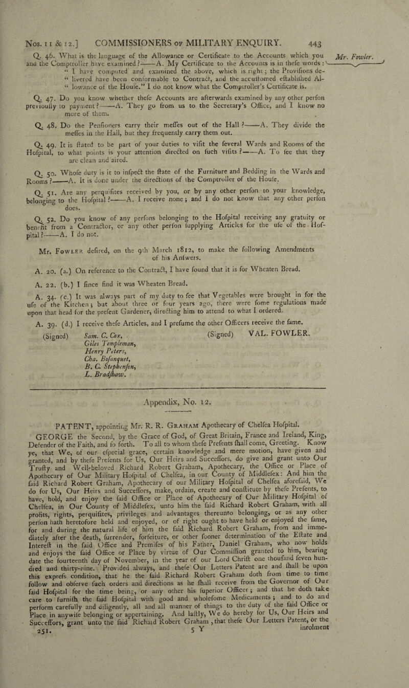 Q. 46. What is the language of the Allowance or Certificate to the Accounts which you ^fr. Fowler. anti the Comptroller have examined?-A. My Certificate to the Accounts is in thefe words :^—— “ 1 have computed and examined the above, which is right; the Provifions de- “ livered have been conformable to Contract, and the accultomed eftablithed Al- “ lowance or the Houle.” I do not know what the Comptroller’s Certificate is. 47. Do you know whether thefe Accounts are afterwards examined by any other perfon previoully to payment ?-A. They go from us to the Secretary’s Office, and I know no more of them. Q. 48. Do the Penfioners carry their metTes out of the Hall ?—■—A. They divide the meffes in the Hall, but they frequently carry them out. Q. 49. It is fiated to be part of your duties to vifit the feveral Wards and Rooms of the Hofpital, to what points is your attention directed on fuch vifits ?-A. To lee that they are clean and aired. Q. 50. Whofe duty is it to infpeft the Rate of the Furniture and Bedding in the Wards and Rooms ?_—A. It is done under the directions of the Comptroller of the Houle. Q. 51. Are any perquifites received by you, or by any other perfon to your knowledge, belonging to the Hofpital ?-A. I receive none ; and I do not know that any other perfon does. CL 52. Do you know of any perfons belonging to the Hofpital receiving any gratuity or benefit from a Contra&or, or any other perfon fupplying Articles for the ufe of the Hof- pital ?-A. T do not. Mr. Fowler defired, on the 9th March 1812, to make the following Amendments of his Anlwers. A. 20. (a.) On reference to the Contrail, I have found that it is for Wheaten Bread. A. 22. (b.) I fince find it was Wheaten Bread. A. 34. fc.) It was always part of my duty to fee that Vegetables were brought in for the ufe of the Kitchen ; but about three or four years ago, there were fome regulations made upon that head for the prefent Gardener, directing him to attend to what I ordered. A. 39. (d.) I receive thefe Articles, and I prefume the other Officers receive the fame. (Signed) Sam. C. Cox, . (Signed) VAL. FOWLER. Giles 7 'e triple man, Henry Peters, Cba. Bofanquet, B. C. Stepbenjon, L. Bradjhaw. Appendix, No. 12. PATENT, appointing Mr. R. R. Graham Apothecary of Chelfea Hofpital. GEORGE the Second, by the Grace of God, of Great Britain, France and Ireland, King, Defender of the Faith, and fo forth. To all to whom thefe Prefents (hall come, Greeting. Know ye, that We, of our efpecial grace, certain knowledge and mere motion, have given and granted, and by thefe Prefents for Us, Our Heirs and Succeffors, do give and grant unto Our Trufty and Well-beloved Richard Robert Graham, Apothecary, the Office or Place of Apothecary of Our Military Hoipital of Chelfea, in our County of Middlelex: And him the laid Richard Robert Graham, Apothecary of our Military Hofpital of Chelfea aforefaid, We do for Us, Our Heirs and Succeffors, make, ordain, create and conftitute by thefe Prefents, to have, hold, and enjoy the faid Office or Place of Apothecary of Our Military Hofpital oi Chelfea, in Our County of Middlefex, unto him the faid Richard Robert Graham, with all profits, rights, perquifites, privileges and advantages thereunto belonging, or as any otner perfon hath heretofore held and enjoyed, or of right ought to have held or enjoyed the fame, for and during the natural life of him the faid Richard Robert Graham, from and imme¬ diately after the death, furrendcr, forfeiture, or other fooner determination of the Eftate and Intereft in the faid Office and Premifes of his Father, Daniel Graham, who now holds and enjoys the faid Office or Place by virtue of Our Commilfion granted to him, bearing date the fourteenth day of November, in the year ot our Lord Chrift one thoufand leven hun¬ dred and thirty-nine. Provided always, and thefe Our Letters Patent are and (hall be upon this exprefs condition, that he the faid Richard Robert Graham doth from time to time follow and obferve fuch orders and directions as he fhall receive from the Governor Oi Our faid Hofpital for the time being, or any other his fuperior Officer ; and that he doth take care to furnilh the faid Hofpital with good and wholefome Medicaments; and to do and perform carefully and diligently, all and all manner of things to the duty of tne faid Office or Place in anywile belonging or appertaining. And laitly. We do hereby for Us, Our Heirs an Succeffors, grant unto the faid Richaid Robert Graham , that thefe Our Letters 1 atent, or the 2Si. 5 Y inrolmcnt