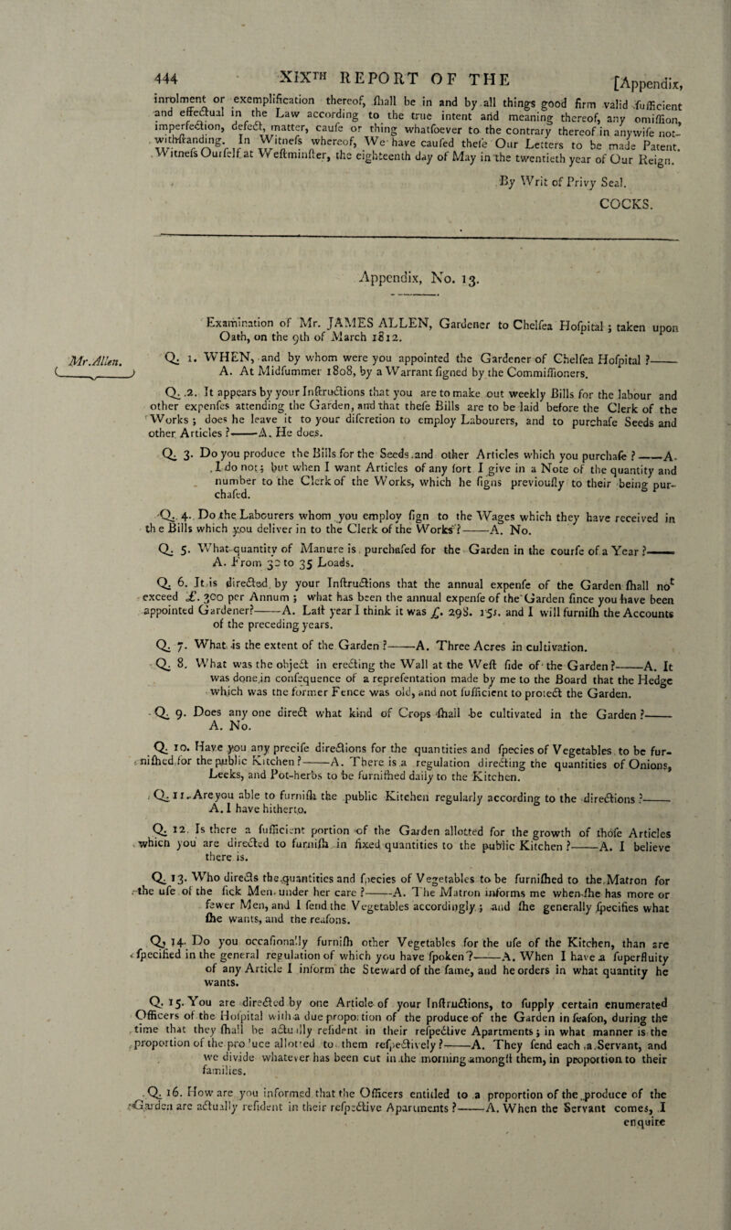 Mr.Allen. (___ —X,/- 444 XIXth REPORT OF THE [Appendix, inrolment or exemplification thereof, .fhall be in and by .all things good firm valid .Sufficient and effedtual m the Law according to the true intent arid meaning thereof, any omiffion, jmperfeiion, defedf, matter, caufe or thing whatfoever to the contrary thereof in any wife not- . witWlanding In W.tncfe whereof, We-have caufed thele Our Letters to be made Patent. WitnefsOuifelf at Weftmmfter, the eighteenth day of May in the twentieth year of Our Reign. . By Writ of Privy Seal. COCKS. Appendix, No. 13. Examination of Mr. JAMES ALLEN, Gardener to Chelfea Hofpital ; taken upon Oath, on the 9th of March 1S12. Q. 1. WHEN, and by whom were you appointed the Gardener of Chelfea Hofpital ?_ j A. At Midfummer 1808, by a Warrant figned by the Commiffioners. Qi 2. It appears by your Inftrudtions that you are to make out weekly Bills for the labour and other expenfes attending the Garden, and that thefe Bills are to be laid before the Clerk of the Works; does he leave it to your difcretion to employ Labourers, and to purchafe Seeds and other Articles ?» -—A. He does. / Q; 3. Do you produce the Bills for the Seeds.and other Articles which you purchafe ?_A< ,1 do not; but when I want Articles of any fort I give in a Note of the quantity and number to the Clerk of the Works, which he figns previoufly to their being pur- chafed. 'Q.. 4. Do the Labourers whom you employ fign to the Wages which they have received in th e Bills which you deliver in to the Clerk of the Works' ?-A. No. Q. 5. What quantity of Manure is purchafed for the Garden in the courfe of a Year ? A. From 32 to 35 Loads. Q. 6. JtAs diredferd. by your Inftru&ions that the annual expenfe of the Garden fhall noc exceed £. 300 per Annum ; what has been the annual expenfe of the'Garden fince you have been appointed Gardener?-A. Laft year I think it was £. 29S. 15s. and I vvillfurnifh the Accounts of the preceding years. Q. 7. What -is the extent of the Garden ?--A. Three Acres in cultivation. Q. 8. What was the objedt in eredting the Wall at the Weft fide of• the Garden?-A. It was donein confequence of a reprefentation made by me to the Board that the Hedge which was trie former Fence was old, and not fufficicnt to protect the Garden. • Qi 9- Does any one diredt what kind of Crops dhall -be cultivated in the Garden ?- A. No. .0:10- Have you any precife diredlions for the quantities and fpecies of Vegetables to be fur- <. nifhed for the public Kitchen ?-A. There is a regulation directing the quantities of Onions, Leeks, and Pot-herbs to be furnifhed daily to the Kitchen. ‘ QiH-Areyou able to furnifh the public Kitchen regularly according to the diredlions ?_- A. I have hitherto. Q. 12. Is there a Efficient portion of the Garden allotted for the growth of thofe Articles , whicri you are dire&ed to furnifh in fixed quantities to the public Kitchen ?-A. I believe there is. 0^ T3* Wh° diredls the .quantities and fpecies of Vegetables to be furnifhed to the,Matron for . the ufe ol the Tick Men. under her care ?-A. The Matron informs me when-fhe has more or fewer Men, and I fend the Vegetables accordingly; and fhe generally fpecifies what fhe wants, and the reufons. Q, 14. Do you occafinnaily furnifh other Vegetables for the ufe of the Kitchen, than sre * Specified in the general regulation of which you have fpoken?--A. When I have a fuperfluity of any Article I inform the Steward of the fame, and he orders in what quantity he wants. Q. 15. You are diredK-d by one Article of your Inftrudlions, to fupply certain enumerated Officers of the Hofpital wilh a due propo: tion of the produce of the Garden infeafon, during the time that they fhall be adtu illy refident in their refpedlive Apartments; in what manner is the . proportion of the pro’uce allotted to them refpe&ively ?-A. They fend each ,a.Servant, and we divide whatever has been cut in.ihe morning-among!! them, in proportion, to their families. Q, 16. How are you informed that the Officers entitled to a proportion of the ..produce of the •Garden are actually refident in their refp:dtive Apartments ?-A. When the Servant comes, I enquire
