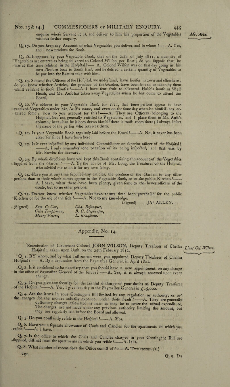 Mr. Alien. 1-^ 18. It appears by your Vegetable Rook, that on the 24th of July 18 ri, a quantity of Vegetables .are entered as being delivered to Colonel Wilfon per Boat; do you fuppofe that he Was at that time refident in the Hofpital?- A. Colonel Wilfon was on that day going in his own Pleafure-boat to South End, and he defired a certain quantity of Vegetables to be put into the Boat to take with him. Q. 19. Some of the Officers of the Hofpital, we underhand, have houfes in town and elfewhere „ do you know whether Articles, the produce of the Garden, have been fent to or taken by them whilll reiident in t'nofe Houfes ?-A. I have fent fruit to General Hulfe’s houfe at Well Heath, and Mr. Ault-has taken away Vegetables when he has come to attend the Board. enquire whofe Servant it is, and deliver to him his proportion of the Vegetables without farther enquiry. Q. 17. Do you keep any Account of what Vegetables you deliver, and to whom ?-A. Yes, and I now produce the Book. 0,20. We obferve in your Vegetable Book foriSn, that fome perfons appear to have received Vegetables under Mr. Ault’s name, and even on the fame day when he himfelf has re¬ ceived fome; how do you account for this?——A. They are Officers belonging to the Hofpital, but not generally entitled to Vegetables, and I place them in Mr. Ault’s column, becaufeas he feldom draws himfelfthere is molt room there; I always infert the name of the perfon who receives, them. ' Q. 21. Is your Vegetable Book regularly laid before the Board ?-A. No, it never has been alked for llnce I have been here. Q. 22. Is it ever infpeited by any individual Commimoner or fuperior officer of the Hofpital ? -A. I only remember 'One occafion of its being infpecled, and that was by Mr. Fowler the Steward. Q.- -By whofe directions have you kept this Book containing the account of the Vegetables r.-fupplied from the Garden ?-A. By the advice of Mr. Long, the Treafurer of the Hofpital, who advifed me to do it for my own fafety, Q. 24. Have you at anytime fupplied any articles, the produce of the Garden, to any other perfons than to thofe whofe names appear in the Vegetable Book, or to the public Kitchen ?- A. I have, when there have been plenty, given fome to the. lower officers of the •houfe, but to no other perfons. Q. 25. Do you know whether Kitchen or for the ufe of the lick (Signed) Sam. C. Cox., Giles Tempieman^ Henry Peters, Vegetables have- at any time been purchafed for the public -A. Not to my knowledge. (Signed) JAS ALLEN. Cha. Bofanquet, B. C. Stepbenfon, L. Bradjhavti. Appendix, No. 14. Examination of Lieutenant Colonel JOHN WILSON, Deputy Treafurer of Chelfea r\ r 1 n/'i Hofpital; taken upon Oath, on the 24th February 1812. i>.u . 0 1 so , 0,1- BY whom, and by what Inftrument were you appointed Deputy Treafurer of Chelfea Hofpital ?--A. By a deputation from the Paymafter General, in April 1801. . Q: 2. Is it confidered to-be ncccflary that you fliould have a new appointment on any change in the office of Paymafter General of the forces ? —-—A. Yes, it is always renewed upon every change. Qi 3* Do you give any iecunty for the faithful dvfcharge of your duties as Deputy Treafurer of the Hofpital ?-A. Yes, l give fecuriry to the Paymafter General in £..5,000. Q: 4- Are the Items in your Contingent Bill limited by any regulation or authority, or arc the. charges for the monies actually expended under thofe heads?-A. They are generally cuftomary charges calculated as-near as may be to cover the adtual expenditure. Phe charges are not made under any previous authority limiting the amount, but they are regularly laid before the Board and allowed, Qr 5. Do you conflantly refute in the Hcfpital ?——A. Yes. refute N_^A TT * ^e^aWte a^owance °f Coals and Candles for the apartments in which you r j* ^wi^So°^Ce to Coals and Candles charged in your Contingent Bill -iuppned, diftinct from the apartments in which you refute ?-A. It is. Q: 8. What-number of rooms does the Office confift of?-A. Two rooms, (a.) 251. are Q. 9. Do>