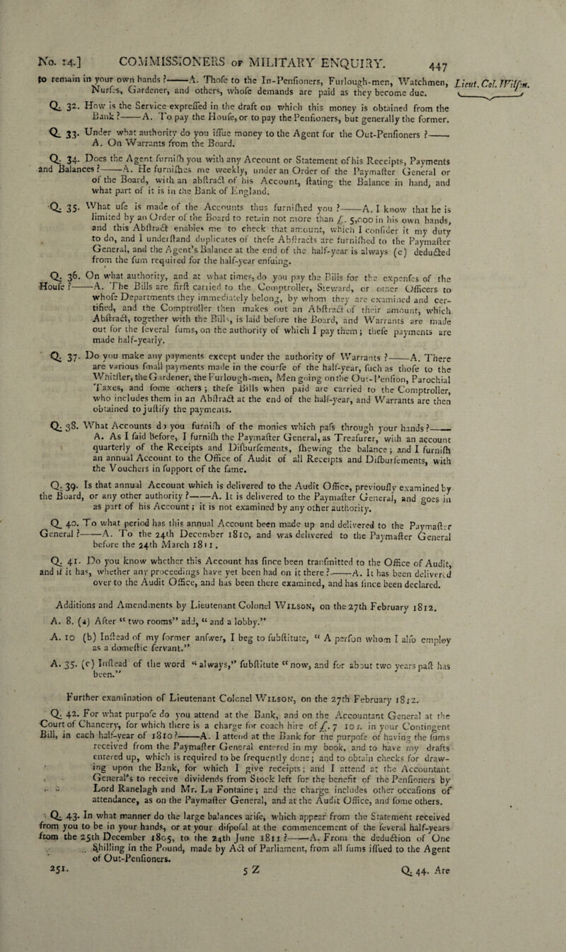 447 to remain in your own hands ?-A. Thofe to the In-Penftoners, Furlough-men, Watchmen, L\eut.CoUVil[:«. Nurfts, Gardener, and others, whole demands are paid as they become due. v,___v Qi 32. How is the Service exprefied in the draft on which this money is obtained from the Baulc ?——A. To pay the Houfe, or to pay the Penfioners, but generally the former. Q_ 33. Under what authority do you ifiue money to the Agent for the Out-Penfioners ?- A. On Warrants from the Board. <1 35- what part of it is in the Bank of England. What ufe is made of the Accounts thus furniHied y ou -A. I know that he is limited by an Order of the Board to retain not more than 5,000 in his own hands, and this Ablira<St enables me to check that, amount, which I confidcr it my duty to do, and I underftand duplicates of thefe Abftradls are furnfthed to the Paymafter General, and the Agent’s Balance at the end of the half-year is always (c) deducted from the fum requited for the half-year enfuing. for the expenfes of the , or otner Officers to whofe Departments they immediately belong, by whom they are examined and cer¬ tified, and the Comptroller then makes out an Ah fir act of their amount, which Abftradt, together with the Bills, is laid before the Board, and Warrants are made out for the feveral fums, on the authority of which I pay them; thefe payments arc made half-yearly. Q. 37. Do you make any payments except under the authority of Warrants ? Qa 36. On what authority, and at what times, do you pay the Biils fo ■Houfe ?-A. The Bills are firft cartied to the Comptroller, Steward, are various finall payments made in the courfe of the half-year, fuch as thofe to th Whitller, the Gardener, the Furlough-men, Men going on the Out-Peniion, Parochk A. There the _ al Taxes, and fome others ; thefe Bills when paid are carried to the Comptroller who includes them in an Abflradl at the end of the half-year, and Warrants are then obtained tojuflify the payments. Q. 38. What Accounts do you furnifh of the monies which pafs through your hands ?_ A. As I faid before, I furnifh the Paymafter Genera], as Treafurer, with an account quarterly of the Receipts and Difburfements, fhewing the balance ; and I furnifh an annual Account to the Office of Audit of all Receipts and Difburfements, with the Vouchers in fupport of the fame. Q. 39. Is that annual Account which is delivered to the Audit Office, previoufly examined by the Board, or any other authority ?-A. It is delivered to the Paymafter General, and goes in as part of his Account; it is not examined by any other authority. Q_ 40. To what period has this annual Account been made up and delivered to the Paymafter General?-A. To the 24th December 1810, and was delivered to the Paymafter General before the 24th March 18 11. a and ft . 41. Do you know whether this Account has fince been tranfmitted to the Office of Audit, f it has, whether any proceedings have yet been had on it there ?--A. It has been delivered over to the Audit Office, and has been there examined, and has lince been declared. Additions and Amendments by Lieutenant Colonel Wilson, on the27th February 1812. A. 8. (a) After t£ two rooms” add, tc and a lobby.” A. 10 (b) Inftead of my former anfwer, I beg to fuhftitute, “ A perfon whom I alfo employ as a domeftic fervant.” A. 35. (c) Inftead of the word “always,’’ fubftitute “now, and for about two yearspaft has been.” Further examination of Lieutenant Colonel Wilson, on the 27th February 1812. CR 4^* For what purpofe do you attend at the Bank, and on the Accountant General at the Court of Chancery, for which there is a charge for coach hire of jT. 7 10 s. in your Contingent Bill, in each half-year of 18x0?-A. I attend at the Bank for the purpofe of having the fums received from the Paymafter General entered in my book, and to have my drafts entered up, which is required to be frequently done; and to obtain checks for draw¬ ing upon the Bank, for which I give receipts; and I attend at the Accountant General’s to receive dividends from Stock left for the benefit of the Penfioners by Lord Ranelagh and Mr. La Fontaine; and the charge includes other occafions of attendance, as on the Paymafter General, and at the Audit Office, and fome others. Qi 43* 1° what manner do the large balances arife, which appear from the Statement received from you to be in your hands, or at your difpofal at the commencement of the feveral half-years from the 25th December 1805, to the 24th June 1811 ?-A. From the deduction of One Shilling in the Pound, made by Adi of Parliament, from all fums iflued to the Agent of Out-Penfioners.