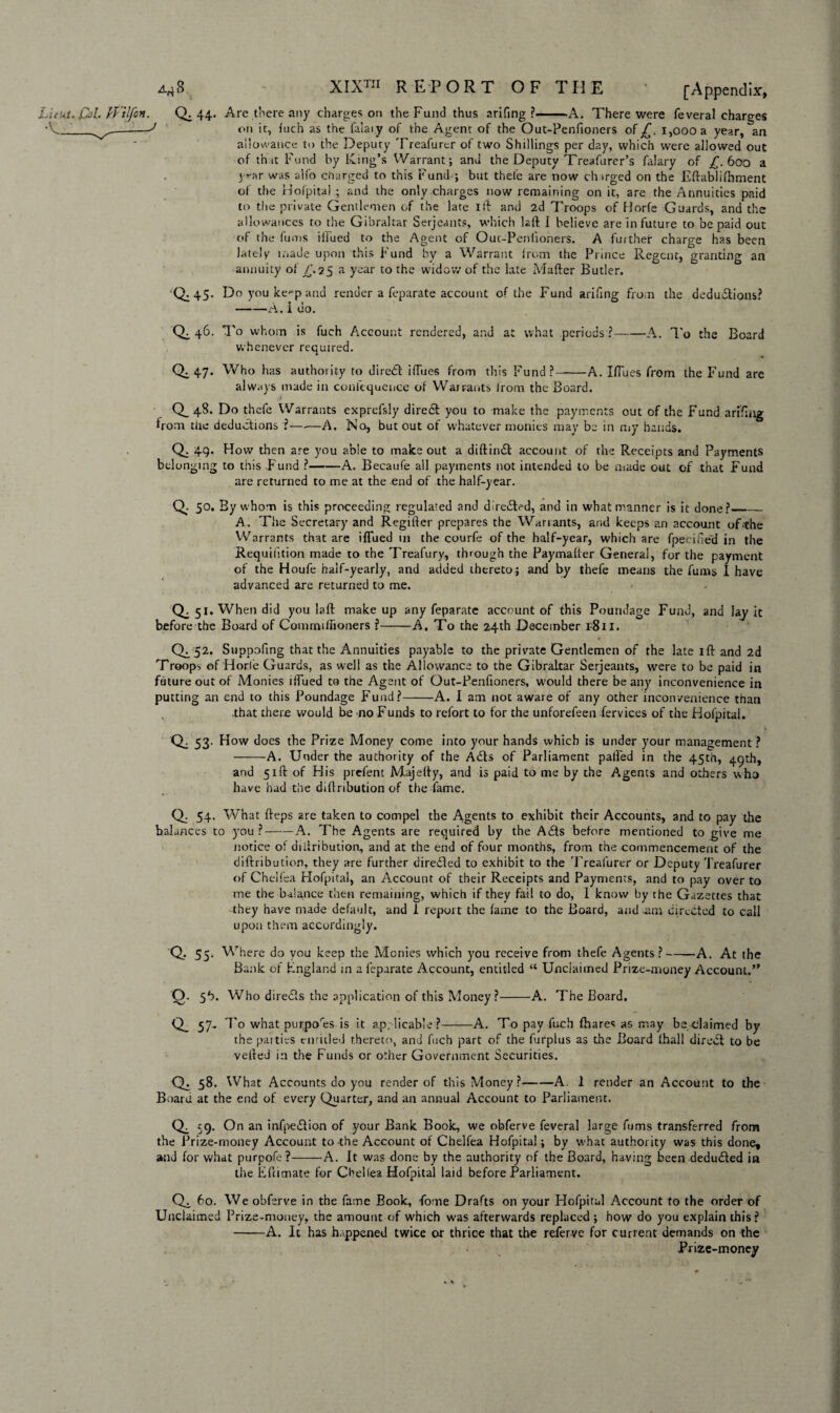 Are there any charges on the Fund thus arifing ?-A. There were feveral charges on it, inch as the faiaiy of the Agent of the Out-Penfioners of £. i,oooa year, an allowance to the Deputy Treafurer of two Shillings per day, which were allowed out of th it Fund by King’s Warrant; and the Deputy Treafurer’s Hilary of £.600 a year was alfo charged to this Fund ; but thefe are now chirged on the Eftablifhment of the Hofpital ; and the only charges now remaining on it, are the Annuities paid to the private Gentlemen of the late ifi and 2d Troops of Horfe Guards, and the allowances to the Gibraltar Serjeants, which laft I believe are in future to be paid out of the Tunis iilued to the Agent of Out-Peniioners. A further charge has been lately made upon this Fund by a Warrant from the Prince Regent, granting an annuity of /. 25 a year to the widow of the late Matter Butler. Do you ke^p and render a feparate account of the Fund arifing from the deductions? -A. I do. To whom is fueh Account rendered, and at what periods ?-A. To the Board whenever required. Who has authority to direCt ittues from this Fund?-A. IfTues from ihe Fund are always made in conlequence of Warrants from the Board. Q_48. Do thefe Warrants exprefsly diredt you to make the payments out of the Fund arifing from tiie deductions ?—-—A. No, but out of whatever monies may be in my hands. Q. 49. How then are you able to make out a diftindt account of the Receipts and Payments belonging to this Fund ?-A. Becaufe all payments not intended to be made out of that Fund are returned to me at the end of the half-year. Cb 50. By whom is this proceeding regulated and diredted, and in what manner is it done?_ A. The Secretary and Regifter prepares the Warrants, and keeps an account of the Warrants that are iflued 111 the courfe of the half-year, which are fpecifie'd in the Requifition made to the Treafury, through the Paymatter General, for the payment of the Houfe half-yearly, and added thereto; and by thefe means the Hums I have advanced are returned to me. 0:5*. When did you laft make up any feparate account of this Poundage Fund, and lay it before the Board of Commiffioners ?-A. To the 24th December i-8il. 0^. 52. Suppofing that the Annuities payable to the private Gentlemen of the late itt and 2d Troops of Horfe Guards, as well as the Allowance to the Gibraltar Serjeants, were to be paid in future out of Monies iffued to the Agent of Out-Penfioners, would there beany inconvenience in putting an end to this Poundage Fund?-A. I am not aware of any other inconvenience than .that there would be no Funds to refort to for the unforefeen fervices of the Hofpital. Q. 53. How does the Prize Money come into your hands which is under your management ? -A. Under the authority of the ACts of Parliament palled in the 45th, 49th, and 51ft of His prefent Majetty, and is paid to me by the Agents and others who have had the diftribution of the fame. Q. 54. What fteps 2re taken to compel the A.gents to exhibit their Accounts, and to pay the balances to you ?--A. The Agents are required by the A<£ls before mentioned to give me notice of aitiri button, and at the end of four months, from the commencement of the diftribution, they are further directed to exhibit to the Treafurer or Deputy Treafurer of Chelfea Hofpital, an Account of their Receipts and Payments, and to pay over to me the balance then remaining, which if they fail to do, I know by the Gazettes that they have made default, and 1 report the fame to the Board, and .am directed to call upon them accordingly. Q. 55. Where do you keep the Monies which you receive from thefe Agents ?-A. At the Bank of England in a feparate Account, entitled “ Unclaimed Prize-money Account.” Q. 5b. Who diredts the application of this Money ?-A. The Board. Q_ 57- To what pur,pores is it applicable?-A. To pay fuch {hares as may be claimed by the patties emitted thereto, and fuch part of the furplus as the Board fhall direct to be vetted in the Funds or other Government Securities. Q. 58. What Accounts do you render of this Money?-A. 1 render an Account to the Board at the end of every Quarter, and an annual Account to Parliament. Q, 59- On an infpedlion of your Bank Book, we obferve feveral large fums transferred from the Prize-money Account to the Account of Chelfea Hofpital; by what authority was this done, and for what purpofe?-A. It was done by the authority of the Board, having been deducted in the Eftimate for Cbellea Hofpital laid before Parliament. 60. We obferve in the fame Book, -fome Drafts on your Hofpital Account to the order of Unclaimed Prize-money, the amount of which w-as afterwards replaced ; how do you explain this? •-A. It has happened twice or thrice that the reierve for current demands on the Prize-money Limt* Col. H ilfon. Qi 44. •V.__ „——^ 0:45- 0:46- Q.47. • \