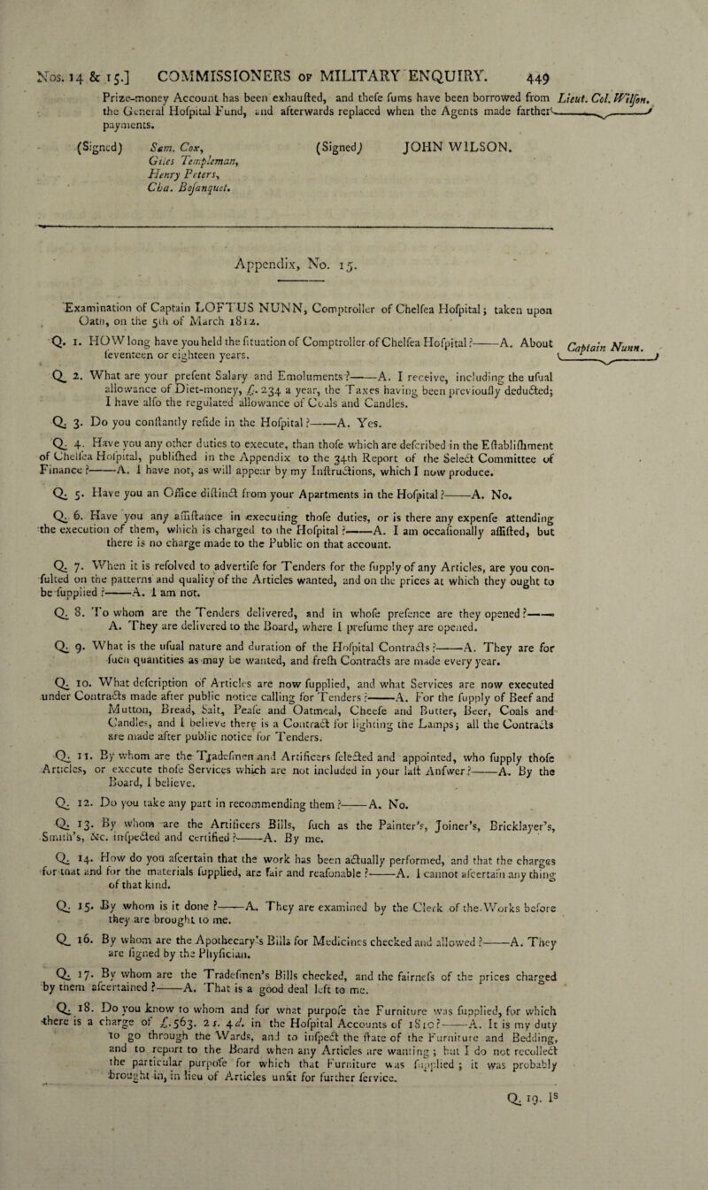 Prize-money Account has been exhausted, and thefe Turns have been borrowed from Lieut. Col.Wilfon. the General Hofpital Fund, and afterwards replaced when the Agents made farther'-.--v/--/ payments. (Signed) Sent. Cox, (Signed; JOHN WILSON. Giles Templeman, Henry Peters, Cba. Bojanquet. Appendix, No. 15. ■Examination of Captain LOFTUS NUNN, Comptroller of Chelfea Hofpital; taken upon Oath, on the 51I1 of March 1812. Q. I. HO W long have you held the fituation of Comptroller of Chelfea Hofpital?-A. About Cabtain Nunn feventeen or eighteen years. t ^_1 Q_ 2. What are your prefent Salary and Emoluments ?-A. I receive, including the ufual allowance of Diet-money, £. 234. a year, the Taxes having been previoufly deduced; I have alfo the regulated allowance of Coals and Candles. Q: 3- Do you conllantly refide in the Hofpital?-A. Yes. Q. 4. Have you any other duties to execute, than thofe which are deferibed in the Eftablifliment of Chellea Holpital, publilhed in the Appendix to the 34th Report of the Seledt Committee of Finance ?-A. i have nor, as will appear by my Inftrudfions, which I now produce. 5. Have you an Office diftind from your Apartments in the Hofpital ?-A. No. CX 6. Have you any a ui fiance in executing thofe duties, or is there any expenfe attending the execution of them, which is charged to the Hofpital ?-A. I am occalionally aflifted, but there is no charge made to the Public on that account. Q. 7- When it is refolved to advertife for Tenders for the fupply of any Articles, are you con¬ futed on the patterns and qualicy of the Articles wanted, and on the prices at which they ought to be fuppiied ?-A. 1 am not. CX 3. I o whom are the Tenders delivered, and in whofe prefence are they opened ?——— A. They are delivered to the Board, where l prefume they are opened. 9* What is the ufual nature and duration of the Hofpital Contradls ?-A. They are for fuen quantities as may be wanted, and frelh Contracts are made every year. CX 10. What defeription of Articles are now fuppiied, and what Services are now executed under Contra&s made after public notice calling for Tenders ?-A. For the fupply of Beef and Mutton, Bread, Salt, Peafe and Oatmeal, Cheefe and Butter, Beer, Coals and Candles, and I believe there is a Contract for lighting the Lamps; all the Contracts are made after public notice for Tenders. CX 11. By whom are the Tjadefimen and Artificers felefted and appointed, who fupply thofe Articles, or execute thofe Services which are not included in your la.lt Anfwer?-A. By the Board, 1 believe. Q. 12. Do you take any part in recommending them?-A. No. Qa 13• B)' w‘iom are the Artificers Bills, fuch as the Painter's, Joiner’s, Bricklayer’s, Smith’s, &c. irtfpe&ed and certified?--A. By me. Q. 14. How do you afeertain that the work has been actually performed, and that the charges lor mat and for the materials fuppiied, are fair and reafonable ?•>-A. 1 cannot afeertain anythin^ of that kind. Q. 15* -By whom is it done ?——A. They are examined by the Clerk of the-Works before they are brought to me. Q_ 10* By whom are the Apothecary’s Bills for Medicines checked and allowed ?-A. They are figned by the Phyfician. Q. 37. By whom are the Tradefinen’s Bills checked, and the fairnefs of the prices charged by tnem afeerrained ?-A. That is a good deal left to me. Qe i8- Do you know to whom and for wfiat purpofe the Furniture was fuppiied, for which -there is a charge of £.563. 2 s. 4cl. in the Hofpital Accounts of 1S10?-A. It is my duty to go through the Wards, and to infpedt the date of the Furniture and Bedding, and to report to the Board when any Articles are wanting ; but I do not recolledl the particular purpofe for which that Furniture was fuppiied ; it was probably brought in, in lieu of Articles unfit for further iervice. a 19- b3