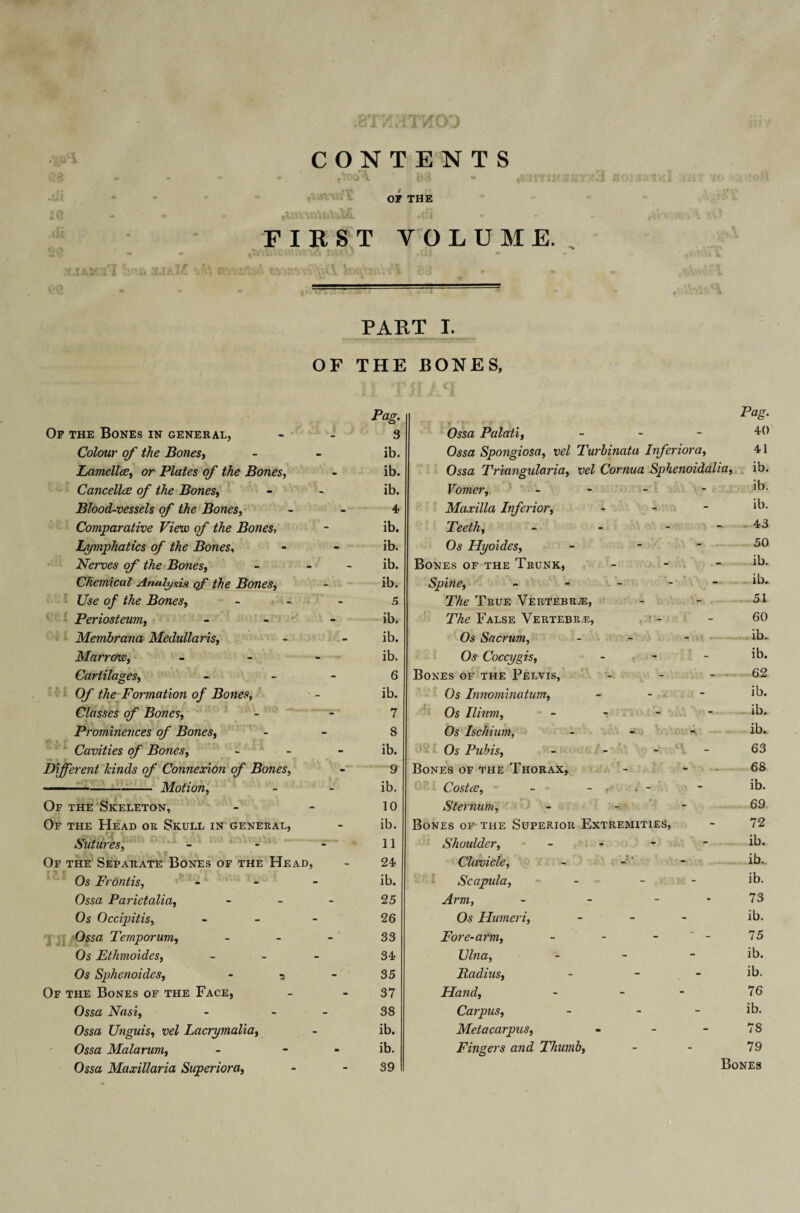 X VI CONTENTS - f^OO'V 03 * ^'HTH'3 or THE ; .fit FIRST VOLUME., PART I. OF THE BONES, Of the Bones in general, Colour of the Bones, Lamellae, or Plates of the Bones, CancellcE of the Bones, Blood-vessels of the Bones, Comparative View of the Bones, Lymphatics of the Bones, Nerves of the Bones, Chemical Analysis of the Bones, Use of the Bones, Periosteum, Membrana Medullaris, Marrow, Cartilages, O/' Formation of Bones, Classes of Bones, Prominences of Bones, Cavities of Bones, Different Icinds of Connexion of Bones, 1 --Motion, Of the Skeleton, Of the Head or Skull in general, Sutures, Of the Separate Bones of the Head, Os Frontis, - Ossa Parietalia, Os Occipitis, - Ossa Temporum, Os Ethmoides, Os Sphenoides, - ? Of the Bones of the Face, Ossa Nasi, Ossa Unguis, »fZ Lacrymalia, Ossa Mala rum, Ossa Maxillaria Superior a, Pag. 3 ib. ib. ib. 4 ib. ib. ib. ib. 5 ib. ib. ib. 6 ib. 7 8 ib. 9 ib. 10 ib. 11 24 ib. 25 26 33 34 35 37 38 ib. ib. 39 Ossa Palati, - Ossa Spongiosa, ueZ Turbinata Inferior a. Ossa Triangularia, vel Cornua Sphenoidalia Vomer, - Maxilla Inferior, - Teeth, - - - Os Hyoides, - - Bones of the Trunk, - Spine, - The True Vertebrae, T7i<? False Vertebr.e, Os Sacrum, - Os Coccygis, - Bones of the Pelvis, - Os Innominatum, - ■ Os Ilium, - Os Ischium, - Os Pubis, - Bones of the Thorax, Costce, - i - Sternum, Bones of the Superior Extremities, Shoulder, - Clavicle, Scapula, - ifm, - - - Os Humeri, - Fore-arm, - - - - UZwa, - Radius, - Hand, - - Carpus, - - Metacarpus, - - - Fingers and Thumb, Pag. 40 41 ib. ib. ib. . 43 50 ib. ib. 51 60 ib. ib. 62 ib. ib. ib. 63 68 ib. 69 72 ib. ib.. ib. 73 ib. 75 ib. ib. 76 ib. 78 79 Bones