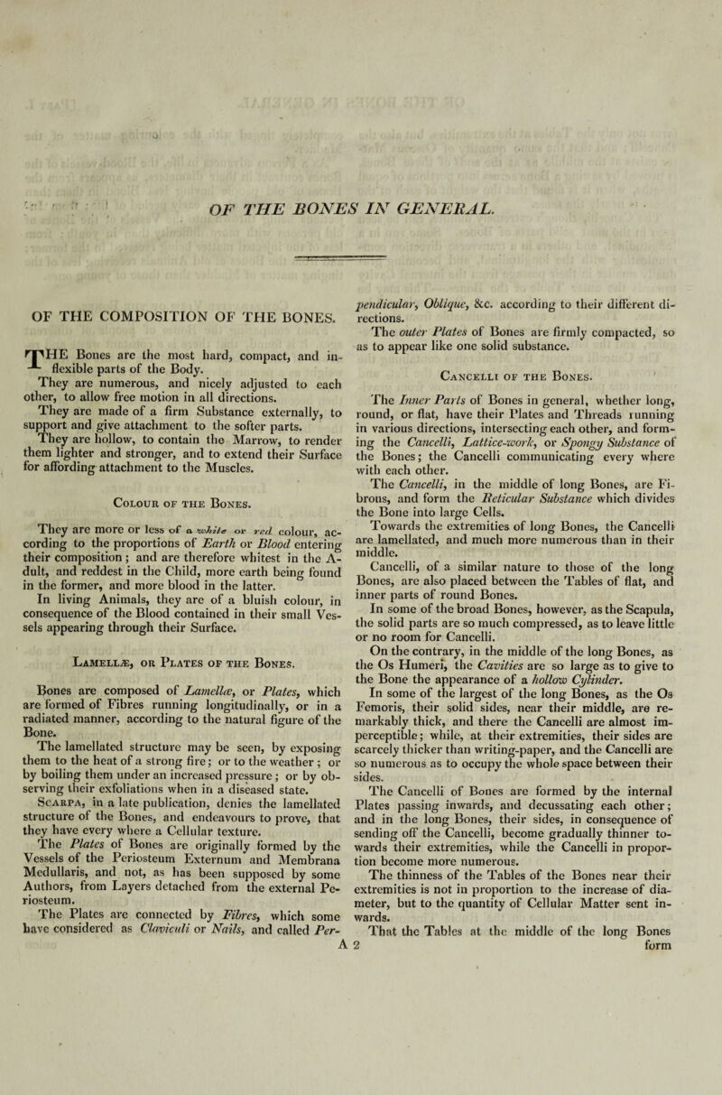 OF THE COMPOSITION OF THE BONES. npHE Bones are the most hard, compact, and in- flexible parts of the Body. They are numerous, and nicely adjusted to each other, to allow free motion in all directions. They are made of a firm Substance externally, to support and give attachment to the softer parts. They are hollow, to contain the Marrow, to render them lighter and stronger, and to extend their Surface for affording attachment to the Muscles. Colour of the Bones. They are more or less of a *whiie or Ted colour, ac¬ cording to the proportions of Earth or Blood entering their composition ; and are therefore whitest in the A- dult, and reddest in the Child, more earth being found in the former, and more blood in the latter. In living Animals, they are of a bluish colour, in consequence of the Blood contained in their small Ves¬ sels appearing through their Surface. Lamella, or Plates of the Bones. Bones are composed of Lamella, or Plates, which are formed of Fibres running longitudinally, or in a radiated manner, according to the natural figure of the Bone. The lamellated structure may be seen, by exposing them to the heat of a strong fire; or to the weather ; or by boiling them under an increased pressure ; or by ob¬ serving their exfoliations when in a diseased state. Scarpa, in a late publication, denies the lamellated structure of the Bones, and endeavours to prove, that they have every where a Cellular texture. The Plates of Bones are originally formed by the Vessels of the Periosteum Externum and Membrana Medullaris, and not, as has been supposed by some Authors, from Layers detached from the external Pe¬ riosteum. The Plates are connected by Fibres, which some have considered as Clamculi or Nails, and called Per¬ pendicular, Oblique, &c. according to their different di¬ rections. The outer Plates of Bones are firmly compacted, so as to appear like one solid substance. Cancelli of the Bones. The Inner Parts of Bones in general, whether long, round, or flat, have their Plates and Threads running in various directions, intersecting each other, and form¬ ing the Cancelli, Lattice-work, or Spongy Substance of the Bones; the Cancelli communicating every where with each other. The Cancelli, in the middle of long Bones, are Fi¬ brous, and form the Beticular Substance which divides the Bone into large Cells. Towards the extremities of long Bones, the Cancelli are lamellated, and much more numerous than in their middle. Cancelli, of a similar nature to those of the long Bones, are also placed between the Tables of flat, and inner parts of round Bones. In some of the broad Bones, however, as the Scapula, the solid parts are so much compressed, as to leave little or no room for Cancelli. On the contrary, in the middle of the long Bones, as the Os Humeri, the Cavities are so large as to give to the Bone the appearance of a hollow Cylinder. In some of the largest of the long Bones, as the Os Femoris, their solid sides, near their middle, are re¬ markably thick, and there the Cancelli are almost im¬ perceptible ; while, at their extremities, their sides are scarcely thicker than writing-paper, and the Cancelli are so numerous as to occupy the whole space between their sides. The Cancelli of Bones are formed by the internal Plates passing inwards, and decussating each other; and in the long Bones, their sides, in consequence of sending off the Cancelli, become gradually thinner to¬ wards their extremities, while the Cancelli in propor¬ tion become more numerous. The thinness of the Tables of the Bones near their extremities is not in proportion to the increase of dia¬ meter, but to the quantity of Cellular Matter sent in¬ wards. That the Tables at the middle of the long Bones 2 form