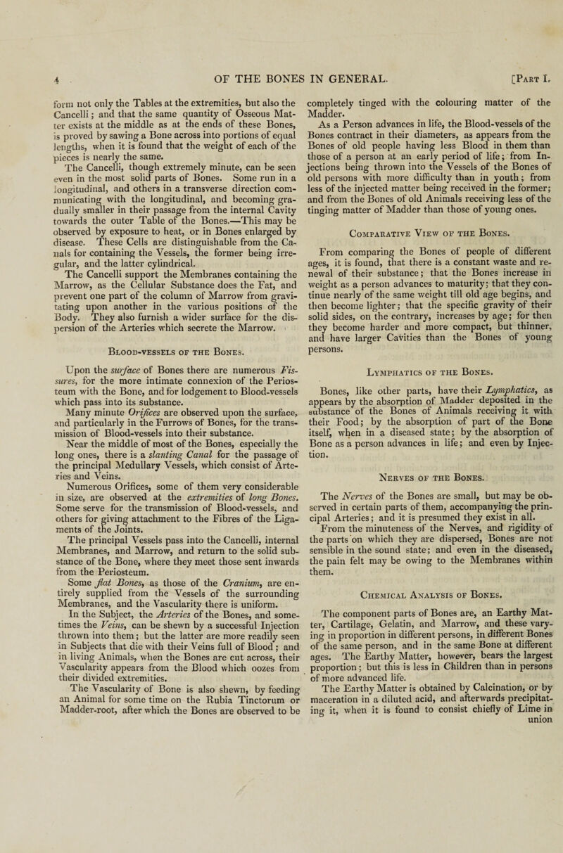 form not only the Tables at the extremities, but also the Cancelli; and that the same quantity of Osseous Mat¬ ter exists at the middle as at the ends of these Bones, is proved by sawing a Bone across into portions of equal lengths, when it is found that the weight of each of the pieces is nearly the same. The Cancelli, though extremely minute, can be seen even in the most solid parts of Bones. Some run in a longitudinal, and others in a transverse direction com¬ municating with the longitudinal, and becoming gra¬ dually smaller in their passage from the internal Cavity towards the outer Table of the Bones.—This may be observed by exposure to heat, or in Bones enlarged by disease. These Cells are distinguishable from the Ca¬ nals for containing the Vessels, the former being irre¬ gular, and the latter cylindrical. The Cancelli support the Membranes containing the Marrow, as the Cellular Substance does the Fat, and prevent one part of the column of Marrow from gravi¬ tating upon another in the various positions of the Body. They also furnish a wider surface for the dis¬ persion of the Arteries which secrete the Marrow. Blood-vessels of the Bones. Upon the surface of Bones there are numerous Fis¬ sures, for the more intimate connexion of the Perios¬ teum with the Bone, and for lodgement to Blood-vessels which pass into its substance. Many minute Orifices are observed upon the surface, and particularly in the Furrows of Bones, for the trans¬ mission of Blood-vessels into their substance. Near the middle of most of the Bones, especially the long ones, there is a slanting Canal for the passage of the principal Medullary Vessels, which consist of Arte¬ ries and Veins. Numerous Orifices, some of them very considerable in size, are observed at the extremities of long Bones. Some serve for the transmission of Blood-vessels, and others for giving attachment to the Fibres of the Liga¬ ments of the Joints. The principal Vessels pass into the Cancelli, internal Membranes, and Marrow, and return to the solid sub¬ stance of the Bone, where they meet those sent inwards from the Periosteum. Some fat Bones, as those of the Cranium, are en¬ tirely supplied from the Vessels of the surrounding Membranes, and the Vascularity there is uniform. In the Subject, the Arteries of the Bones, and some¬ times the Veins, can be shewn by a successful Injection thrown into them; but the latter are more readily seen in Subjects that die with their Veins full of Blood ; and in living Animals, when the Bones are cut across, their Vascularity appears from the Blood which oozes from their divided extremities. The Vascularity of Bone is also shewn, by feeding an Animal for some time on the Rubia Tinctorum or Madder-root, after which the Bones are observed to be completely tinged with the colouring matter of the Madder. As a Person advances in life, the Blood-vessels of the Bones contract in their diameters, as appears from the Bones of old people having less Blood in them than those of a person at an early period of life; from In¬ jections being thrown into the Vessels of the Bones of old persons with more difficulty than in youth; from less of the injected matter being received in the former; and from the Bones of old Animals receiving less of the tinging matter of Madder than those of young ones. Comparative View of the Bones. From comparing the Bones of people of different ages, it is found, that there is a constant waste and re¬ newal of their substance; that the Bones increase in weight as a person advances to maturity; that they con¬ tinue nearly of the same weight till old age begins, and then become lighter; that the specific gravity of their solid sides, on the contrary, increases by age; for then they become harder and more compact, but thinner, and have larger Cavities than the Bones of young persons. Lymphatics of the Bones. Bones, like other parts, have their Lymphatics, as appears by the absorption of Madder deposited in the substance of the Bones of Animals receiving it with their Food; by the absorption of part of the Bone itself, when in a diseased state; by the absorption of Bone as a person advances in life; and even by Injec¬ tion. Nerves of the Bones. The Nerves of the Bones are small, but may be ob¬ served in certain parts of them, accompanying the prin¬ cipal Arteries; and it is presumed they exist in all. From the minuteness of the Nerves, and rigidity of the parts on which they are dispersed, Bones are not sensible in the sound state; and even in the diseased, the pain felt may be owing to the Membranes within them. Chemical Analysis of Bones. The component parts of Bones are, an Earthy Mat¬ ter, Cartilage, Gelatin, and Marrow, and these vary¬ ing in proportion in different persons, in different Bones of the same person, and in the same Bone at different ages. The Earthy Matter, however, bears the largest proportion; but this is less in Children than in persons of more advanced life. The Earthy Matter is obtained by Calcination, or by maceration in a diluted acid, and afterwards precipitat¬ ing it, when it is found to consist chiefly of Lime in union