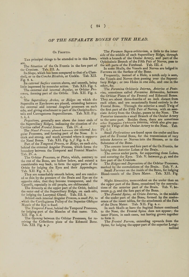 OF THE SEPARATE RONES OF THE HEAD. Os Frontis. The principal things to be attended to in this Bone, are, The Situation of the Os Frontis in the fore part ot the Cranium. Tab. III. A. Its Shape, which has been compared to that of a Clam¬ shell, or to the Concha Bivalvis, or Cockle. Tab. XII. Fig. S. 4. Its external Surface convex above, and smooth, being little impressed by muscular action. Tab. XII. Fig. 3. The external and internal Angular, or Orhitar Pro¬ cesses., forming part of the Orbits. Tab. XII. Fig. 3. e, e. The Superciliary Arches, or Ridges on which the Supercilia or Eye-brows are placed, extending between the external and internal Angular processes on each side, and giving attachment to part of the Occipito-fron- talis and Corrugatores Superciliorum. Tab. XII. Fig. 3. h, h. Projections, generally seen above the inner ends of the Superciliary Ridges, indicating the situation of the Cavities called Frontal Sinuses. Tab. IV. d. The Nasal 2*rocplaced bkotTvccia die internal An- gular Processes, and forming part of the Nose. It is thick and strong, and much serrated where it supports the Nasal Bones. Tab. XII. Fig. 3,f Fig. 4. h. Part of the Temporal Process, or Ridge, on each side, behind the external Angular Process, which forms the boundary between the Temporal and Frontal Muscles. Tab. IV. a. The Orhitar Processes, or Plates, which, contrary to the rest of the Bone, are hollow below, and extend a considerable way back, to form the upper parts of the Orbits for lodging the Eyes and their Appendages. Tab. XII: Fig. 3. k, lc. They are remarkably smooth below, and are render¬ ed so thin by the pressure of the Brain and Eye on the opposite sides, that they become transparent, and the Cancelli, especially in old people, are obliterated. The Sinuosity at the upper part of the Orbit, behind the outer end of the Superciliary Ridge, on each side, for lodging the Lacrymal Gland. Tab. III. h. Behind each internal Angular Process, a small Pit, to which the Cartilaginous Pulley of the Superior Oblique Muscle of the Eye is fixed. The Temporal Fossce, behind the Temporal Processes, for lodging part of the Muscles of that name. Tab. XII. Fig. 3. d. The Opening between the Orbitar Processes, for re¬ ceiving the Cribriform plate of the Ethmoid Bone. Tab. XII. Fig. 4. p. The Foi-amen Supra-orhitarium, a little to the inner side of the middle of each Superciliary Ridge, through which a branch of the Ocular Artery, and part of the Ophthalmic Branch of the Fifth Pair of Nerves, pass to the soft parts of the Forehead. Tab. III. d. In some Skulls, the Vessels and Nerves are lodged in Furrows on the Surface of the Bone. Frequently, instead of a Hole, a notch only is seen, the Vessels and Nerves then passing over the Superci¬ liary Ridge; or two Holes in one side, and one in the other, &c. The Foramina Orhitaria Interna, Anterius et Poste- j'ius, sometimes called Foramina Ethmoidea, between the Orbitar Plates of the Frontal and Ethmoid Bones. They are about three-fourths of an inch distant from each other, and are occasionally found entirely in the Frontal Bone. Through the anterior a small Twig of the first part of the Fifth Pair of Nerves, with an asso¬ ciate Artery from the Ocular, passes to the Nose. The Posterior transmits a small Branch of the Ocular Artery to the same part. Besides these, there are sometimes other Foramina Ovtita'iia Interna, which also give pas¬ sage to Twigs of the Ocular Artery to the Nose. Tab. IV. I, l. Small Perforations are found upon the under and fore part of the Frontal Bone, for the transmission of very minute Arteries or Nerves into the Sinuses, or to the Substance of the Bone. The concave inner and fore part of the Os Frontis, for lodging the Anterior Lobes of the Brain. The convex under parts, for supporting these Lobes, and covering the Eyes. Tab. V. betweeng’, g, and the fore part of the Cranium. The Ridges and Depressions of the Orbitar Processes, marked by the convolutions of the Brain. Tab. V. A. Small Furrows on the inside of the Bone, for lodging Blood-vessels of the Dura Mater. Tab. XII. Fig. 4. Slight Sinuosities, more evident on the under than on the upper part of the Bone, occasioned by the convolu¬ tions of the anterior part of the Brain. Tab. V, be¬ tween g, g, and the fore part of the Bone. The Frontal Spine, or Crista Interna, in the middle of the under part of the Bone, formed by the coales¬ cence of the inner tables, for the attachment of the Falx of the Dura Mater. Tab. XII. Fig. 4. c. In such Skulls as have the Sagittal Suture continued to the Nose, the Frontal Spine does not appear; the inner Plates, in such cases, not having grown together to form it. The Frontal Furrow, extending upwards from the Spine, for lodging the upper part of the superior Longi¬ tudinal