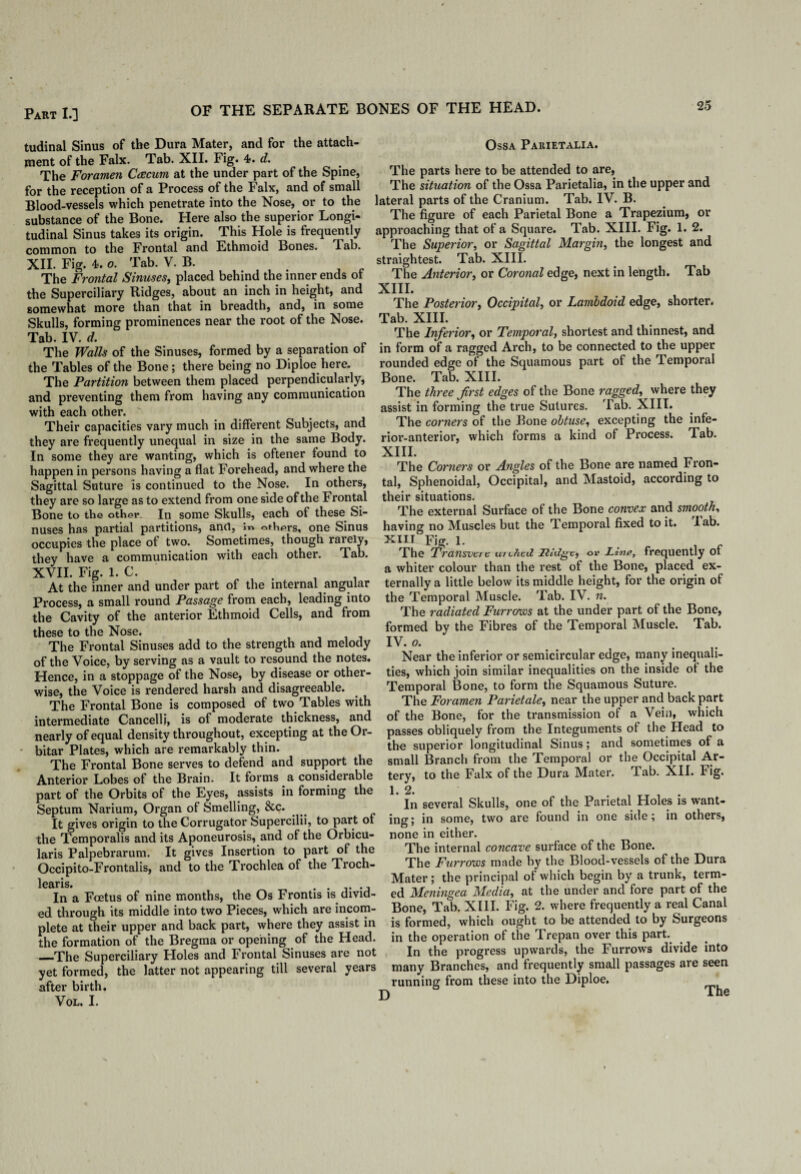 OF THE SEPARATE BONES OF THE HEAD. tudinal Sinus of the Dura Mater, and for the attach¬ ment of the Falx. Tab. XII. Fig. 4. d. The Foramen Caecum at the under part of the Spine, for the reception of a Process of the Falx, and of small Blood-vessels which penetrate into the Nose, or to the substance of the Bone. Here also the superior Longi- Ossa Parietalia. The parts here to be attended to are, The situation of the Ossa Parietalia, in the upper and lateral parts of the Cranium. Tab. IV. B. suosianceoi me uuuc. ^__The figure of each Parietal Bone a Trapezium, or tudinal Sinus takes its origin. This Hole is frequently approaching that of a Square. Tab. XIII. Fig. 1. 2. common to the Frontal and Ethmoid Bones. Tab. The Superior, or Sagittal Margin, the longest and XII. Fig. 4. o. Tab. V. B. The Frontal Sinuses, placed behind the inner ends of the Superciliary Ridges, about an inch in height, and somewhat more than that in breadth, and, in some Skulls, forming prominences near the root of the Nose. Tab. IV. d. Tab straightest. Tab. XIII. The Anterior, or Coronal edge, next in length. XIII. The Posterior, Occipital, or Lambdoid edge, shorter. Tab. XIII. The Inferior, or Temporal, shortest and thinnest, and The Walls of the Sinuses, formed by a separation of in form of a ragged Arch, to be connected to the upper _ . ... i i _A „ A ~ A ifho Ipmnnrn I the Tables of the Bone; there being no Diploe here. The Partition between them placed perpendicularly, and preventing them from having any communication with each other. Their capacities vary much in different Subjects, and they are frequently unequal in size in the same Body. In some they are wanting, which is oftener found to happen in persons having a flat Forehead, and where the Sagittal Suture is continued to the Nose. In others, they are so large as to extend from one side of the Frontal Bone to the other. In some Skulls, each of these Si¬ nuses has partial partitions, and, in others, one Sinus occupies the place of two. Sometimes, though rarely, they have a communication with each other. Tab. XVII. Fig. 1. C. rounded edge of the Squamous part of the Temporal Bone. Tab. XIII. The three first edges of the Bone ragged, where they assist in forming the true Sutures. Tab. XIII. The corners of the Bone obtuse, excepting the infe¬ rior-anterior, which forms a kind of Process. Tab. XIII. The Corners or Angles of the Bone are named Fron¬ tal, Sphenoidal, Occipital, and Mastoid, according to their situations. The external Surface of the Bone convex and smooth, having no Muscles but the Temporal fixed to it. lab. xm Fig. 1. , , The Transvci c uiL7icd litdgc, or Line, frequently ot a whiter colour than the rest of the Bone, placed ex- -. • .in t • l f 11 •• C At the inner and under part of the internal angular ternally a little below its middle height, for the origin of Process, a small round Passage from each, leading into the Temporal Muscle. Tab. IV. n. the Cavitv of the anterior Ethmoid Cells, and from The radiated Furrows at the under part,of the Bone, these to the Nose. formed by the Fibres of the Temporal Muscle. Tab. The Frontal Sinuses add to the strength and melody IV. o. . . _ , . of the Voice, by serving as a vault to resound the notes. Near the inferior or semicircular edge, many ineqnali- Hence, in a stoppage of the Nose, by disease or other- ties, which join similar inequalities on the inside ot the wise, the Voice is rendered harsh and disagreeable. Temporal Bone, to form the Squamous Suture. The Frontal Bone is composed of two Tables with The Foramen Parietale, near the upper and back part intermediate Cancelli, is of moderate thickness, and nearly of equal density throughout, excepting at theOr- bitar Plates, which are remarkably thin. of the Bone, for the transmission of a Vein, which passes obliquely from the Integuments of the Head to the superior longitudinal Sinus; and sometimes of a :ar Jriaies, which aie ieuuuivauij mm. — —r- - o , rI„ , . ^ . •. , A_ The Frontal Bone serves to defend and support the small Branch from the Temporal or the Occipital Ar- - - - - - - .i .i . to the Falx of the Dura Mater, 1 hl0r Anterior Lobes of the Brain. It forms a considerable part of the Orbits of the Eyes, assists in forming the Septum Narium, Organ of Smelling, &c. It gives origin to the Corrugator Supercilii, to part of the Temporalis and its Aponeurosis, and of the Orbicu¬ laris Palpebrarum. It gives Insertion to part of the Occipito-Frontalis, and to the Trochlea of the Troch- learis. tery, 1. 2. Tab. XII. Fig. In several Skulls, one of the Parietal Holes is want¬ ing; in some, two are found in one side; in others, none in either. The internal concave surface of the Bone. The Furrows made by the Blood-vessels of the Dura Mater ; the principal of which begin by a trunk, term- In a Fcetus of nine months, the Os Frontis is divid- ed Meningea Media, at the under and tore part of the ed through its middle into two Pieces, which are incom- Bone, Tab. XIII. Fig. 2. where frequently a real Cana plete at their upper and back part, where they assist in is formed, which ought to be attended to by Surgeons the formation of the Bregma or opening of the Head, in the operation of the Trepan over this part. —The Superciliary Holes and Frontal Sinuses are not In the progress upwards, the Furrows divide into yet formed, the latter not appearing till several years many Branches, and frequently small passages aie seen after birth. running from these into the Diploe. VOL. I. ’ D The