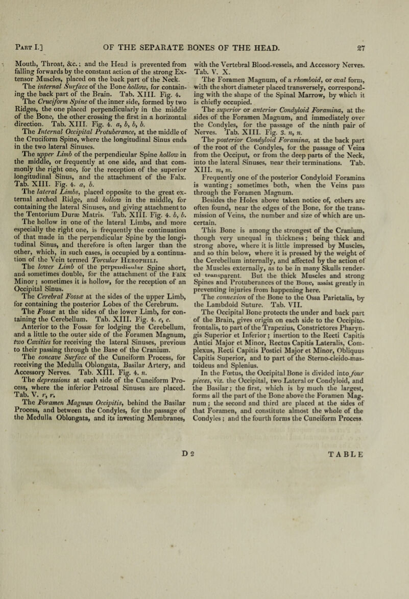 Mouth, Throat, &c.; and the Head is prevented from falling forwards by the constant action of the strong Ex¬ tensor Muscles, placed on the back part of the Neck. The internal Surface of the Bone hollow, for contain¬ ing the back part of the Brain. Tab. XIII. Fig. 4. The Cruciform Spine of the inner side, formed by two Ridges, the one placed perpendicularly in the middle of the Bone, the other crossing the first in a horizontal direction. Tab. XIII. Fig. 4. a, h, b, b. The Internal Occipital Protuberance, at the middle of the Cruciform Spine, where the longitudinal Sinus ends in the two lateral Sinuses. The upper Limb of the perpendicular Spine hollow in the middle, or frequently at one side, and that com¬ monly the right one, for the reception of the superior longitudinal Sinus, and the attachment of the Falx. Tab. XIII. Fig. 4. a, b. The lateral Limbs, placed opposite to the great ex¬ ternal arched Ridge, and hollow in the middle, for containing the lateral Sinuses, and giving attachment to the Tentorium Durse Matris. Tab. XIII. Fig. 4. b, b. The hollow in one of the lateral Limbs, and more especially the right one, is frequently the continuation of that made in the perpendicular Spine by the longi¬ tudinal Sinus, and therefore is often larger than the other, which, in such cases, is occupied by a continua¬ tion of the Vein termed Torcular Herophili. The lower Limb ot the perpendicular Spine short, and sometimes double, for the attachment of the Falx Minor; sometimes it is hollow, for the reception of an Occipital Sinus. The Cerebral Fosses at the sides of the upper Limb, for containing the posterior Lobes of the Cerebrum. The Fosses at the sides of the lower Limb, for con¬ taining the Cerebellum. Tab. XIII. Fig. 4. e, e. Anterior to the I’ossse for lodging the Cerebellum, and a little to the outer side of the Foramen Magnum, two Cavities for receiving the lateral Sinuses, previous to their passing through the Base of the Cranium. The concave Surface of the Cuneiform Process, for receiving the Medulla Oblongata, Basilar Artery, and Accessory Nerves. Tab. XIII. Fig. 4. n. The depressions at each side of the Cuneiform Pro¬ cess, where the inferior Petrosal Sinuses are placed. Tab. V. r, r. The Foramen Magnum Occipitis, behind the Basilar Process, and between the Condyles, for the passage of the Medulla Oblongata, and its investing Membranes, with the Vertebral Blood-vessels, and Accessory Nerves. Tab. V. X. The Foramen Magnum, of a rhomboid, or oval form, with the short diameter placed transversely, correspond¬ ing with the shape of the Spinal Marrow, by which it is chiefly occupied. The superior or anterior Condyloid Foramina, at the sides of the Foramen Magnum, and immediately over the Condyles, for the passage of the ninth pair of Nerves. Tab. XIII. Fig. 3. n, n. The posterior Condyloid Foramina, at the back part of the root of the Condyles, for the passage of Veins from the Occiput, or from the deep parts of the Neck, into the lateral Sinuses, near their terminations. Tab. XIII. m, m. Frequently one of the posterior Condyloid Foramina is wanting; sometimes both, when the Veins pass through the Foramen Magnum. Besides the Holes above taken notice of, others are often found, near the edges of the Bone, for the trans¬ mission of Veins, the number and size of which are un¬ certain. This Bone is among the strongest of the Cranium, though very unequal in thickness; being thick and strong above, where it is little impressed by Muscles, and so thin below, where it is pressed by the weight of the Cerebellum internally, and affected by the action of the Muscles externally, as to be in many Skulls render¬ ed transparent. But the thick Muscles and strong Spines and Protuberances of the Bone, assist greatly in preventing injuries from happening here. The connexion of the Bone to the Ossa Parietalia, by the Lambdoid Suture. Tab. VII. The Occipital Bone protects the under and back part of the Brain, gives origin on each side to the Occipito¬ frontalis, to part of the Trapezius, Constrictores Pharyn- gis Superior et Inferior; insertion to the Recti Capitis Antici Major et Minor, Rectus Capitis Lateralis, Corn- plexus, Recti Capitis Postici Major et Minor, Obliquus Capitis Superior, and to part of the Sterno-cleido-mas- toideus and Splenius. In the Foetus, the Occipital Bone is divided into four pieces, viz. the Occipital, two Lateral or Condyloid, and the Basilar; the first, which is by much the largest, forms all the part of the Bone above the Foramen Mag¬ num ; the second and third are placed at the sides of that Foramen, and constitute almost the whole of the Condyles; and the fourth forms the Cuneiform Process.
