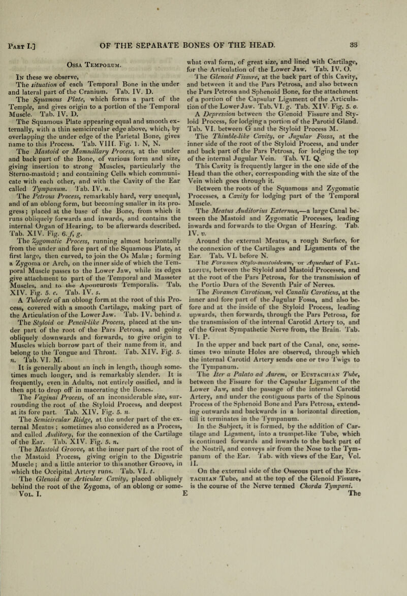 Ossa Tempouum. In these we observe, The situation of each Temporal Bone in the under and lateral part of the Cranium. Tab. IV. D. The Squamous Plate, which forms a part of the Temple, and gives origin to a portion of the Temporal Muscle. Tab. IV. D. The Squamous Plate appearing equal and smooth ex¬ ternally, with a thin semicircular edge above, which, by overlapping the under edge of the Parietal Bone, gives name to this Process. Tab. VIII. Fig. 1. N, N. The Mastoid or Mammillary Process, at the under and back part of the Bone, of various form and size, giving insertion to strong Muscles, particularly the Sterno-mastoid; and containing Cells which communi¬ cate with each other, and with the Cavity of the Ear called Tympanum. Tab. IV. u. The Petrous Process, remarkably hard, very unequal, and of an oblong form, but becoming smaller in its pro¬ gress ; placed at the base of the Bone, from which it runs obliquely forwards and inwards, and contains the internal Organ of Hearing, to be afterwards described. Tab. XIV. Fig. 6.f, g. The Zygomatic Process, running almost horizontally from the under and fore part of the Squamous Plate, at first large, then curved, to join the Os Malae; forming a Zygoma or Arch, on the inner side of which the Tem¬ poral Muscle passes to the Lower Jaw, while its edges give attachment to part of the Temporal and Masseter Muscles, and to the Aponeurosis Temporalis. Tab. XIV. Fig. 5. e. Tab. IV. 5. A Tubercle of an oblong format the root of this Pro¬ cess, covered with a smooth Cartilage, making part of the Articulation of the Lower Jaw. Tab. IV. behind 5. The Styloid or Pencil-like Process, placed at the un¬ der part of the root of the Pars Petrosa, and going obliquely downwards and forwards, to give origin to Muscles which borrow part of their name from it, and belong to the Tongue and Throat. Tab. XIV. Fig. 5. n. Tab. VI. M. It is generally about an inch in length, though some¬ times much longer, and is remarkably slender. It is frequently, even in Adults, not entirely ossified, and is then apt to drop off in macerating the Bones. The Vaginal Process, of an inconsiderable size, sur¬ rounding the root of the Styloid Process, and deepest at its fore part. Tab. XIV. Fig. 5. n- The Semicircular Ridge, at the under part of the ex¬ ternal Meatus ; sometimes also considered as a Process, and called Auditory, for the connexion of the Cartilage of the Ear. Tab. XIV. Fig. 5. n. The Mastoid Groove, at the inner part of the root of the Mastoid Process, giving origin to the Digastric Muscle; and a little anterior to this another Groove, in which the Occipital Artery runs. Tab. VI. t. The Glenoid or Articular Cavity, placed obliquely behind the root of the Zygoma, of an oblong or some- VOL. I. 1 what oval form, of great size, and lined with Cartilage, for the Articulation of the Lower Jaw. Tab. IV. O. The Glenoid Fissure, at the back part of this Cavity, and between it and the Pars Petrosa, and also between the Pars Petrosa and Sphenoid Bone, for the attachment of a portion of the Capsular Ligament of the Articula¬ tion of the Lower Jaw. Tab.VI.g. Tab. XIV. Fig. 5. o. A Depression between the Glenoid Fissure and Sty¬ loid Process, for lodging a portion of the Parotid Gland. Tab. VI. between G and the Styloid Process M. The Thimble-like Cavity, or Jugular Fossa, at the inner side of the root of the Styloid Process, and under and back part of the Pars Petrosa, for lodging the top of the internal Jugular Vein. Tab. VI. Q. This Cavity is frequently larger in the one side of the Head than the other, corresponding with the size of the Vein which goes through it. Between the roots of the Squamous and Zygomatic Processes, a Cavity for lodging part of the Temporal Muscle. The Meatus Auditorius Ex ter mis,—a large Canal be¬ tween the Mastoid and Zygomatic Processes, leading inwards and forwards to the Organ of Hearing. Tab. IV. w. Around the external Meatus, a rough Surface, for the connexion of the Cartilages and Ligaments of the Ear, Tab. VI. before N. The Foramen Stylo-mustvideum, or Aqueduct of FaL- lopius, between the Styloid and Mastoid Processes, and at the root of the Pars Petrosa, for the transmission of the Portio Dura of the Seventh Pair of Nerves. The Foramen Caroticum, vel Canalis Caroticus, at the inner and fore part of the Jugular Fossa, and also be¬ fore and at the inside of the Styloid Process, leading upwards, then forwards, through the Pars Petrosa, for the transmission of the internal Carotid Artery to, and of the Great Sympathetic Nerve from, the Brain. Tab. VI. P. In the upper and back part of the Canal, one, some¬ times two minute Holes are observed, through which the internal Carotid Artery sends one or two Twigs to the Tympanum. The Iter a Palato ad Aurem, or Eustachian Tube, between the Fissure for the Capsular Ligament of the Lower Jaw, and the passage of the internal Carotid Artery, and under the contiguous parts of the Spinous Process of the Sphenoid Bone and Pars Petrosa, extend¬ ing outwards and backwards in a horizontal direction, till it terminates in the Tympanum. In the Subject, it is formed, by the addition of Car¬ tilage and Ligament, into a trumpet-like Tube, which is continued forwards and inwards to the back part of the Nostril, and conveys air from the Nose to the Tym¬ panum of the Ear. Tab. with views of the Ear, Vol. II. On the external side of the Osseous part of the Eus¬ tachian Tube, and at the top of the Glenoid Fissure, is the course of the Nerve termed Chorda Tympani. I The