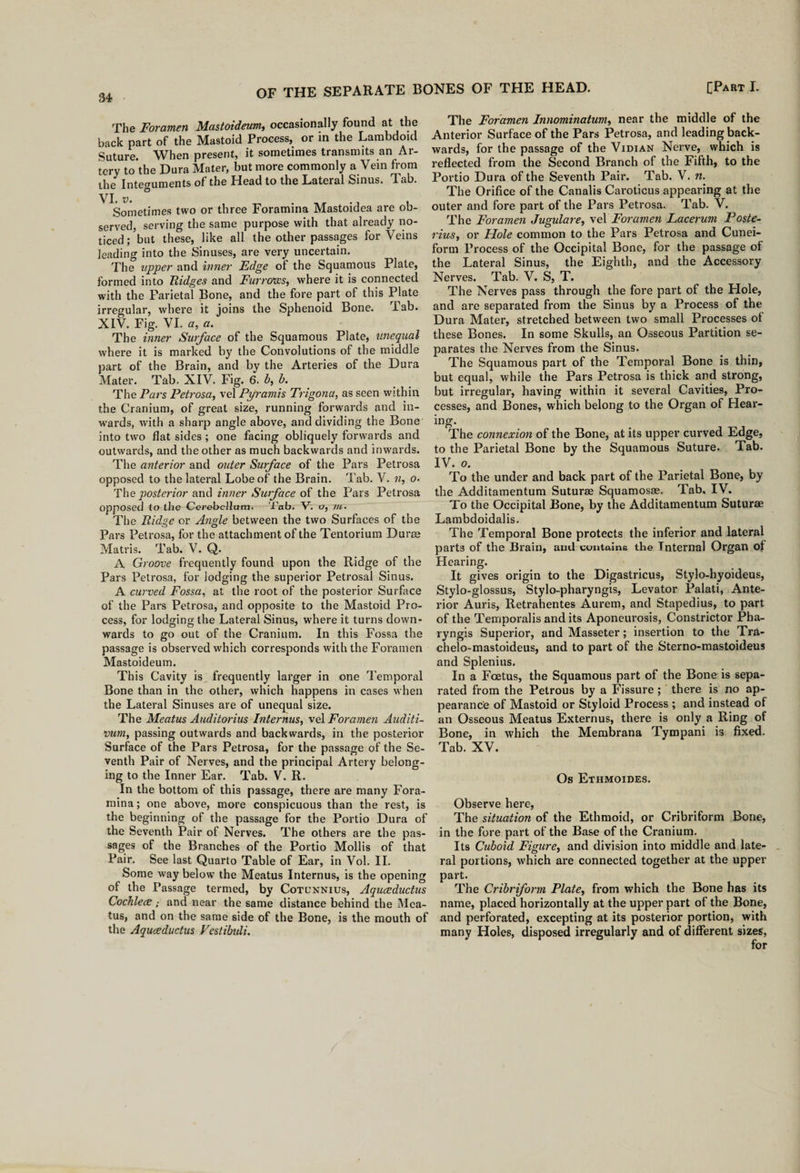 The Foramen Mastoideum, occasionally found at the back part of the Mastoid Process, or in the Lambdoid Suture. When present, it sometimes transmits an Ar¬ tery to'the Dura Mater, but more commonly a Vein from the Integuments of the Head to the Lateral Sinus. Tab. VI. v. ° Sometimes two or three Foramina Mastoidea are ob¬ served, serving the same purpose with that already no¬ ticed; but these, like all the other passages for Veins leading into the Sinuses, are very uncertain. The upper and inner Edge of the Squamous Plate, formed into Ridges and Furrows, where it is connected with the Parietal Bone, and the fore part of this Plate irregular, where it joins the Sphenoid Bone. Tab. XIV. Fig. VI. a, a. The inner Surface of the Squamous Plate, unequal where it is marked by the Convolutions of the middle part of the Brain, and by the Arteries of the Dura Mater. Tab. XIV. Fig. 6. b, b. The Pars Petrosa, vel Pyramis Trigonu, as seen within the Cranium, of great size, running forwards and in- w’ards, with a sharp angle above, and dividing the Bone into two flat sides ; one facing obliquely forwards and outwards, and the other as much backwards and inwards. The anterior and outer Surface of the Pars Petrosa opposed to the lateral Lobe of the Brain. Tab. V. n, o- The posterior and inner Surface of the Pars Petrosa opposed to the Cerebellum. Tab. V. o, /«. The Ridge or Angle between the two Surfaces of the Pars Petrosa, for the attachment of the Tentorium Durm Matris. Tab. V. Q. A Groove frequently found upon the Ridge of the Pars Petrosa, for lodging the superior Petrosal Sinus. A curved Fossa, at the root of the posterior Surface of the Pars Petrosa, and opposite to the Mastoid Pro¬ cess, for lodging the Lateral Sinus, where it turns down¬ wards to go out of the Cranium. In this Fossa the passage is observed which corresponds with the Foramen Mastoideum. This Cavity is frequently larger in one Temporal Bone than in the other, which happens in cases when the Lateral Sinuses are of unequal size. The Meatus Auditorius Internus, vel Foramen Auditi- vum, passing outwards and backwards, in the posterior Surface of the Pars Petrosa, for the passage of the Se¬ venth Pair of Nerves, and the principal Artery belong¬ ing to the Inner Ear. Tab. V. R. In the bottom of this passage, there are many Fora¬ mina ; one above, more conspicuous than the rest, is the beginning of the passage for the Portio Dura of the Seventh Pair of Nerves. The others are the pas¬ sages of the Branches of the Portio Mollis of that Pair. See last Quarto Table of Ear, in Vol. II. Some way below the Meatus Internus, is the opening of the Passage termed, by Cotunnius, Aquceductus Cochlece ; and near the same distance behind the Mea¬ tus, and on the same side of the Bone, is the mouth of the Aquceductus Vestibuli. The Foramen Innominatum, near the middle of the Anterior Surface of the Pars Petrosa, and leading back¬ wards, for the passage of the Vidian Nerve, which is reflected from the Second Branch of the Fifth, to the Portio Dura of the Seventh Pair. Tab. V. n. The Orifice of the Canalis Caroticus appearing at the outer and fore part of the Pars Petrosa. Tab. V. The Foramen Jugulare, vel Foramen Lacerum Poste- rius, or Hole common to the Pars Petrosa and Cunei¬ form Process of the Occipital Bone, for the passage of the Lateral Sinus, the Eighth, and the Accessory Nerves. Tab. V. S, T. The Nerves pass through the fore part of the Hole, and are separated from the Sinus by a Process of the Dura Mater, stretched between two small Processes of these Bones. In some Skulls, an Osseous Partition se¬ parates the Nerves from the Sinus. The Squamous part of the Temporal Bone is thin, but equal, while the Pars Petrosa is thick and strong, but irregular, having within it several Cavities, Pro¬ cesses, and Bones, which belong to the Organ of Hear¬ ing. The connexion of the Bone, at its upper curved Edge, to the Parietal Bone by the Squamous Suture. Tab. IV. o. To the under and back part of the Parietal Bone, by the Additamentum Suturae Squamosae. Tab. IV. To the Occipital Bone, by the Additamentum Suturae Lambdoidalis. The Temporal Bone protects the inferior and lateral parts of the Brain, and contains the Internal Organ of Hearing. It gives origin to the Digastricus, Stylo-hyoideus, Stylo-glossus, Stylo-pharyngis, Levator Palati, Ante¬ rior Auris, Retrahentes Aurem, and Stapedius, to part of the Temporalis and its Aponeurosis, Constrictor Pha- ryngis Superior, and Masseter; insertion to the Tra- chelo-mastoideus, and to part of the Sterno-mastoideus and Splenius. In a Foetus, the Squamous part of the Bone is sepa¬ rated from the Petrous by a Fissure ; there is no ap¬ pearance of Mastoid or Styloid Process ; and instead of an Osseous Meatus Externus, there is only a Ring of Bone, in which the Membrana Tympani is fixed. Tab. XV. Os Ethmoides. Observe here, The situation of the Ethmoid, or Cribriform Bone, in the fore part of the Base of the Cranium. Its Cuboid Figure, and division into middle and late¬ ral portions, which are connected together at the upper part. The Cribriform Plate, from which the Bone has its name, placed horizontally at the upper part of the Bone, and perforated, excepting at its posterior portion, with many Holes, disposed irregularly and of different sizes, for