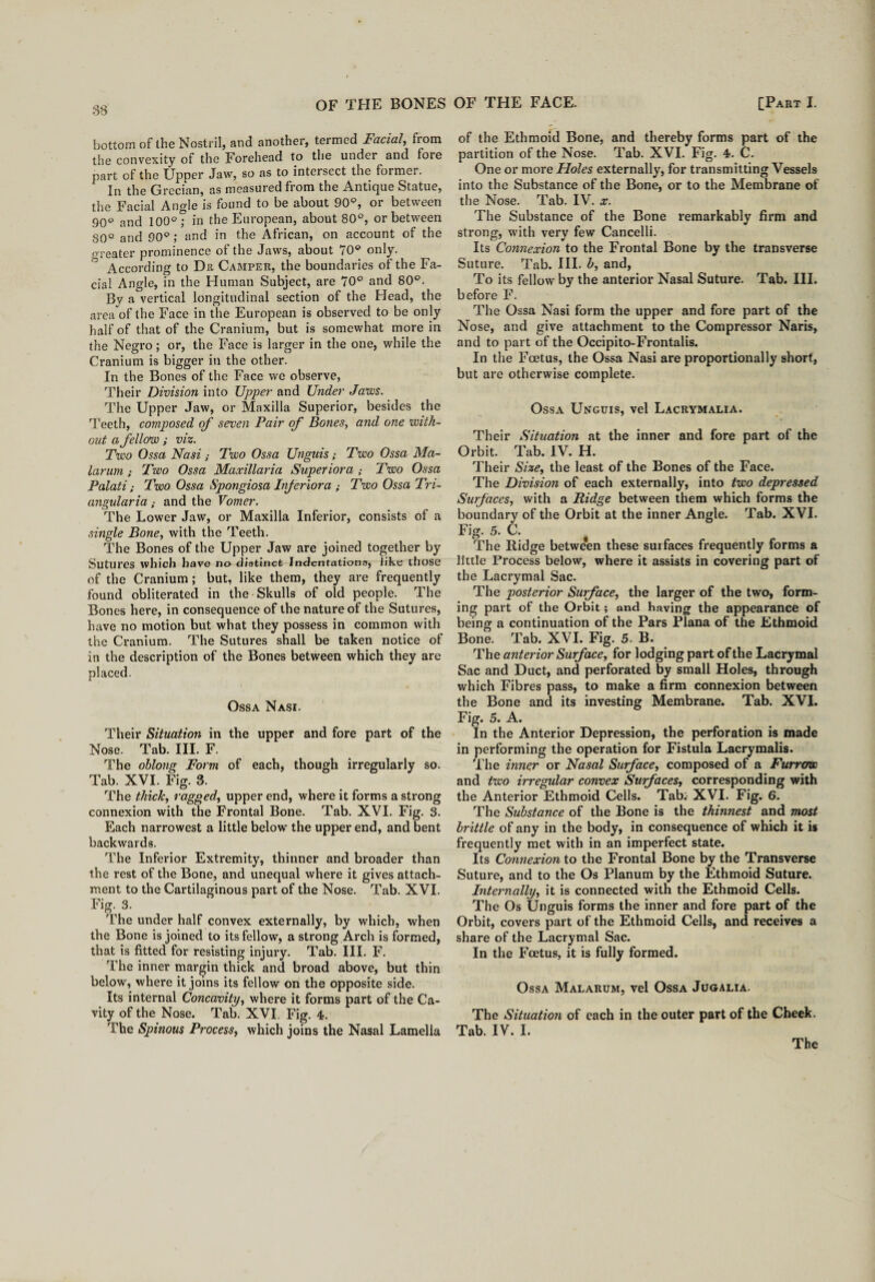 bottom of the Nostril, and another, termed Facial, from the convexity of the Forehead to the under and fore part of the Upper Jaw, so as to intersect the former. In the Grecian, as measured from the Antique Statue, the Facial Angle is found to be about 90°, or between 90° and 100°* in the European, about 80°, or between 80° and 90°; and in the African, on account of the oreater prominence of the Jaws, about 70° only. According to Dr Camper, the boundaries of the Fa¬ cial Angle, in the Human Subject, are 70° and 80°. By a vertical longitudinal section of the Head, the area of the Face in the European is observed to be only half of that of the Cranium, but is somewhat more in the Negro; or, the Face is larger in the one, while the Cranium is bigger in the other. In the Bones of the Face we observe, Their Division into Upper and Under Jaws. The Upper Jaw, or Maxilla Superior, besides the Teeth, composed of seven Pair of Bones, and one with¬ out a fellow ; viz. Two Ossa Nasi; Two Ossa Unguis; Two Ossa Ma- larum; Two Ossa Maxillaria Superiora ; Two Ossa Palati; Two Ossa Spongiosa Inferior a ; Two Ossa Tri- angularia; and the Vomer. The Lower Jaw, or Maxilla Inferior, consists of a single Bone, with the Teeth. The Bones of the Upper Jaw are joined together by Sutures which have no distinct Indentations, like those of the Cranium; but, like them, they are frequently found obliterated in the Skulls of old people. The Bones here, in consequence of the nature of the Sutures, have no motion but what they possess in common with the Cranium. The Sutures shall be taken notice of in the description of the Bones between which they are placed. Ossa Nasi. Their Situation in the upper and fore part of the Nose. Tab. III. F. The oblong Form of each, though irregularly so. Tab. XVI. Fig. 3. The thick, ragged, upper end, where it forms a strong connexion with the Frontal Bone. Tab. XVI. Fig. 3. Each narrowest a little below the upper end, and bent backwards. The Inferior Extremity, thinner and broader than the rest of the Bone, and unequal where it gives attach¬ ment to the Cartilaginous part of the Nose. Tab. XVI. Fig. 3. The under half convex externally, by which, when the Bone is joined to its fellow, a strong Arch is formed, that is fitted for resisting injury. Tab. III. F. The inner margin thick and broad above, but thin below, where it joins its fellow on the opposite side. Its internal Concavity, where it forms part of the Ca¬ vity of the Nose. Tab. XVI. Fig. 4. The Spinous Process, which joins the Nasal Lamella of the Ethmoid Bone, and thereby forms part of the partition of the Nose. Tab. XVI. Fig. 4. C. One or more Holes externally, for transmitting Vessels into the Substance of the Bone, or to the Membrane of the Nose. Tab. IV. x. The Substance of the Bone remarkably firm and strong, with very few Cancelli. Its Connexion to the Frontal Bone by the transverse Suture. Tab. III. b, and, To its fellow by the anterior Nasal Suture. Tab. III. before F. The Ossa Nasi form the upper and fore part of the Nose, and give attachment to the Compressor Naris, and to part of the Occipito-Frontalis. In the Foetus, the Ossa Nasi are proportionally short, but are otherwise complete. Ossa Unguis, vel Lacrymalia. Their Situation at the inner and fore part of the Orbit. Tab. IV. H. Their Size, the least of the Bones of the Face. The Division of each externally, into two depressed Surfaces, with a Ridge between them which forms the boundary of the Orbit at the inner Angle. Tab. XVI. Fig. 5. C. The Ridge betwe*en these surfaces frequently forms a little Process below, where it assists in covering part of the Lacrymal Sac. The posterior Surface, the larger of the two, form¬ ing part of the Orbit; and having the appearance of being a continuation of the Pars Plana of the Ethmoid Bone. Tab. XVI. Fig. 5. B. The anterior Surface, for lodging part of the Lacrymal Sac and Duct, and perforated by small Holes, through which Fibres pass, to make a firm connexion between the Bone and its investing Membrane. Tab. XVI. Fig. 5. A. In the Anterior Depression, the perforation is made in performing the operation for Fistula Lacrymalis. The inner or Nasal Surface, composed of a Furrow and two irregular convex Surfaces, corresponding with the Anterior Ethmoid Cells. Tab; XVI. Fig. 6. The Substance of the Bone is the thinnest and most brittle of any in the body, in consequence of which it is frequently met with in an imperfect state. Its Connexion to the Frontal Bone by the Transverse Suture, and to the Os Planum by the Ethmoid Suture. Internally, it is connected with the Ethmoid Cells. The Os Unguis forms the inner and fore part of the Orbit, covers part of the Ethmoid Cells, and receives a share of the Lacrymal Sac. In the Foetus, it is fully formed. Ossa Malarum, vel Ossa Jugalia. The Situation of each in the outer part of the Cheek. Tab. IV. I. The