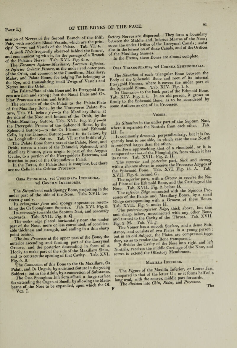 Part I.] mission of Nerves of the Second Branch of the Fifth Pair, with associate Blood-Vessels, which are the prin¬ cipal Nerves and Vessels of the Palate, lah. VI. 4. A small Hole frequently observed behind the former, and communicating with it, for the passage of a Branch of the Palatine Nerve. Tab. XVI. Fig. 2. o. The Foramen Spheno- Maxillare, Lacerum Infertus, or Inferior Orbitar Fissure, at the under and outer part of the Orbit, and common to the Cuneiform, Maxillary, Malar, and Palate Bones, for lodging Fat belonging to the Eye, and transmitting small Twigs of Vessels and Nerves into the Orbit. The Palate-Plate of this Bone and its Pterygoid Pro¬ cess are firm and strong; but the Nasal Plate and Or¬ bitar Processes are thin and brittle. The connexion of the Os Palati to the Palate-Plate of the Maxillary Bone, by the Transverse Palate Su¬ ture, Tab. VI. before/,—to the Maxillary Bone, at the side of the Nose and bottom of the Orbit, by the Palato-Maxillary Suture, Tab. XVI. Fig. 2. /; t° the Pterygoid Process of the Sphenoid Bone, by the Sphenoid Sutureto the Os Planum and Ethmoid Cells, by the Ethmoid Suture;—and to its fellow, by the Longitudinal Suture. Tab. VI. at the inside of/ The Palate Bone forms part of the Palate, Nose, and Orbit, covers a share of the Ethmoid, Sphenoid, and Maxillary Sinuses, gives origin to part of the Azygos Uvulae, to a portion of the Pterygoideus Externus, and insertion to part of the Circumflexus Palati. In the Foetus, the Palate Bone is complete, but there are no Cells in the Orbitar Processes. Ossa Spongiosa, vel Turbinata Inferiora, Vel CoNCHjE Inferiores. The Situation of each Spongy Bone, projecting m the under part of the side of the Nose. lab. XVII. e- tween q and r. Its triangular form and spongy appearance resem¬ bling the Os Spongiosum Superius. Tab. XVI. Fig. 9. Its convexity towards the Septum Nasi, and concavity outwards. Tab. XVII. Fig. 8. Q. , The under edge placed horizontally near the under part of the Nose, more or less convoluted, ot consider¬ able thickness and strength, and ending in a thin sharp point behind. „ , The two Processes at the upper part ot the Bone, tne anterior ascending and forming part of the Lacryma Groove, and the posterior descending in form ot a Hook, to make part of the side of the Maxillary Sinus, and to contract the opening of that Cavity. a ab. XVI. The Connexion of this Bone to the Os Maxillare, Os Palati, and Os Unguis, by a distinct Suture in the young Subject; but in the Adult, by a concretion of Substance. The Ossa Spongiosa Inferiora afford a large surface for extending the Organ of Smell, by allowing the Mem¬ brane of the Nose to be expanded, upon which the Ol- VOL. I. factory Nerves are dispersed. They form a boundary between the Middle and Inferior Meatus of the Nose, cover the under Orifice of the Lacrymal Canals ; assist also in the formation of these Canals, and of the Orihces of the Maxillary Sinuses. In the Foetus, these Bones are almost complete. Ossa Triangularia, vel Cornua Sphenoidalia. ’Yhe Situation of each triangular Bone between the Bodv of the Sphenoid Bone and root of its internal Ptervo-oid Process, where it covers the under part ot the Sphenoid Sinus. Tab. XIV. Fig. U- Its Connexion to the back part of the Ethmoid Bone. Tab XIV. Fig. 3. k. In an old person, it grows so firmly to the Sphenoid Bone, as to be considered by some Authors as one of its Processes. Vomer. Its Situation in the under part of the Septum Nasi, where it separates the Nostrils from each other, lab. 11 It commonly descends perpendicularly, but it is fre¬ quently bent to one side, in which case the one Nostril is rendered larger than the other. Its Form approaching that of a rhomboid, or it comput ed to that of the Ploughshare, from which it has its name. Tab. XVII. Fig. 2. H. The superior and posterior part, thick and stiong, with a Furrow above to receive the Processus Azygos of the Sphenoid Bone. Tab. XVI. Fig. 13. A. la . XVII. Fig. 2. behind G. . The superior part, with a Groove to receive the Na- sal Plate of the Ethmoid Bone, and the Cartilage of the Nose. Tab. XVII. Fig. 2. before G. The inferior Edge connected with the Spinous Pro¬ cesses of the Palate and Maxillary Bones, by a small Ridge corresponding with a Groove ot these Bones. Tab° XVII. Fig. 2. under H. , , . The posterior-inferior Edge, thick above, but t in and sharp below, unconnected with any other Bone, and turned to the Cavity of the Throat. Tab. XVU. Fig. 2. M!« Tab. VI. g. o i The Vomer has a smooth Surface, and a dense Sub¬ stance, and consists of two Plates in a young person ; but in an old Subject, the Plates are compressed toge¬ ther, so as to render the Bone transparent. It divides the Cavity of the Nose into right and left Nostrils, receives the middle Cartilage of the Nose, ant serves to extend the Olfactory Membranes. Maxilla Inferior. The Figure of the Maxilla Inferior, or Lower Jaw, compared to that of the letter Ui or it forms half of a lono- oval, with the convex middle part forwards. The division into Chin, Sides, and Processes. ^ F