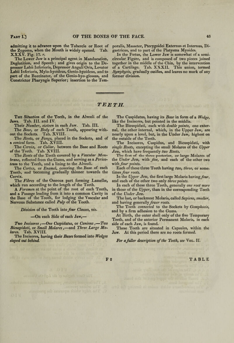 admitting it to advance upon the Tubercle or Root of the Zygoma, when the Mouth is widely opened. Tab. XXXV. Fig. 17. r. The Lower Jaw is a principal agent in Manducation, Deglutition, and Speech; and gives origin to the De¬ pressor Labii Inferioris, Depressor Anguli Oris, Levator Labii Inferioris, Mylo-hyoideus, Genio-hyoideus, and to part of the Buccinator, of the Genio-hyo-glossus, and Constrictor Pharyngis Superior; insertion to the Tem¬ poralis, Masseter, Pterygoidei Externus et Internus, Di- gastricus, and to part of the Platysma Myoides. In the Foetus, the Lower Jaw is somewhat of a semi¬ circular Figure, and is composed of two pieces joined together in the middle of the Chin, by the intervention of a Cartilage. Tab. XXXII. This union, termed Symphysis, gradually ossifies, and leaves no mark of any former division. teeth. The Situation of the Teeth, in the Alveoli of the Jaws. Tab. III. and IV. Their Number, sixteen in each Jaw. Tab. III. The Base, or Body of each Tooth, appearing with¬ out the Sockets. Tab. XVIII. The Roots, or Fangs, placed in the Sockets, and of a conical form. Tab. XVIII. The Cervix, or Collar, between the Base and Roots of the Teeth. Tab. XVIII. The Roots of the Teeth covered by a Vascular Mem¬ brane, reflected from the Gums, and serving as a Perios¬ teum to the Teeth, and a lining to the Alveoli. The Cortex, or Enamel, covering the Base of each Tooth, and becoming gradually thinner towards the Cervix. The Fibres of the Osseous part forming Lamellae, which run according to the length of the Teeth. A Foramen at the point of the root of each Tooth, and a Passage leading from it into a common Cavity in the Base of the Tooth, for lodging the Vascular and Nervous Substance called Pulp of the Tooth. Division of the Teeth into four Classes, viz. —On each Side of each Jaw,— Two Incisores ;—One Cuspidatus, or Caninus;—Two Bicuspidati, or Small Molares;—and Three Large Mo- lares. Tab. XVIII. The Incisores, having their Bases formed into Wedges sloped out behind. The Cuspidatus, having its Base in form of a Wedge, like the Incisores, but pointed in the middle. The Bicuspidati, each with double points, one exter¬ nal, the other internal, which, in the Upper Jaw, are nearly upon a level, but, in the Under Jaw, highest on the outside of the Teeth. The Incisores, Cuspidus, and Bicuspidati, with single Roots, excepting the small Molares of the Upper Jaw, which have frequently two Roots. The first of the three posterior, or large Molares of the Under Jaw, with fve, and each of the other two with four points. Each of these three Teeth having two, three, or some¬ times four roots. In the Upper Jaw, the first large Molaris havings four, and each of the other two only three points. In each of these three Teeth, generally one root more in those of the Upper, than in the corresponding Teeth of the Under Jaw. The last, or backmost Molaris, called Sapiens, smaller, and having generally fewer roots. The Teeth connected to the Sockets by Gomphosis, and by a firm adhesion to the Gums. At Birth, the outer shell only of the five Temporary Teeth, and of the anterior Permanent Molaris, in each side of each Jaw, is found. These Teeth are situated in Capsules, within the Jaw. At this period there are no roots formed. For a fuller description of the Teeth, see Vol. II. F 2 TABLE