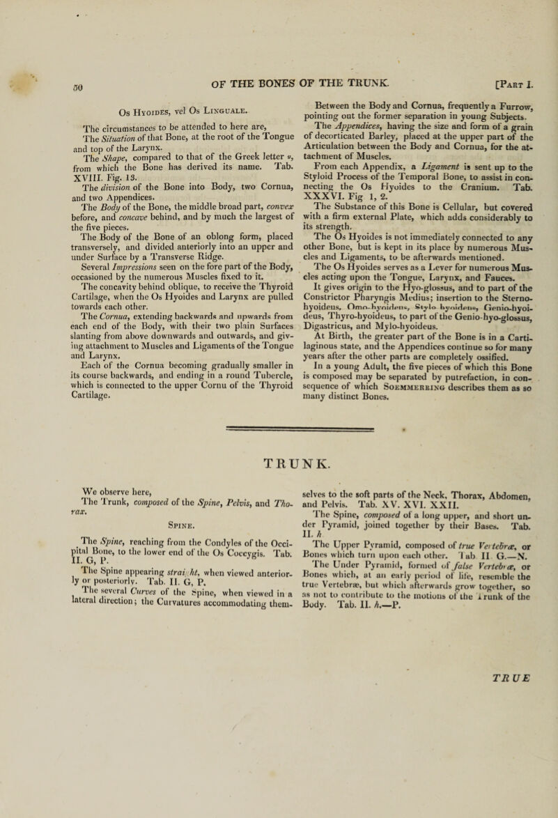 Os Hyoides, vel Os Linguale. The circumstances to be attended to here are, The Situation of that Bone, at the root of the Tongue and top of the Larynx. The Shape, compared to that of the Greek letter v, from which the Bone has derived its name. Tab. XVIII. Fig. 13. The division of the Bone into Body, two Cornua, and two Appendices. The Body of the Bone, the middle broad part, convex before, and concave behind, and by much the largest of the five pieces. The Body of the Bone of an oblong form, placed transversely, and divided anteriorly into an upper and under Surface by a Transverse Ridge. Several Impressions seen on the fore part of the Body, occasioned by the numerous Muscles fixed to it. The concavity behind oblique, to receive the Thyroid Cartilage, when the Os Hyoides and Larynx are pulled towards each other. The Cornua, extending backwards and upwards from each end of the Body, with their two plain Surfaces slanting from above downwards and outwards, and giv¬ ing attachment to Muscles and Ligaments of the Tongue and Larynx. Each of the Cornua becoming gradually smaller in its course backwards, and ending in a round Tubercle, which is connected to the upper Cornu of the Thyroid Cartilage. Between the Body and Cornua, frequently a Furrow, pointing out the former separation in young Subjects. The Appendices, having the size and form of a grain of decorticated Barley, placed at the upper part of the Articulation between the Body and Cornua, for the at¬ tachment of Muscles. From each Appendix, a Ligament is sent up to the Styloid Process of the Temporal Bone, to assist in con¬ necting the Os Hyoides to the Cranium. Tab. XXXVI. Fig 1, 2. The Substance of this Bone is Cellular, but covered with a firm external Plate, which adds considerably to its strength. The Os Hyoides is not immediately connected to any other Bone, but is kept in its place by numerous Mus¬ cles and Ligaments, to be afterwards mentioned. The Os Hyoides serves as a Lever for numerous Mus¬ cles acting upon the Tongue, Larynx, and Fauces. It gives origin to the Hyo-glossus, and to part of the Constrictor Pharyngis Medius; insertion to the Sterno- hyoideus, Omn-liynidpne7 Stylo hyoidene, Genio-hyoi- deus, Thyro-hyoideus, to part of the Genio-hyo-glossus, Digastricus, and Mylo-hyoideus. At Birth, the greater part of the Bone is in a Carti¬ laginous state, and the Appendices continue so for many years after the other parts are completely ossified. In a young Adult, the five pieces of which this Bone is composed may be separated by putrefaction, in con¬ sequence of which Soemmerring describes them as so many distinct Bones. TRUNK. We observe here, The Trunk, composed of the Spine, Pelvis, and Tho¬ rax. Spine. 4 The Spine, reaching from the Condyles of the Occi¬ pital Bone, to the lower end ot the Os Coccyfjis. Tab II. G, P. The Spine appearing strai ht, when viewed anterior¬ ly or posteriorly. Tab. II. G, P. The several Curves of the Spine, when viewed in a lateral direction; the Curvatures accommodating them¬ selves to the soft parts of the Neck, Thorax, Abdomen, and Pelvis. Tab. XV. XVI. XXII. The Spine, composed of a long upper, and short un¬ der Pyramid, joined together by their Bases. Tab. II. h The Upper Pyramid, composed of true Vertelirce, or Bones which turn upon each other. Tab II G._N. The Under Pyramid, formed of false Vertehce, or Bones which, at an early period ol life, resemble the true Vertebrae, but which afterwards grow together, so as not to contribute to the motions ol the Trunk of the Body. Tab. II. h.—P. TR UE