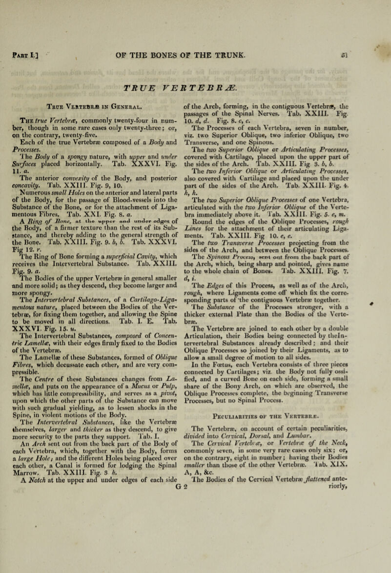 \ TRUE VE True Vertebra in General. The true Vertebra, commonly twenty-four in num¬ ber, though in some rare cases only twenty-three; or, on the contrary, twenty-five. Each of the true Vertebras composed of a Body and Processes. The Body of a spongy nature, with upper and under Surfaces placed horizontally. Tab. XXXVI. Fig. 11. a. The anterior convexity of the Body, and posterior concavity. Tab. XXIII. Fig. 9, 10. Numerous smalt Holes on the anterior and lateral parts of the Body, for the passage of Blood-vessels into the Substance of the Bone, or for the attachment of Liga¬ mentous Fibres. Tab. XXI. Fig. 8. a. A Bing of Bone, at tho upper and under edgPS of the Body, of a firmer texture than the rest of its Sub¬ stance, and thereby adding to the general strength of the Bone. Tab. XXIII. Fig. 9. b, b. Tab. XXXVI. Fig 12. r. The Ring of Bone forming a superficial Cavity, which receives the Intervertebral Substance. Tab. XXIII. Fig. 9. a. The Bodies of the upper Vertebrae in general smaller and more solid; as they descend, they become larger and more spongy. The Intervertebral Substances, of a Cartilago-Liga¬ mentous nature, placed between the Bodies of the Ver¬ tebrae, for fixing them together, and allowing the Spine to be moved in all directions. Tab. I. E. Tab. XXXVI. Fig. 15. w. The Intervertebral Substances, composed of Concen¬ tric Lamella, with their edges firmly fixed to the Bodies of the Vertebrae. The Lamellae of these Substances, formed of Oblique Fibres, which decussate each other, and are very com¬ pressible. The Centre of these Substances changes from La¬ mella, and puts on the appearance of a Mucus or Pulp, which has little compressibility, and serves as a pivot, upon which the other parts of the Substance can move with such gradual yielding, as to lessen shocks in the Spine, in violent motions of the Body. The Intervertebral Substances, like the Vertebrae themselves, larger and thicker as they descend, to give more security to the parts they support. Tab. I. An Arch sent out from the back part of the Body of each Vertebra, which, together with the Body, forms a large Hole: and the different Holes being placed over each other, a Canal is formed for lodging the Spinal Marrow. Tab. XXIII. Fig. 3 h. A Notch at the upper and under edges of each side R TEBRJE. of the Arch, forming, in the contiguous Vertebra?, the passages of the Spinal Nerves. Tab. XXIII. Fig. 10. d, d. Fig. 8. c, c. The Processes of each Vertebra, seven in number, viz. two Superior Oblique, two inferior Oblique, two Transverse, and one Spinous. The two Superior Oblique or Articulating Processes, covered with Cartilage, placed upon the upper part of the sides of the Arch. Tab. XXIII. Fig 3. b, b. The two Inferior Oblique or Articulating Processes, also covered with Cartilage and placed upon the under part of the sides of the Arch. Tab. XXIII. Fig. 4?. h, h. The two Superior Oblique Processes of one Vertebra, articulated with the two Inferior Oblique of the Verte¬ bra immediately above it. l ab. XXIII. Fig. 5. e, m. Round the edges of the Oblique Processes, rough Lines for the attachment of their articulating Liga¬ ments. Tab. XXIII. Fig 10. e, e. The two Transverse Processes projecting from the sides of the Arch, and between the Oblique Processes. The Spinous Process, sent out from the back part of the Arch, which, being sharp and pointed, gives name to the whole chain of Bones. Tab. XXIII. Fig. 7. d, i. The Edges of this Process, as well as of the Arch, rough, where Ligaments come off which fix the corre¬ sponding parts of'the contiguous Vertebrae together. The Substance of the Processes stronger, with a thicker external Plate than the Bodies of the Verte¬ brae. The Vertebrae are joined to each other by a double Articulation, their Bodies being connected by theln- tervertebral Substances already described; and their Oblique Processes so joined by their Ligaments, as to allow a small degree of motion to all sides. In the Foetus, each Vertebra consists of three pieces connected by Cartilages; viz. the Body not fully ossi¬ fied, and a curved Bone on each side, forming a small share of the Bony Arch, on which are observed, the Oblique Processes complete, the beginning Transverse Processes, but no Spinal Process. Peculiarities or the Vertebra. The Vertebrae, on account of certain peculiarities, divided into Cervical, Dorsal, and Lumbar. The Cervical Vertebra, or Vertebra of the Neck, commonly seven, in some very rare cases only six; or, on the contrary, eight in number; having their Bodies smaller than those of the other Vertebrae, 'lab. XIX. A, A, &c. The Bodies of the Cervical Vertebrae fattened ante-