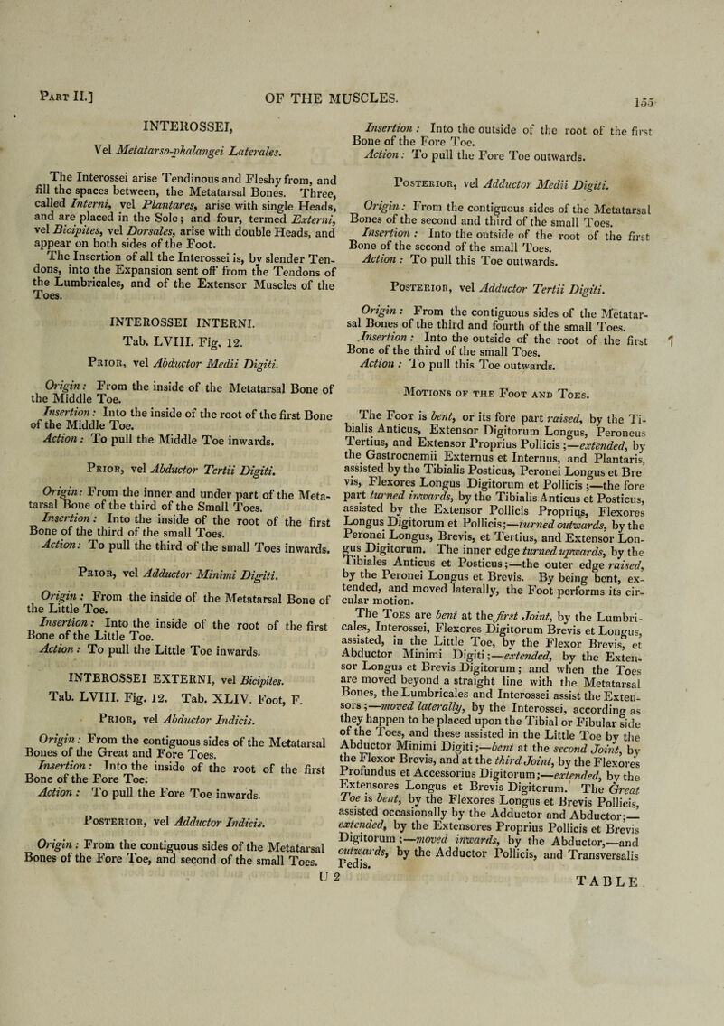 15-5 INTEROSSEI, Vel Metatarso-phalangei Laterales. The Interossei arise Tendinous and Fleshy from, and fill the spaces between, the Metatarsal Bones. Three, called Interni, vel Plantares, arise with single Heads, and are placed in the Sole; and four, termed Externi, vel Bicipites, vel Dorsales, arise with double Heads, and appear on both sides of the Foot. The Insertion of all the Interossei is, by slender Ten¬ dons, into the Expansion sent off from the Tendons of the Lumbricales, and of the Extensor Muscles of the Toes. INTEROSSEI INTERNI. Tab. LVIII. Fig, 12. Prior, vel Abductor Medii Digiti. Origin : From the inside of the Metatarsal Bone of the Middle Toe. Insertion: Into the inside of the root of the first Bone of the Middle Toe. Action: To pull the Middle Toe inwards. Prior, vel Abductor Tertii Digiti. Origin: From the inner and under part of the Meta¬ tarsal Bone of the third of the Small Toes. Insertion: Into the inside of the root of the first Bone of the third of the small Toes. Action: To pull the third of the small Toes inwards. Prior, vel Adductor Minimi Digiti. Origin : From the inside of the Metatarsal Bone of the Little Toe. Insertion: Into the inside of the root of the first Bone of the Little Toe. Action: To pull the Little Toe inwards. INTEROSSEI EXTERNI, vel Bicipites. Tab. LVIII. Fig. 12. Tab. XLIV. Foot, F. Prior, vel Abductor Indicis. Origin: From the contiguous sides of the Metatarsal Bones of the Great and Fore Toes. Insertion: Into the inside of the root of the first Bone of the Fore Toe. Action : To pull the Fore Toe inwards. Posterior, vel Adductor Indicis. Origin: From the contiguous sides of the Metatarsal Bones of the Fore Toe, and second of the small Toes. Insertion : Into the outside of the root of the first Bone of the Fore Toe. Action: To pull the Fore Toe outwards. Posterior, vel Adductor Medii Digiti. Origin: From the contiguous sides of the Metatarsal Bones of the second and third of the small Toes. Insertion : Into the outside of the root of the first Bone of the second of the small Toes. Action : To pull this Toe outwards. Posterior, vel Adductor Tertii Digiti. Origin : From the contiguous sides of the Metatar¬ sal Bones of the third and fourth of the small Toes. Insertion: Into the outside of the root of the first Bone of the third of the small Toes. Action : I o pull this Toe outwards. Motions of the Foot and Toes. The Foot is bent, or its fore part raised, by the Ti¬ bialis Anticus, Extensor Digitorum Longus, Peroneus Tertius, and Extensor Proprius Pollicis ;—extended, by the Gastrocnemii Externus et Internus, and Plantaris, assisted by the Tibialis Posticus, Peronei Longus et Bre Flexoi es Longus Digitorum et Pollicis the fore pai t tuined inwards, by the Tibialis Anticus et Posticus, assisted by the Extensor Pollicis Proprius, Flexores Longus Digitorum et Pollicis;—turned outwards, by the Peronei Longus, Brevis, et Tertius, and Extensor Lon- gus Digitorum. The inner edge turned upwards, by the Tibiales Anticus et Posticus;—the outer edge raised, by the Peronei Longus et Brevis. By being bent, ex¬ tended, and moved laterally, the Foot performs its cir¬ cular motion. The Toes are bent at thejdrst Joint, by the Lumbri¬ cales, Interossei, Flexores Digitorum Brevis et Lon<ms, assisted, in the Little Toe, by the Flexor Brevis, et Abductor Minimi Digiti;— extended, by the Exten¬ sor Longus et Brevis Digitorum; and when the Toes are moved beyond a straight line with the Metatarsal Bones, the Lumbricales and Interossei assist the Exten¬ sors ;—moved laterally, by the Interossei, according as they happen to be placed upon the Tibial or Fibular side of the Toes, and these assisted in the Little Toe by the Abductor Minimi Digiti ;—bent at the second Joint, by the Flexor Brevis, and at the third Joint, by the Flexores Profundus et Accessorius Digitorum;—extended, by the Extensores Longus et Brevis Digitorum. The Great Toe is bent, by the Flexores Longus et Brevis Pollicis, assisted occasionally by the Adductor and Abductor;— extended, by the Extensores Proprius Pollicis et Brevis Digitorum ;— moved inwards, by the Abductor,—and outwards, by the Adductor Pollicis, and Transversalis Pedis. U 2 TABLE