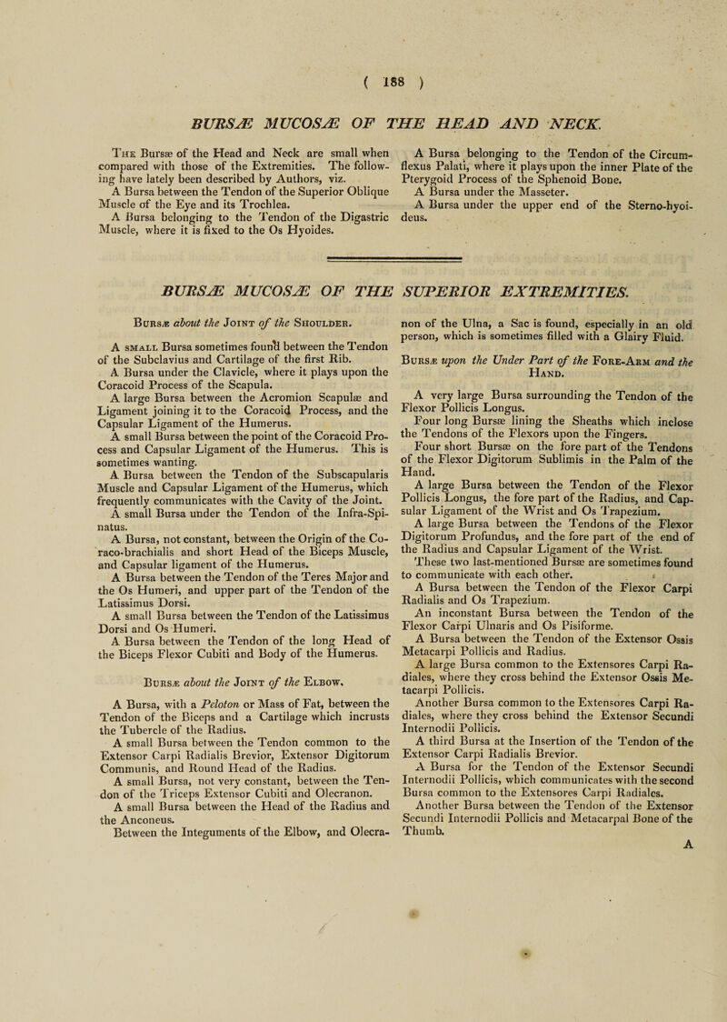 BURSAL MUCOSAL OF THE HEAD AND NECK. The Bursae of the Head and Neck are small when compared with those of the Extremities. The follow¬ ing have lately been described by Authors, viz. A Bursa between the Tendon of the Superior Oblique Muscle of the Eye and its Trochlea. A Bursa belonging to the Tendon of the Digastric Muscle, where it is fixed to the Os Hyoides. A Bursa belonging to the Tendon of the Circum- flexus Palati, where it plays upon the inner Plate of the Pterygoid Process of the Sphenoid Bone. A Bursa under the Masseter. A Bursa under the upper end of the Sterno-hyoi- deus. bursa: mucosa of the superior extremities. Burs/e about the Joint of the Shoulder. A small Bursa sometimes founcl between the Tendon of the Subclavius and Cartilage of the first Rib. A Bursa under the Clavicle, where it plays upon the Coracoid Process of the Scapula. A large Bursa between the Acromion Scapulae and Ligament joining it to the Coracoid Process, and the Capsular Ligament of the Humerus. A small Bursa between the point of the Coracoid Pro¬ cess and Capsular Ligament of the Humerus. This is sometimes wanting. A Bursa between the Tendon of the Subscapularis Muscle and Capsular Ligament of the Humerus, which frequently communicates with the Cavity of the Joint. A small Bursa under the Tendon of the Infra-Spi- natus. A Bursa, not constant, between the Origin of the Co- raco-brachialis and short Head of the Biceps Muscle, and Capsular ligament of the Humerus. A Bursa between the Tendon of the Teres Major and the Os Humeri, and upper part of the Tendon of the Latissimus Dorsi. A small Bursa between the Tendon of the Latissimus Dorsi and Os Humeri. A Bursa between the Tendon of the long Head of the Biceps Flexor Cubiti and Body of the Humerus. Bursas about the Joint of the Elbow, A Bursa, with a Peloton or Mass of Fat, between the Tendon of the Biceps and a Cartilage which incrusts the Tubercle of the Radius. A small Bursa between the Tendon common to the Extensor Carpi Radialis Brevior, Extensor Digitorum Communis, and Round Head of the Radius. A small Bursa, not very constant, between the Ten¬ don of the Triceps Extensor Cubiti and Olecranon. A small Bursa between the Head of the Radius and the Anconeus. Between the Integuments of the Elbow, and Olecra¬ non of the Ulna, a Sac is found, especially in an old person, which is sometimes filled with a Glairy Fluid. Burs,e upon the Under Part of the Fore-Arm and the Hand. A very large Bursa surrounding the Tendon of the Flexor Pollicis Longus. Four long Bursae lining the Sheaths which inclose the Tendons of the Flexors upon the Fingers. Four short Bursae on the fore part of the Tendons of the Flexor Digitorum Sublimis in the Palm of the Hand. A large Bursa between the Tendon of the Flexor Pollicis Longus, the fore part of the Radius, and Cap¬ sular Ligament of the Wrist and Os Trapezium. A large Bursa between the Tendons of the Flexor Digitorum Profundus, and the fore part of the end of the Radius and Capsular Ligament of the Wrist. These two last-mentioned Bursae are sometimes found to communicate with each other. « A Bursa between the Tendon of the Flexor Carpi Radialis and Os Trapezium. An inconstant Bursa between the Tendon of the Flexor Carpi Ulnaris and Os Pisiforme. A Bursa between the Tendon of the Extensor Ossis Metacarpi Pollicis and Radius. A large Bursa common to the Extensores Carpi Ra- diales, where they cross behind the Extensor Ossis Me¬ tacarpi Pollicis. Another Bursa common to the Extensores Carpi Ra- diales, where they cross behind the Extensor Secundi Internodii Pollicis. A third Bursa at the Insertion of the Tendon of the Extensor Carpi Radialis Brevior. A Bursa for the Tendon of the Extensor Secundi Internodii Pollicis, which communicates with the second Bursa common to the Extensores Carpi Radiales. Another Bursa between the Tendon of the Extensor Secundi Internodii Pollicis and Metacarpal Bone of the Thumb. A