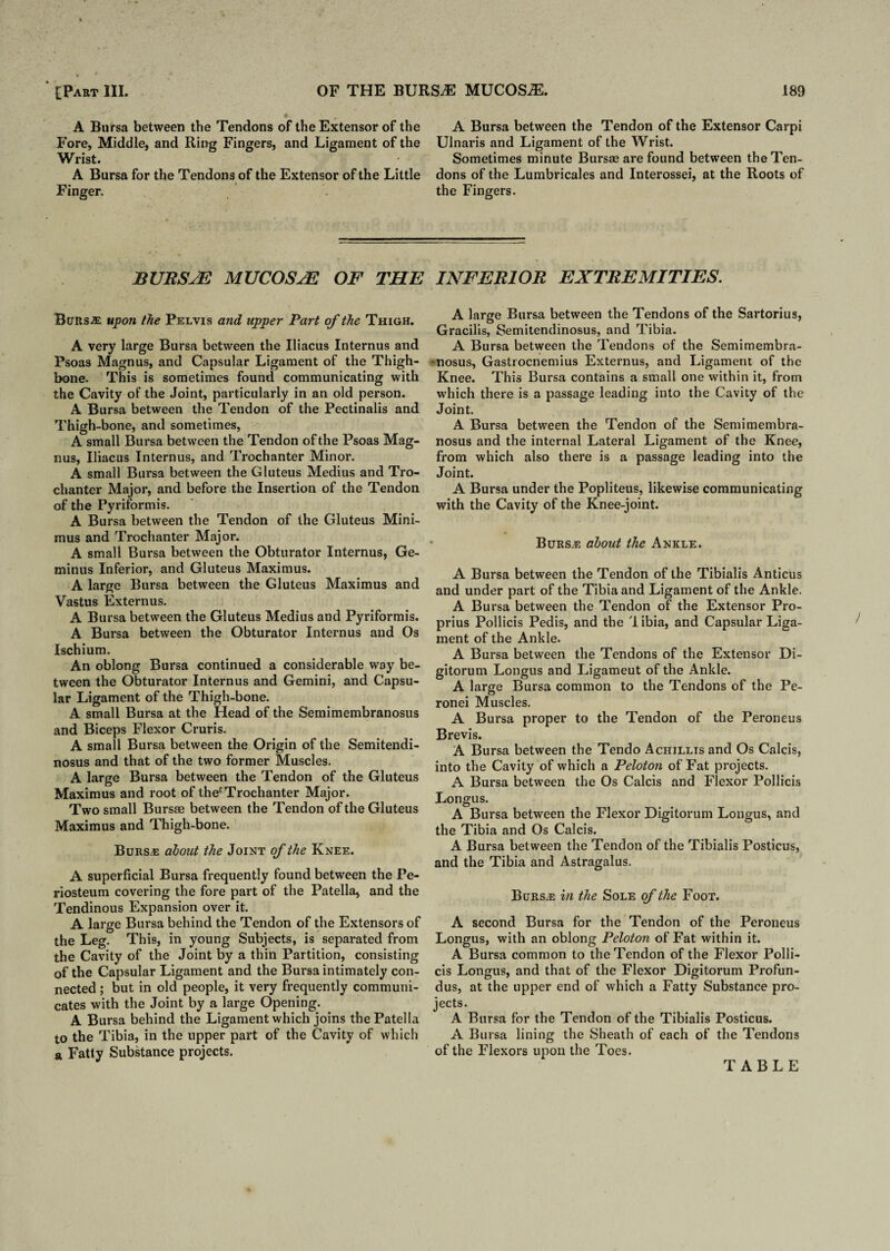 A Bursa between the Tendons of the Extensor of the Fore, Middle, and Ring Fingers, and Ligament of the Wrist. A Bursa for the Tendons of the Extensor of the Little Finger. A Bursa between the Tendon of the Extensor Carpi Ulnaris and Ligament of the Wrist. Sometimes minute Bursae are found between the Ten¬ dons of the Lumbricales and Interossei, at the Roots of the Fingers. BURSJE MUCOSJE OF THE INFERIOR EXTREMITIES. Bursas: upon the Pelvis and upper Part of the Thigh. A very large Bursa between the Iliacus Internus and Psoas Magnus, and Capsular Ligament of the Thigh¬ bone. This is sometimes found communicating with the Cavity of the Joint, particularly in an old person. A Bursa between the Tendon of the Pectinaiis and Thigh-bone, and sometimes, A small Bursa between the Tendon of the Psoas Mag¬ nus, Iliacus Internus, and Trochanter Minor. A small Bursa between the Gluteus Medius and Tro¬ chanter Major, and before the Insertion of the Tendon of the Pyriformis. A Bursa between the Tendon of the Gluteus Mini¬ mus and Trochanter Major. A small Bursa between the Obturator Internus, Ge- minus Inferior, and Gluteus Maximus. A large Bursa between the Gluteus Maximus and Vastus Externus. A Bursa between the Gluteus Medius and Pyriformis. A Bursa between the Obturator Internus and Os Ischium. An oblong Bursa continued a considerable way be¬ tween the Obturator Internus and Gemini, and Capsu¬ lar Ligament of the Thigh-bone. A small Bursa at the Head of the Semimembranosus and Biceps Flexor Cruris. A small Bursa between the Origin of the Semitendi- nosus and that of the two former Muscles. A large Bursa between the Tendon of the Gluteus Maximus and root of therTrochanter Major. Two small Bursae between the Tendon of the Gluteus Maximus and Thigh-bone. Burs.-e about the Joint of the Knee. A superficial Bursa frequently found between the Pe¬ riosteum covering the fore part of the Patella, and the Tendinous Expansion over it. A large Bursa behind the Tendon of the Extensors of the Leg. This, in young Subjects, is separated from the Cavity of the Joint by a thin Partition, consisting of the Capsular Ligament and the Bursa intimately con¬ nected ; but in old people, it very frequently communi¬ cates with the Joint by a large Opening. A Bursa behind the Ligament which joins the Patella to the Tibia, in the upper part of the Cavity of which a Fatty Substance projects. A large Bursa between the Tendons of the Sartorius, Gracilis, Semitendinosus, and Tibia. A Bursa between the Tendons of the Semimembra¬ nosus, Gastrocnemius Externus, and Ligament of the Knee. This Bursa contains a small one within it, from which there is a passage leading into the Cavity of the Joint. A Bursa between the Tendon of the Semimembra¬ nosus and the internal Lateral Ligament of the Knee, from which also there is a passage leading into the Joint. A Bursa under the Popliteus, likewise communicating with the Cavity of the Knee-joint. Burse about the Ankle. A Bursa between the Tendon of the Tibialis Anticus and under part of the Tibia and Ligament of the Ankle. A Bursa between the Tendon of the Extensor Pro- prius Pollicis Pedis, and the libia, and Capsular Liga¬ ment of the Ankle. A Bursa between the Tendons of the Extensor Di- gitorum Longus and Ligameut of the Ankle. A large Bursa common to the Tendons of the Pe- ronei Muscles. A Bursa proper to the Tendon of the Peroneus Brevis. A Bursa between the Tendo Achjllis and Os Calcis, into the Cavity of which a Peloton of Fat projects. A Bursa between the Os Calcis and Flexor Pollicis Longus. A Bursa between the Flexor Digitorum Longus, and the Tibia and Os Calcis. A Bursa between the Tendon of the Tibialis Posticus, and the Tibia and Astragalus. Burse in the Sole of the Foot. A second Bursa for the Tendon of the Peroneus Longus, with an oblong Peloton of Fat within it. A Bursa common to the Tendon of the Flexor Polli¬ cis Longus, and that of the Flexor Digitorum Profun¬ dus, at the upper end of which a Fatty Substance pro¬ jects. A Bursa for the Tendon of the Tibialis Posticus. A Bursa lining the Sheath of each of the Tendons of the Flexors upon the Toes. TABLE