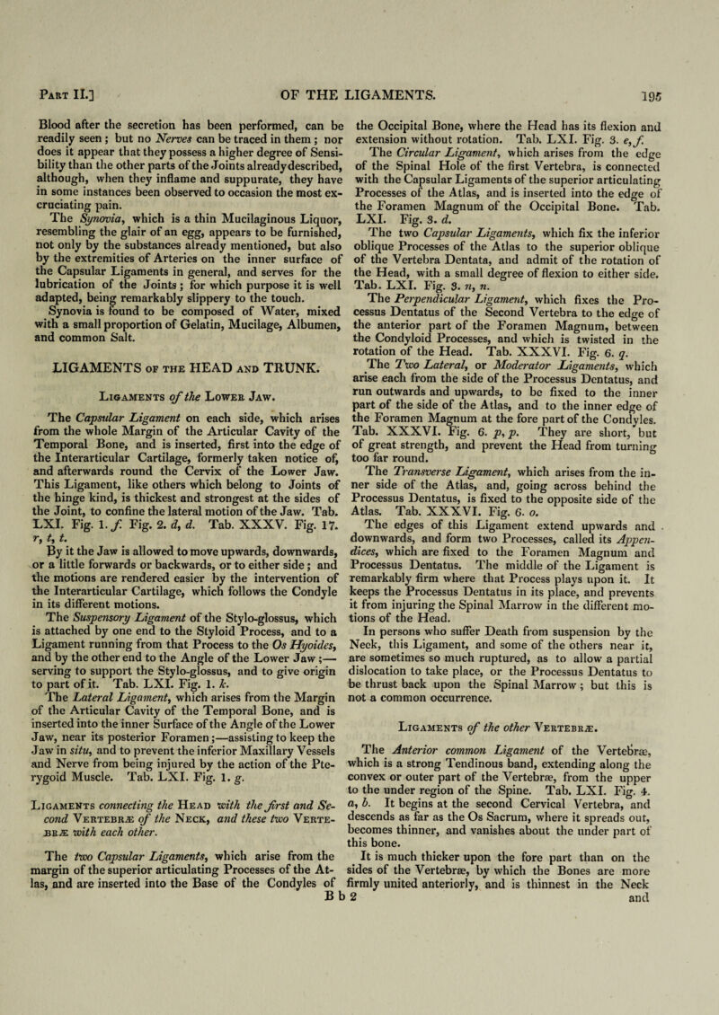Blood after the secretion has been performed, can be readily seen ; but no Nerves can be traced in them; nor does it appear that they possess a higher degree of Sensi¬ bility than the other parts of the Joints already described, although, when they inflame and suppurate, they have in some instances been observed to occasion the most ex¬ cruciating pain. The Synovia, which is a thin Mucilaginous Liquor, resembling the glair of an egg, appears to be furnished, not only by the substances already mentioned, but also by the extremities of Arteries on the inner surface of the Capsular Ligaments in general, and serves for the lubrication of the Joints; for which purpose it is well adapted, being remarkably slippery to the touch. Synovia is found to be composed of Water, mixed with a small proportion of Gelatin, Mucilage, Albumen, and common Salt. LIGAMENTS of the HEAD and TRUNK. Ligaments of the Lower Jaw. The Capsular Ligament on each side, which arises from the whole Margin of the Articular Cavity of the Temporal Bone, and is inserted, first into the edge of the Interarticular Cartilage, formerly taken notice of, and afterwards round the Cervix of the Lower Jaw. This Ligament, like others which belong to Joints of the hinge kind, is thickest and strongest at the sides of the Joint, to confine the lateral motion of the Jaw. Tab. LXI. Fig. l.f Fig. 2. d, d. Tab. XXXV. Fig. 17. r, t, t. By it the Jaw is allowed to move upwards, downwards, or a little forwards or backwards, or to either side; and the motions are rendered easier by the intervention of the Interarticular Cartilage, which follows the Condyle in its different motions. The Suspensory Ligament of the Stylo-glossus, which is attached by one end to the Styloid Process, and to a Ligament running from that Process to the Os Hyoides, and by the other end to the Angle of the Lower Jaw;— serving to support the Stylo-glossus, and to give origin to part of it. Tab. LXI. Fig. 1. Jc. The Lateral Ligament, which arises from the Margin of the Articular Cavity of the Temporal Bone, and is inserted into the inner Surface of the Angle of the Lower Jaw, near its posterior Foramen ;—assisting to keep the Jaw in situ, and to prevent the inferior Maxillary Vessels and Nerve from being injured by the action of the Pte¬ rygoid Muscle. Tab. LXI. Fig. 1. g. Ligaments connecting the Head with the frst and Se¬ cond Vertebras of the Neck, and these two Verte¬ brae with each other. The two Capsular Ligaments, which arise from the margin of the superior articulating Processes of the At¬ las, and are inserted into the Base of the Condyles of Bt the Occipital Bone, where the Head has its flexion and extension without rotation. Tab. LXI. Fig. 3. e>f The Circular Ligament, which arises from the edge of the Spinal Hole of the first Vertebra, is connected with the Capsular Ligaments of the superior articulating Processes of the Atlas, and is inserted into the ed<re of the Foramen Magnum of the Occipital Bone. Tab. LXI. Fig. 3. d. The two Capsular Ligaments, which fix the inferior oblique Processes of the Atlas to the superior oblique of the Vertebra Dentata, and admit of the rotation of the Head, with a small degree of flexion to either side. Tab. LXI. Fig. 3. n, n. The Perpendicular Ligament, which fixes the Pro¬ cessus Dentatus of the Second Vertebra to the edge of the anterior part of the Foramen Magnum, between the Condyloid Processes, and which is twisted in the rotation of the Head. Tab. XXXVI. Fig. 6. q. The Two Lateral, or Moderator Ligaments, which arise each from the side of the Processus Dentatus, and run outwards and upwards, to be fixed to the inner part of the side of the Atlas, and to the inner edge of the Foramen Magnum at the fore part of the Condyles. Tab. XXXVI. Fig. 6. p, p. They are short, but of great strength, and prevent the Head from turning too far round. The Transverse Ligament, which arises from the in¬ ner side of the Atlas, and, going across behind the Processus Dentatus, is fixed to the opposite side of the Atlas. Tab. XXXVI. Fig. 6. o. The edges of this Ligament extend upwards and . downwards, and form two Processes, called its Appen- diceSf which are fixed to the Foramen Magnum and Processus Dentatus. The middle of the Ligament is remarkably firm where that Process plays upon it. It keeps the Processus Dentatus in its place, and prevents it from injuring the Spinal Marrow in the different mo¬ tions of the Head. In persons who suffer Death from suspension by the Neck, this Ligament, and some of the others near it, are sometimes so much ruptured, as to allow a partial dislocation to take place, or the Processus Dentatus to be thrust back upon the Spinal Marrow; but this is not a common occurrence. Ligaments of the other Vertebrae. The Anterior common Ligament of the Vertebrae, which is a strong Tendinous band, extending along the convex or outer part of the Vertebrae, from the upper to the under region of the Spine. Tab. LXI. Fig. 4. a, b. It begins at the second Cervical Vertebra, and descends as far as the Os Sacrum, where it spreads out, becomes thinner, and vanishes about the under part of this bone. It is much thicker upon the fore part than on the sides of the Vertebrae, by which the Bones are more firmly united anteriorly, and is thinnest in the Neck 2 and