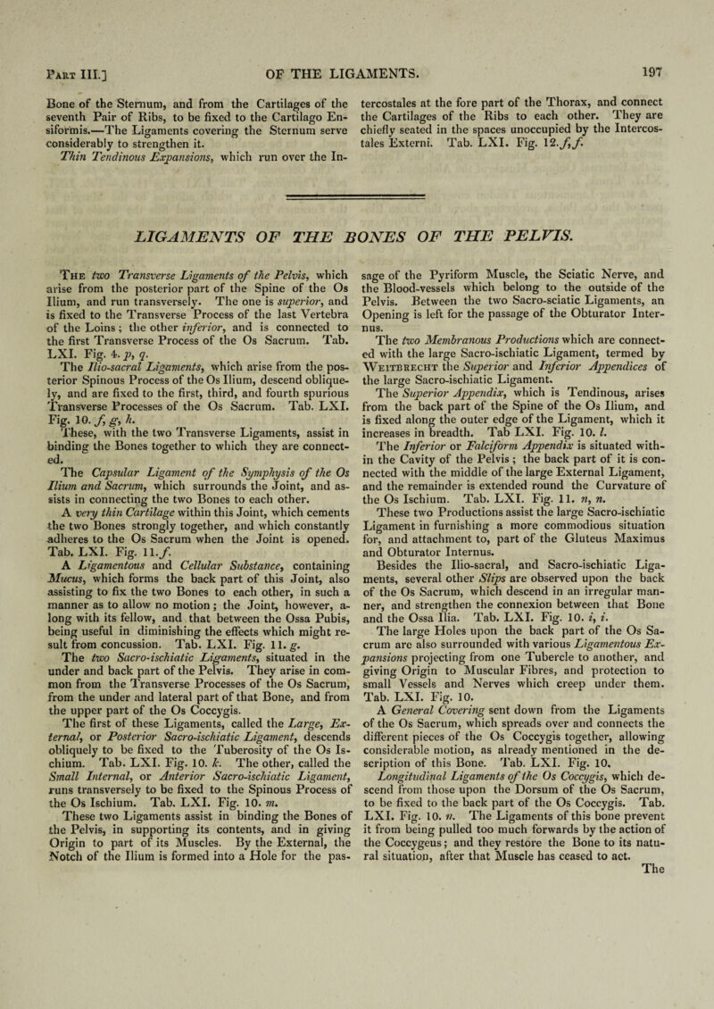 Bone of the Sternum, and from the Cartilages of the seventh Pair of Ribs, to be fixed to the Cartilago En- siformis.—The Ligaments covering the Sternum serve considerably to strengthen it. Thin Tendinous Expansions, which run over the In¬ tercostales at the fore part of the Thorax, and connect the Cartilages of the Ribs to each other. They are chiefly seated in the spaces unoccupied by the Intercos¬ tales Externi. Tab. LXI. Fig. 12.//. LIGAMENTS OF THE BONES OF THE PELVIS. The two Transverse Ligaments of the Pelvis, which arise from the posterior part of the Spine of the Os Ilium, and run transversely. The one is superior, and is fixed to the Transverse Process of the last Vertebra of the Loins; the other inferior, and is connected to the first Transverse Process of the Os Sacrum. Tab. LXI. Fig. 4. p, q. The Ilio-sacral Ligaments, which arise from the pos¬ terior Spinous Process of the Os Ilium, descend oblique¬ ly, and are fixed to the first, third, and fourth spurious Transverse Processes of the Os Sacrum. Tab. LXI. Fig. 10. f g, h. These, with the two Transverse Ligaments, assist in binding the Bones together to which they are connect¬ ed. The Capsular Ligament of the Symphysis of the Os Ilium and Sacrum, which surrounds the Joint, and as¬ sists in connecting the two Bones to each other. A very thin Cartilage within this Joint, which cements the two Bones strongly together, and which constantly adheres to the Os Sacrum when the Joint is opened. Tab. LXI. Fig. 11./. A Ligamentous and Cellular Substance, containing Mucus, which forms the back part of this Joint, also assisting to fix the two Bones to each other, in such a manner as to allow no motion ; the Joint, however, a- long with its fellow, and that between the Ossa Pubis, being useful in diminishing the effects which might re¬ sult from concussion. Tab. LXI. Fig. 11. g. The two Sacro-ischiatic Ligaments, situated in the under and back part of the Pelvis. They arise in com¬ mon from the Transverse Processes of the Os Sacrum, from the under and lateral part of that Bone, and from the upper part of the Os Coccygis. The first of these Ligaments, called the Large, Ex¬ ternal, or Posterior Sacro-ischiatic Ligament, descends obliquely to be fixed to the Tuberosity of the Os Is¬ chium. Tab. LXI. Fig. 10. k. The other, called the Small Internal, or Anterior Sacro-ischiatic Ligament, runs transversely to be fixed to the Spinous Process of the Os Ischium. Tab. LXI. Fig. 10. m. These two Ligaments assist in binding the Bones of the Pelvis, in supporting its contents, and in giving Origin to part of its Muscles. By the External, the Notch of the Ilium is formed into a Hole for the pas¬ sage of the Pyriform Muscle, the Sciatic Nerve, and the Blood-vessels which belong to the outside of the Pelvis. Between the two Sacro-sciatic Ligaments, an Opening is left for the passage of the Obturator Inter- mis. The two Membranous Productions which are connect¬ ed with the large Sacro-ischiatic Ligament, termed by Weitbrecht the Superior and Inferior Appendices of the large Sacro-ischiatic Ligament. The Superior Appendix, which is Tendinous, arises from the back part of the Spine of the Os Ilium, and is fixed along the outer edge of the Ligament, which it increases in breadth. Tab LXI. Fig. 10. 1. The Inferior or Falciform Appendix is situated with¬ in the Cavity of the Pelvis ; the back part of it is con¬ nected with the middle of the large External Ligament, and the remainder is extended round the Curvature of the Os Ischium. Tab. LXI. Fig. 11. n, n. These two Productions assist the large Sacro-ischiatic Ligament in furnishing a more commodious situation for, and attachment to, part of the Gluteus Maximus and Obturator Internus. Besides the Ilio-sacral, and Sacro-ischiatic Liga¬ ments, several other Slips are observed upon the back of the Os Sacrum, which descend in an irregular man¬ ner, and strengthen the connexion between that Bone and the Ossa Ilia. Tab. LXI. Fig. 10. i, i. The large Holes upon the back part of the Os Sa¬ crum are also surrounded with various Ligamentous Ex¬ pansions projecting from one Tubercle to another, and giving Origin to Muscular Fibres, and protection to small Vessels and Nerves which creep under them. Tab. LXI. Fig. 10. A General Covering sent down from the Ligaments of the Os Sacrum, which spreads over and connects the different pieces of the Os Coccygis together, allowing considerable motion, as already mentioned in the de¬ scription of this Bone. Tab. LXI. Fig. 10. Longitudinal Ligaments of the Os Coccygis, which de¬ scend from those upon the Dorsum of the Os Sacrum, to be fixed to the back part of the Os Coccygis. Tab. LXI. Fig. 10. n. The Ligaments of this bone prevent it from being pulled too much forwards by the action of the Coccygeus; and they restore the Bone to its natu¬ ral situation, after that Muscle has ceased to act.