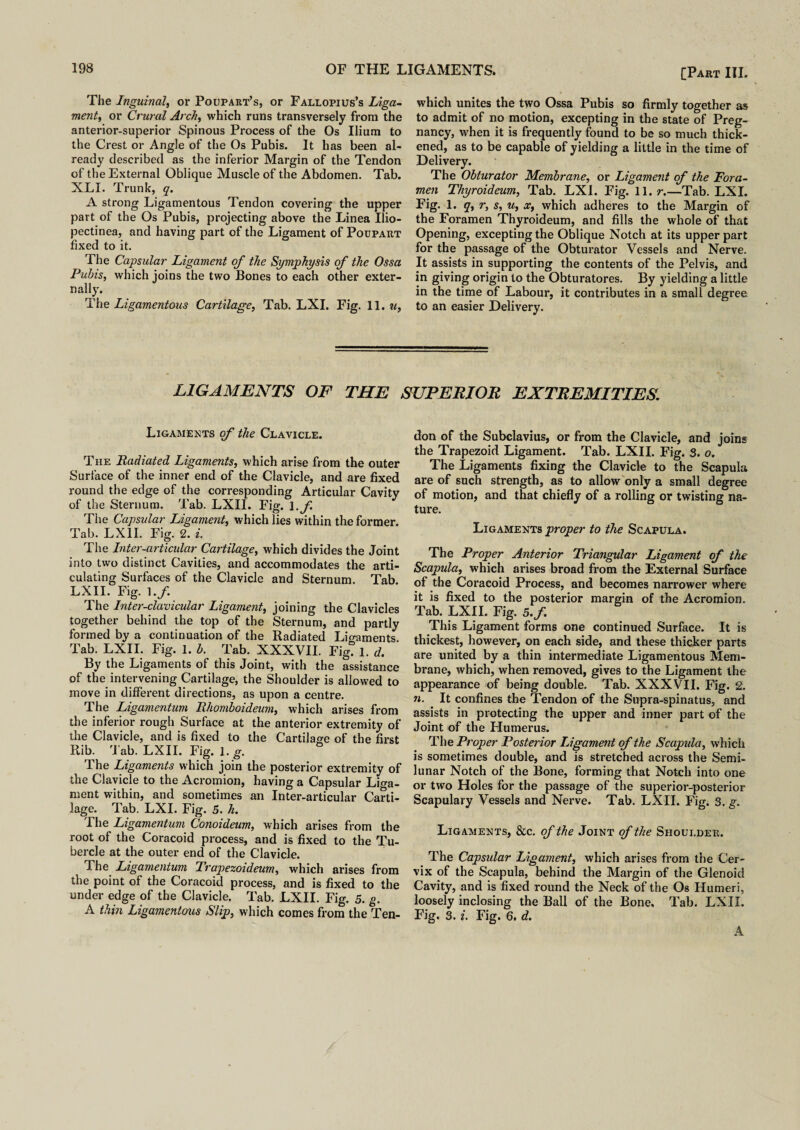 The Inguinal, or Poupart’s, or Fallopius’s Liga¬ ment, or Crural Arch, which runs transversely from the anterior-superior Spinous Process of the Os Ilium to the Crest or Angle of the Os Pubis. It has been al¬ ready described as the inferior Margin of the Tendon of the External Oblique Muscle of the Abdomen. Tab. NLI. Trunk, q. A strong Ligamentous Tendon covering the upper part of the Os Pubis, projecting above the Linea Ilio- pectinea, and having part of the Ligament of Poupart fixed to it. The Capsular Ligament of the Symphysis of the Ossa Pubis, which joins the two Bones to each other exter¬ nally. The Ligamentous Cartilage, Tab. LXI. Fig. 11. u, which unites the two Ossa Pubis so firmly together as to admit of no motion, excepting in the state of Preg¬ nancy, when it is frequently found to be so much thick¬ ened, as to be capable of yielding a little in the time of Delivery. The Obturator Membrane, or Ligament of the Fora¬ men Thyroideum, Tab. LXI. Fig. 11. r.—Tab. LXI. Fig. 1. q, r, s, u, x, which adheres to the Margin of the Foramen Thyroideum, and fills the whole of that Opening, excepting the Oblique Notch at its upper part for the passage of the Obturator Vessels and Nerve. It assists in supporting the contents of the Pelvis, and in giving origin to the Obturatores. By yielding a little in the time of Labour, it contributes in a small degree to an easier Delivery. LIGAMENTS OF THE SUPERIOR EXTREMITIES. Ligaments of the Clavicle. The Radiated Ligaments, which arise from the outer Surface of the inner end of the Clavicle, and are fixed round the edge of the corresponding Articular Cavity of the Sternum. Tab. LXII. Fig. \.f The Capsular Ligament, which lies within the former. Tab. LXII. Fig. 2. i. The Inter-articular Cartilage, which divides the Joint into two distinct Cavities, and accommodates the arti¬ culating Surfaces of the Clavicle and Sternum. Tab. LXII. Fig. 1./. The Inter-clavicular Ligament, joining the Clavicles together behind the top of the Sternum, and partly formed by a continuation of the Radiated Lio-aments Tab. LXII. Fig. 1. b. Tab. XXXVII. Fig! 1. d. By the Ligaments of this Joint, with the assistance of the intervening Cartilage, the Shoulder is allowed to move in different directions, as upon a centre. The Ligamentum Rhomboideum, which arises from the inferior rough Surface at the anterior extremity of the Clavicle, and is fixed to the Cartilage of the first Rib. 'J ab. LXII. Fig. 1. g. The Ligaments which join the posterior extremity of the Clavicle to the Acromion, having a Capsular Liga¬ ment within, and sometimes an Inter-articular Carti¬ lage. Tab. LXI. Fig. 5. h. The Ligamentum Conoideum, which arises from the root of the Coracoid process, and is fixed to the Tu¬ bercle at the outer end of the Clavicle. The Ligamentum Trapezoideum, which arises from the point of the Coracoid process, and is fixed to the under edge of the Clavicle. Tab. LXII. Fig. 5. g. A thin Ligamentous Slip, which comes from the Ten¬ don of the Subclavius, or from the Clavicle, and joins the Trapezoid Ligament. Tab. LXII. Fig. 3. o. The Ligaments fixing the Clavicle to the Scapula are of such strength, as to allow only a small degree of motion, and that chiefly of a rolling or twisting na¬ ture. Ligaments proper to the Scapula. The Proper Anterior Triangular Ligament of the Scapula, which arises broad from the External Surface of the Coracoid Process, and becomes narrower where it is fixed to the posterior margin of the Acromion. Tab. LXII. Fig. 5./. This Ligament forms one continued Surface. It is thickest, however, on each side, and these thicker parts are united by a thin intermediate Ligamentous Mem¬ brane, which, when removed, gives to the Ligament the appearance of being double. Tab. XXXVII. Fig. 2. n. It confines the Tendon of the Supra-spinatus, and assists in protecting the upper and inner part of the Joint of the Humerus. The Proper Posterior Ligament of the Scapida, which is sometimes double, and is stretched across the Semi¬ lunar Notch of the Bone, forming that Notch into one or two Holes for the passage of the superior-posterior Scapulary Vessels and Nerve. Tab. LXII. Fig. 3. g. Ligaments, &c. of the Joint of the Shoulder. The Capsular Ligament, which arises from the Cer¬ vix of the Scapula, behind the Margin of the Glenoid Cavity, and is fixed round the Neck of the Os Humeri, loosely inclosing the Ball of the Bone, Tab. LXII. Fig. 3. i. Fig. 6. d. A