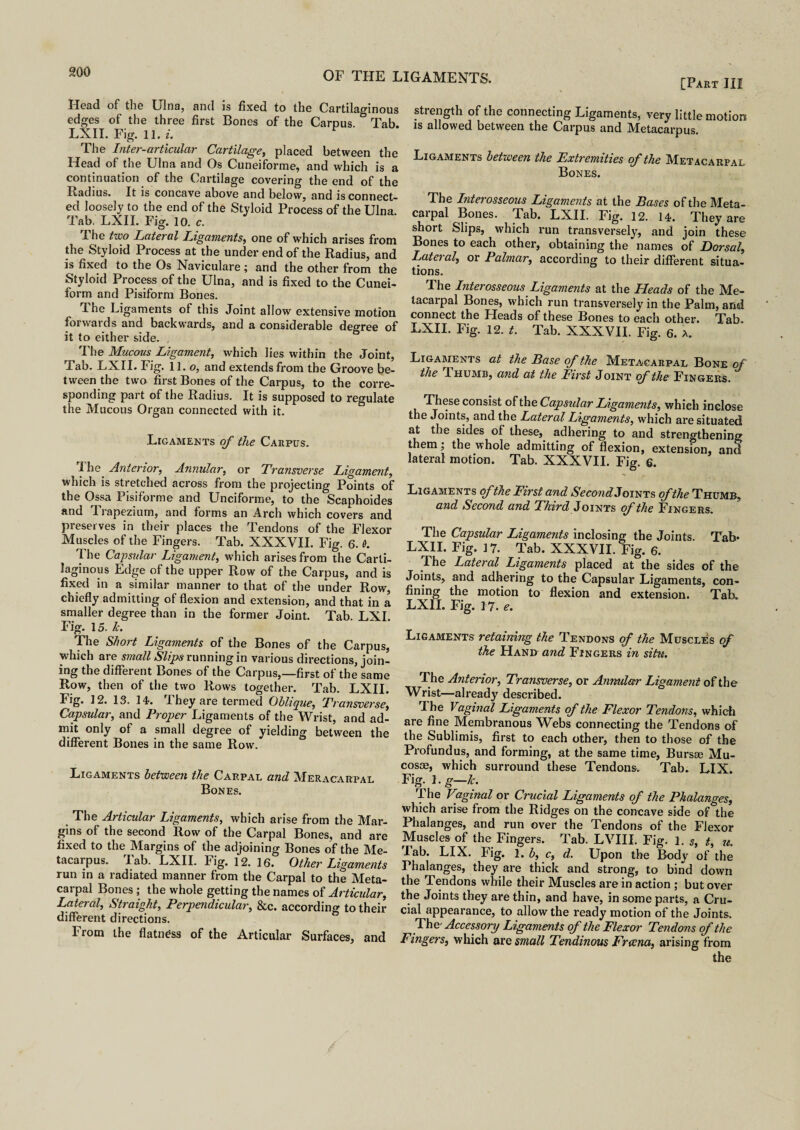 [Part III Head of the Ulna, and is fixed to the Cartilaginous edges of the three first Bones of the Carpus. Tab. LXII. Fig. 11. i. The Inter-articular Cartilage, placed between the Head of the Ulna and Os Cuneiforme, and which is a continuation of the Cartilage covering the end of the Radius. It is concave above and below, and is connect¬ ed loosely to the end of the Styloid Process of the Ulna Tab. LXII. Fig. 10. c. 1 he two Lateral Ligaments, one of which arises from the Styloid 1 rocess at the under end of the Radius, and is fixed to the Os Naviculare ; and the other from the Styloid Process of the Ulna, and is fixed to the Cunei¬ form and Pisiform Bones. he Ligaments of this Joint allow extensive motion forwards and backwards, and a considerable decree of it to either side. , The Mucous Ligament, which lies within the Joint, Tab. LXII. Fig. 11. o, and extends from the Groove be¬ tween the two first Bones of the Carpus, to the corre¬ sponding part of the Radius. It is supposed to regulate the Mucous Organ connected with it. Ligaments of the Carpus. f Le Anterior, Annular, or Transverse Ligament, which is stretched across from the projecting Points of the Ossa Pisiforme and Unciforme, to the Scaphoides and 1 rapezium, and forms an Arch which covers and preset ves in their places the Tendons of the Flexor Muscles of the Fingers. Tab. XXXVII. Fig. 6. 0. I he Capsular Ligament, which arises from the Carti¬ laginous Edge of the upper Row of the Carpus, and is fixed in a similar manner to that of the under Row, chiefly admitting of flexion and extension, and that in a smaller degree than in the former Joint. Tab. LXI. Fig. 15. k. The Short Ligaments of the Bones of the Carpus, which are small Slips running in various directions, join¬ ing the different Bones of the Carpus,—first of the same Row, then of the two Rows together. Tab. LXII. Fig. 12. 13. 14*. I hey are termed Oblique, Transverse, Capsular, and Proper Ligaments of the Wrist, and ad¬ mit only of a small degree of yielding between the different Bones in the same Row. Ligaments between the Carpal and Meracarpal Bones. . The Articular Ligaments, which arise from the Mar¬ gins of the second Row of the Carpal Bones, and are fixed to the Margins of the adjoining Bones of the Me¬ tacarpus. Tab. LXII. Fig. 12. 16. Other Ligaments run in a radiated manner from the Carpal to the Meta¬ carpal Bones ; the whole getting the names of Articular, Lateral, Straight, Perpendicular, &c. according to their different directions. From the flatness of the Articular Surfaces, and strength of the connecting Ligaments, very little motion is allowed between the Carpus and Metacarpus. Ligaments between the Extremities of the Metacarpal Bones. The Interosseous Ligaments at the Bases of the Meta¬ carpal Bones. Tab. LXII. Fig. 12. 14. They are short Slips, which run transversely, and join these Bones to each other, obtaining the names of Dorsal, Lateral, or Palmar, according to their different situa¬ tions. The Interosseous Ligaments at the Heads of the Me¬ tacarpal Bones, which run transversely in the Palm, and connect the Heads of these Bones to each other. Tab. LXII. Fig. 12. t. Tab. XXXVII. Fig. 6. a. Ligaments at the Base of the Metacarpal Bone of the 1 humb, and at the First Joint cf theFingers. These consist ofthe Capsidar Ligaments, which inclose the Joints, and the Lateral Ligaments, which are situated at the sides of these, adhering to and strengthening them; the whole admitting of flexion, extension, and lateral motion. Tab. XXXVII. Fig. 6. Ligaments of the First and SecondLomxs of the Thumb, and Second and Third J oints of the Fingers. The Capsular Ligaments inclosing the Joints. Tab* LXII. Fig. 17. Tab. XXXVII. Fig. 6. The Lateral Ligaments placed at the sides of the Joints, and adhering to the Capsular Ligaments, con¬ fining the motion to flexion and extension. Tab. LXII. Fig. 17. e. Ligaments retaining the Tendons of the Muscles of the Hand and Fingers in situ. The Anterior, Transverse, or Annular Ligament of the Wrist—already described. Ihe Vaginal Ligaments of the Flexor Tendons, which are fine Membranous Webs connecting the Tendons of the Sublimis, first to each other, then to those of the Profundus, and forming, at the same time, Bursae Mu¬ cosae, which surround these Tendons. Tab. LIX. Fig. 1. g—Jc. The Vaginal or Crucial Ligaments of the Phalanges, which arise from the Ridges on the concave side of the Phalanges, and run over the Tendons of the Flexor Muscles of the Fingers. Tab. LVIII. Fig. 1. s, t, u. lab. LIX. Fig. 1. b, c, d. Upon the Body of the Phalanges, they are thick and strong, to bind down the Tendons while their Muscles are in action ; but over the Joints they are thin, and have, in some parts, a Cru¬ cial appearance, to allow the ready motion of the Joints. The' Accessory Ligaments of the Flexor Tendons of the Fingers, which are small Tendinous Freena, arising from
