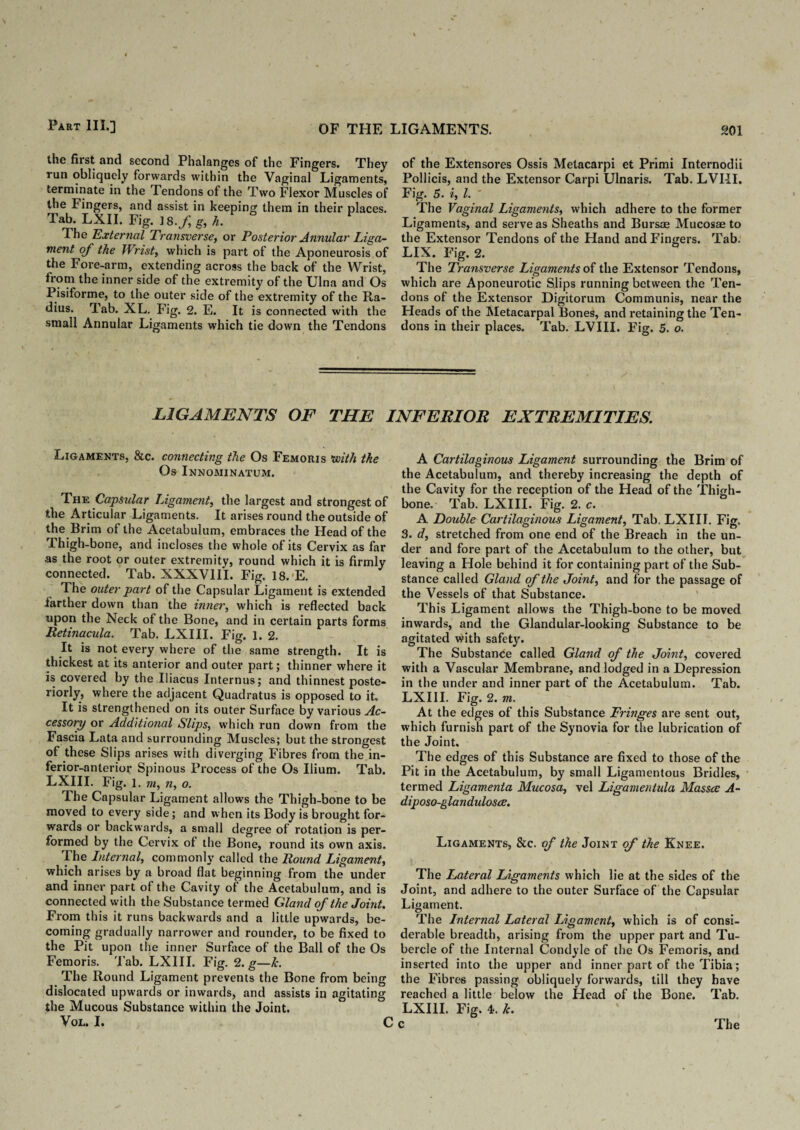 the first and second Phalanges of the Fingers. They run obliquely forwards within the Vaginal Ligaments, terminate in the Tendons of the Two Flexor Muscles of the Fingers, and assist in keeping them in their places. Tab. LXII. Fig. ] 8.f g, h. The External Transverse, or Posterior Annular Liga¬ ment of the Wrist, which is part of the Aponeurosis of the Fore-arm, extending across the back of the Wrist, from the inner side of the extremity of the Ulna and Os Pisiforme, to the outer side of the extremity of the Ra¬ dius. Tab. XL. Fig. 2. E. It is connected with the small Annular Ligaments which tie down the Tendons of the Extensores Ossis Metacarpi et Primi Internodii Pollicis, and the Extensor Carpi Ulnaris. Tab. LVI-II. Fig. 5. i, l. The Vaginal Ligaments, which adhere to the former Ligaments, and serve as Sheaths and Bursae Mucosae to the Extensor Tendons of the Hand and Fingers. Tab. LIX. Fig. 2. The Transverse Ligaments of the Extensor Tendons, which are Aponeurotic Slips running between the Ten¬ dons of the Extensor Digitorum Communis, near the Heads of the Metacarpal Bones, and retaining the Ten¬ dons in their places. Tab. LVIII. Fig. 5. o. LIGAMENTS OF THE INFERIOR EXTREMITIES. Ligaments, &c. connecting the Os Femoris with the Os Innominatum. The Capsular Ligament, the largest and strongest of the Articular Ligaments. It arises round the outside of the Brim of the Acetabulum, embraces the Head of the Thigh-bone, and incloses the whole of its Cervix as far as the root or outer extremity, round which it is firmly connected. Tab. XXXVIII. Fig. 18,'E. The outer part of the Capsular Ligament is extended farther down than the inner, which is reflected back upon the Neck of the Bone, and in certain parts forms Retinacula. Tab. LXIII. Fig. 1. 2. It is not every where of the same strength. It is thickest at its anterior and outer part; thinner where it is covered by the Iliacus Internus; and thinnest poste¬ riorly) where the adjacent Quadratus is opposed to it. It is strengthened on its outer Surface by various Ac¬ cessory or Additional Slips, which run down from the Fascia Lata and surrounding Muscles; but the strongest of these Slips arises with diverging Fibres from the in¬ ferior-anterior Spinous Process of the Os Ilium. Tab. LXIII. Fig. 1. m, n, o. The Capsular Ligament allows the Thigh-bone to be moved to every side; and when its Body is brought for¬ wards or backwards, a small degree of rotation is per¬ formed by the Cervix of the Bone, round its own axis. The Internal, commonly called the Round Ligament, which arises by a broad flat beginning from the under and inner part of the Cavity ot the Acetabulum, and is connected with the Substance termed Gland of the Joint. From this it runs backwards and a little upwards, be¬ coming gradually narrower and rounder, to be fixed to the Pit upon the inner Surface of the Ball of the Os Femoris. 'Fab. LXIII. Fig. 2. g—Jc. The Round Ligament prevents the Bone from bein dislocated upwards or inwards, and assists in agitatin the Mucous Substance within the Joint. VOL. I. A Cartilaginous Ligament surrounding the Brim of the Acetabulum, and thereby increasing the depth of the Cavity for the reception of the Head of the Thigh¬ bone. Tab. LXIII. Fig. 2. c. A Double Cartilaginous Ligament, Tab. LXIII. Fig. 3. d, stretched from one end of the Breach in the un¬ der and fore part of the Acetabulum to the other, but leaving a Hole behind it for containing part of the Sub¬ stance called Gland of the Joint, and for the passage of the Vessels of that Substance. This Ligament allows the Thigh-bone to be moved inwards, and the Glandular-looking Substance to be agitated with safety. The Substance called Gland of the Joint, covered with a Vascular Membrane, and lodged in a Depression in the under and inner part of the Acetabulum. Tab. LXIII. Fig. 2. m. At the edges of this Substance Fringes are sent out, which furnish part of the Synovia for the lubrication of the Joint. The edges of this Substance are fixed to those of the Pit in the Acetabulum, by small Ligamentous Bridles, termed Ligamenta Mucosa, vel Ligamentula Massce A- diposo-glandulosce. Ligaments, &c. of the Joint of the Knee. The Lateral Ligaments which lie at the sides of the Joint, and adhere to the outer Surface of the Capsular Ligament. The Internal Lateral Ligament, which is of consi¬ derable breadth, arising from the upper part and Tu¬ bercle of the Internal Condyle of the Os Femoris, and inserted into the upper and inner part of the Tibia; the Fibres passing obliquely forwards, till they have reached a little below the Head of the Bone. Tab. LXIII. Fig. 4. Jc.