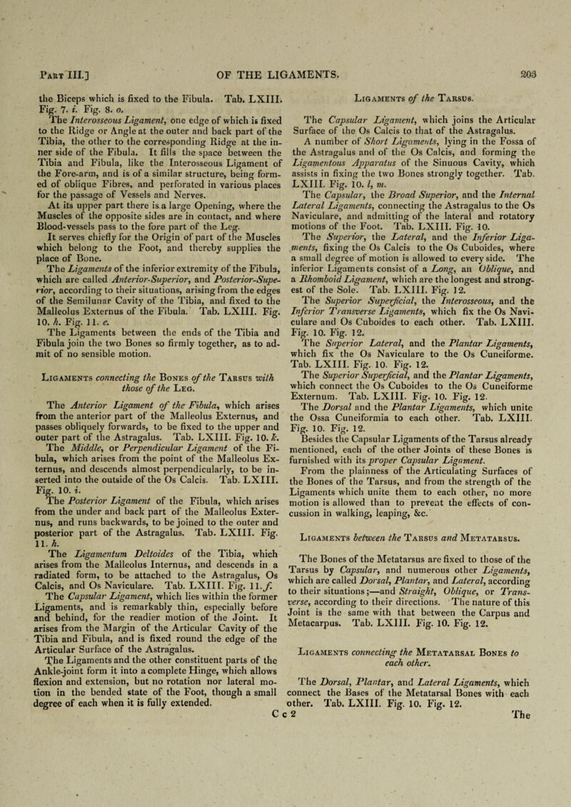 the Biceps which is fixed to the Fibula. Tab. LXIII. Fig. 7. i. Fig. 8. o. The Interosseous Ligament, one edge of which is fixed to the Ridge or Angle at the outer and back part of the Tibia, the other to the corresponding Ridge at the in¬ ner side of the Fibula. It fills the space between the Tibia and Fibula, like the Interosseous Ligament of the Fore-arm, and is of a similar structure, being form¬ ed of oblique Fibres, and perforated in various places for the passage of Vessels and Nerves. At its upper part there is a large Opening, where the Muscles of the opposite sides are in contact, and where Blood-vessels pass to the fore part of the Leg. It serves chiefly for the Origin of part of the Muscles which belong to the Foot, and thereby supplies the place of Bone. The Ligaments of the inferior extremity of the Fibula, which are called Anterior-Superior, and Posterior-Supe¬ rior, according to their sit uations, arising from the edges of the Semilunar Cavity of the Tibia, and fixed to the Malleolus Externus of the Fibula. Tab. LXIII. Fig. 10. k. Fig. 11. e. The Ligaments between the ends of the Tibia and Fibula join the two Bones so firmly together, as to ad¬ mit of no sensible motion. Ligaments connecting the Bones of the Tarsus with those of the Leg. The Anterior Ligament of the Fibula, which arises from the anterior part of the Malleolus Externus, and passes obliquely forwards, to be fixed to the upper and outer part of the Astragalus. Tab. LXIII. Fig. 10. lc. The Middle, or Perpendicular Ligament of the Fi¬ bula, which arises from the point of the Malleolus Ex¬ ternus, and descends almost perpendicularly, to be in¬ serted into the outside of the Os Calcis. Tab. LXIII. Fig. 10. i. The Posterior Ligament of the Fibula, which arises from the under and back part of the Malleolus Exter¬ nus, and runs backwards, to be joined to the outer and posterior part of the Astragalus. Tab. LXIII. Fig. 11. h. The Ligamentum Deltoides of the Tibia, which arises from the Malleolus Internus, and descends in a radiated form, to be attached to the Astragalus, Os Calcis, and Os Naviculare. Tab. LXIII. Fig. 11 .f The Capsular Ligament, which lies within the former Ligaments, and is remarkably thin, especially before and behind, for the readier motion of the Joint. It arises from the Margin of the Articular Cavity of the Tibia and Fibula, and is fixed round the edge of the Articular Surface of the Astragalus. The Ligaments and the other constituent parts of the Ankle-joint form it into a complete Hinge, which allows flexion and extension, but no rotation nor lateral mo¬ tion in the bended state of the Foot, though a small degree of each when it is fully extended. Ligaments of the Tarsus. The Capsular Ligament, which joins the Articular Surface of the Os Calcis to that of the Astragalus. A number of Short Ligaments, lying in the Fossa of the Astragalus and of the Os Calcis, and forming the Ligamentous Apparatus of the Sinuous Cavity, which assists in fixing the two Bones strongly together. Tab. LXIII. Fig. 10. I, m. The Capsular, the Broad Superior, and the Internal Lateral Ligaments, connecting the Astragalus to the Os Naviculare, and admitting of the lateral and rotatory motions of the Foot. Tab. LXIII. Fig. 10. The Superior, the Lateral, and the Inferior Liga¬ ments, fixing the Os Calcis to the Os Cuboides, where a small degree of motion is allowed to every side. The inferior Ligaments consist of a Long, an Oblique, and a Rhomboid Ligament, which are the longest and strong¬ est of the Sole. Tab. LXIII. Fig. 12. The Superior Superfcial, the Interosseous, and the Inferior Transverse Ligaments, which fix the Os Navi¬ culare and Os Cuboides to each other. Tab. LXIII. Fig. 10. Fig. 12. The Superior Lateral, and the Plantar Ligaments, which fix the Os Naviculare to the Os Cuneiforme. Tab. LXIII. Fig. 10. Fig. 12. The Superior Superfcial, and the Plantar Ligaments, which connect the Os Cuboides to the Os Cuneiforme Externum. Tab. LXIII. Fig. 10. Fig. 12. The Dorsal and the Plantar Ligaments, which unite the Ossa Cuneiformia to each other. Tab. LXIII. Fig. 10. Fig. 12. Besides the Capsular Ligaments of the Tarsus already mentioned, each of the other Joints of these Bones is furnished with its proper Capsular Ligament. From the plainness of the Articulating Surfaces of the Bones of the Tarsus, and from the strength of the Ligaments which unite them to each other, no more motion is allowed than to prevent the effects of con¬ cussion in walking, leaping, &c. Ligaments between the Tarsus and Metatarsus. The Bones of the Metatarsus are fixed to those of the Tarsus by Capsular, and numerous other Ligaments, which are called Dorsal, Plantar, and Lateral, according to their situations;—and Straight, Oblique, or Trans¬ verse, according to their directions. The nature of this Joint is the same with that between the Carpus and Metacarpus. Tab. LXIII. Fig. 10. Fig. 12. Ligaments connecting the Metatarsal Bones to each other. The Dorsal, Plantar, and Lateral Ligaments, which connect the Bases of the Metatarsal Bones with each other. Tab. LXIII. Fig. 10. Fig. 12.