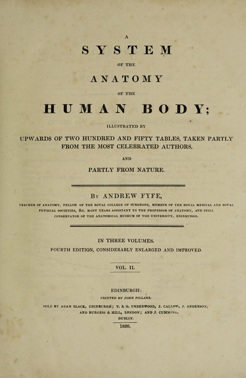 A SYSTEM 0 OF THE ANATOMY OF THE HUMAN BODY; ILLUSTRATED BY UPWARDS OF TWO HUNDRED AND FIFTY TABLES, TAKEN PARTLY FROM THE MOST CELEBRATED AUTHORS, AND PARTLY FROM NATURE. By ANDREW FYFE, TEACHER OF ANATOMY, FELLOW OF THE ROYAL COLLEGE OF SURGEONS, MEMBER OF THE ROYAL MEDICAL AND ROYAL PHYSICAL SOCIETIES, &C. MANY YEARS ASSISTANT TO THE PROFESSOR OF ANATOMY, AND STILL CONSERVATOR OF THE ANATOMICAL MUSEUM OF THE UNIVERSITY, EDINBURGH. IN THREE VOLUMES. FOURTH EDITION, CONSIDERABLY ENLARGED AND IMPROVED. VOL. II. EDINBURGH: PRINTED BY JOHN PILLANS. SOLD BY ADAM BLACK, EDINBURGH; T. & G. UNDERWOOD, J. CALLOW, J. ANDERSON, AND BURGESS & HILL, LONDON; AND J. CUMMING, DUBLIN. 1820,