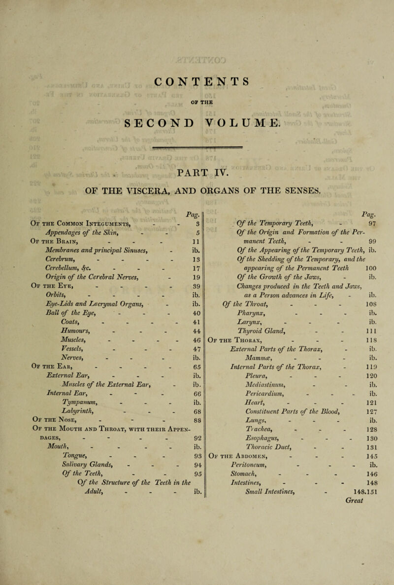 CONTENTS \ OP THE £ • ' ■ * • »■ * ( SECOND VOLUME. J (ILVK-.J ;.fKT •■<) &TI PART IY. OF THE VISCERA, AND ORGANS OF THE SENSES. Pag. Or the Common Integuments, - 3 Appendages of the Skin, - 5 Of the Brain, - - - 11 Membranes and principal Sinuses, - ib. Cerebrumi, - - _ _ 13 Cerebellum, fyc. - - _ 17 Origin of the Cerebral Nerves, - 19 Of the Eye, 39 Orbits, - ib. Eye-Lids and Lacrymal Organs, - ib. Ball of the Eye, - - - 40 Coats. - - - 41 \ Humours, - - - 44 Muscles, - - - 46 Vessels, - - _ 47 Nerves, - ib. Of the Ear, 65 External Ear, - ib. Muscles of the External Ear, - ib. Internal Ear, - 66 Tympanum, - _ _ ib. Labyrinth, - - _ 68 Of the Nose, 88 Of the Mouth and Throat, with their Appen¬ dages, - 92 Mouth, - - ib. Tongue, - _ _ 93 Salivary Glands, - - - 94 0/ the Teeth, - - 95 Of Me Structure of the Teeth in the Adultf - - ib. ; Of Me Temporary Teeth, - 97 Of Me Origin and Formation of the Per¬ manent Teeth, - - 99 Of the Appearing of the Temporary Teeth, ib. Of Me Shedding of the Temporary, Me appearing of the Permanent Teeth 100 Of the Growth of the Jaws, - ib. Changes produced in the Teeth and Jaws, as a Person advances in Life, - ib. Of the Throat, - - - 108 Pharynx, - ib. Larynx, - - - ib. Thyroid Gland, - - 111 Of the Thorax, - - - 118 External Parts of the Thorax, - ib. Mammce, - ib. Internal Parts of the Thorax, - 119 Pleura, - - - 120 Mediastinum, - - ib. Pericardium, - ib. Heart, - - - 121 Constituent Parts of the Blood, 127 Lungs, - ib. Trachea, - - _ 128 Esophagus, - - 130 Thoracic Duct, - - 131 Of the Abdomen, - - - 145 Peritoneum, - ib. Stomach, - - - 146 Intestines, - - - 148 Small Intestines, - 148.151 Great