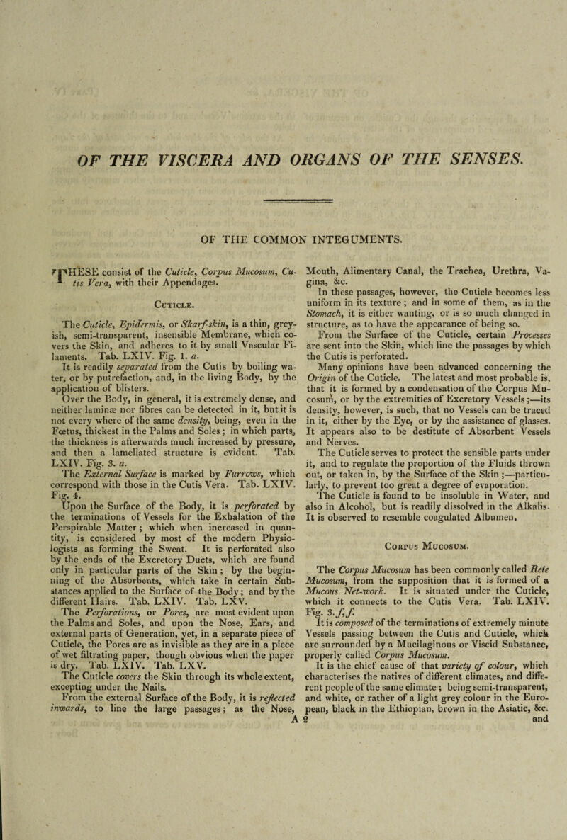 OF THE VISCERA AND ORGANS OF THE SENSES. OF THE COMMON INTEGUMENTS. ^pHESE consist of the Cuticle, Corpus Mucosum, Cu- * tis Vera, with their Appendages. Cuticle. The Cuticle, Epidermis, or S/caff skin, is a thin, grey¬ ish, semi-transparent, insensible Membrane, which co¬ vers the Skin, and adheres to it by small Vascular Fi¬ laments. Tab. LXIV. Fig. 1. a. It is readily separated from the Cutis by boiling wa¬ ter, or by putrefaction, and, in the living Body, by the application of blisters. Over the Body, in general, it is extremely dense, and neither laminae nor fibres can be detected in it, but it is not every where of the same density, being, even in the Foetus, thickest in the Palms and Soles ; in which parts^ the thickness is afterwards much increased by pressure, and then a lamellated structure is evident. Tab. LXIV. Fig. 3. a. The External Surface is marked by Furrows, which correspond with those in the Cutis Vera. Tab. LXIV. Fig. 4. Upon the Surface of the Body, it is perforated by the terminations of Vessels for the Exhalation of the Perspirable Matter ; which when increased in quan¬ tity, is considered by most of the modern Physio¬ logists as forming the Sweat. It is perforated also by the ends of the Excretory Ducts, which are found only in particular parts of the Skin ; by the begin¬ ning of the Absorbents, which take in certain Sub¬ stances applied to the Surface of the Body; and by the different Hairs. Tab. LXIV. Tab. LXV. The Perforations, or Pores, are most evident upon the Palms and Soles, and upon the Nose, Ears, and external parts of Generation, yet, in a separate piece of Cuticle, the Pores are as invisible as they are in a piece of wet filtrating paper, though obvious when the paper is dry. Tab. LXIV. Tab. LXV. The Cuticle covers the Skin through its whole extent, excepting under the Nails. From the external Surface of the Body, it is ref ected inwards, to line the large passages; as the Nose, Mouth, Alimentary Canal, the Trachea, Urethra, Va¬ gina, &c. In these passages, however, the Cuticle becomes less uniform in its texture; and in some of them, as in the Stomach, it is either wanting, or is so much changed in structure, as to have the appearance of being so. From the Surface of the Cuticle, certain Processes are sent into the Skin, which line the passages by which the Cutis is perforated. Many opinions have been advanced concerning the 0> •igin of the Cuticle. The latest and most probable is, that it is formed by a condensation of the Corpus Mu¬ cosum, or by the extremities of Excretory Vessels ;—its density, however, is such, that no Vessels can be traced in it, either by the Eye, or by the assistance of glasses. It appears also to be destitute of Absorbent Vessels and Nerves. The Cuticle serves to protect the sensible parts under it, and to regulate the proportion of the Fluids thrown out, or taken in, by the Surface of the Skin ;—particu¬ larly, to prevent too great a degree of evaporation. The Cuticle is found to be insoluble in Water, and also in Alcohol, but is readily dissolved in the Alkalis. It is observed to resemble coagulated Albumen, Corpus Mucosum. The Corpus Mucosum has been commonly called Pete Mucosum, from the supposition that it is formed of a Mucous Net-work. It is situated under the Cuticle, which it connects to the Cutis Vera. Tab. LXIV. Fig. 3./,/. It is composed of the terminations of extremely minute Vessels passing between the Cutis and Cuticle, which are surrounded by a Mucilaginous or Viscid Substance, properly called Corpus Mucosum. It is the chief cause of that variety of colour, which characterises the natives of different climates, and diffe¬ rent people of the same climate ; being semi-transparent, and white, or rather of a light grey colour in the Euro¬ pean, black in the Ethiopian, brown in the Asiatic, Sec.