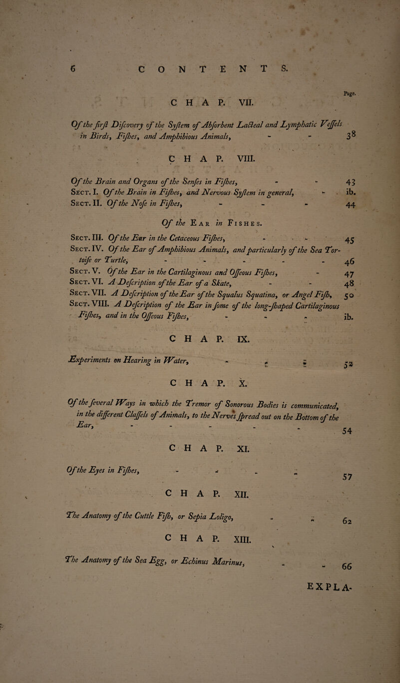 • . '• CONTENTS. Page. CHAP. VII. Of the firf Eifcovery of the Syjlem of Abforbent LaBeal and Ly mphatic Vejfels In Birds , Fifes, and Amphibious Animals, - - 3^ CHAP. VIII. Of the Brain and Organs of the Senfes in Fifes, Sect. I. Of the Brain in Fifes, and Nervous Syfem in general. Sect. II. Of the Nofe in Fijhes, 43 ib. 44 Of the Ear in Fishes. Sect. III. Of the Ear in the Cetaceous Fifes, * • 45 Sect. IV. Of the Ear of Amphibious Animals, and particularly of the Sea Tor- toife or Turtle, - 46 Sect. V. Of the Ear in the Cartilaginous and OJfeous Fifes, - 47 Sect. VI. A Eefcription of the Ear of a Skate, - - 48 Sect. VII. A Eefcription of the Ear ofthe Squalus Squatina, or Angel Fif, 50 Sect. VIII. A Eefcription of the Ear in fome of the long f aped Cartilaginous Fifes, and in the OJfeous Fifes, ib. CHAP. IX. Experiments on Hearing in JVater, CHAP. X. Ofthefeveral Wzys in which the Tremor of Sonorous Bodies is communicated, in the different Clajfels of Animals, to the Nerves fpread out on the Bottom of the Ear, - • - ’ ‘ . 54 CHAP. XI. Ofthe Eyes in Fifes, 57 CHAP. XII. The Anatomy of the Cuttle Fif, or Sepia Loligo, 62 CHAP. XIII. V . The Anatomy of the Sea Egg, or Echinus Marinus, - 66 EXPLA- l