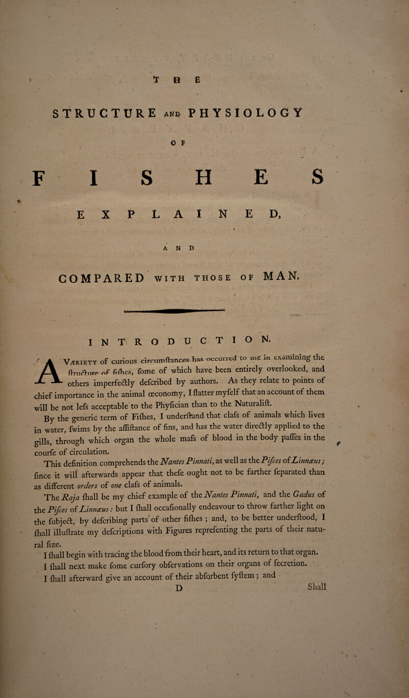 T H E STRUCTURE and PHYSIOLOGY O F F I S H E S E X LAI N E D, AND COMPARED with those of MAN, INTRODUCTION. I Variety of curious circumftances' lias occurred to me in examining the ftrurhire of fifl.es, fome of which have been entirely overlooked, and others imperfectly deferibed by authors. As they relate to points of chief importance in the animal oeconomy, I flatter myfelf that an account of them will be not lefs acceptable to the Phyfician than to the Naturalift. By the generic term of Fiflies, I underftand that clafs of animals which lives in water, fwims by the afliftance of fins, and has the water diredly applied to the gills, through which organ the whole mafs of blood in the body paffes in the courfe of circulation. This definition comprehends the Nantes Pinnati, as well as the Ptfces of Linnaeus; fince it will afterwards appear that thefe ought not to be farther feparated than as different orders of one clafs of animals. The Raja fhall be my chief example of the Nantes Pinnati, and the Gadus of the Ptfces of Linnaus: but I fhall occafionally endeavour to throw farther light on the fubjed, by deferibing parts* of other fifhes ; and, to be better underftood, I fhall illuftrate my deferiptions with Figures reprefenting the paits of their natu¬ ral fize. I fhall begin with tracing the blood from their heart, and its return to that organ. I fhall next make fome curfory obfervations on their oigans of fecietion. I fhall afterward give an account of their abforbent fyftem ; and D Shall