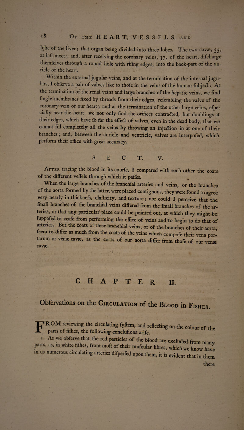 f t \ 45 Of t’he HEART, VESSELS, and lobe of the liver; that organ being divided into three lobes. The two cavae, 35, at laft meet; and, after receiving the coronary veins, 37, of the heart, difeharge themfelves through a round hole with rifing edges, into the back-part of the au¬ ricle of the heart. Within the external jugular veins, and at the termination of the internal jugu¬ lars, I obferve a pair of valves like to thofe in the veins of the human fubject: At the termination of the renal veins and large branches of the hepatic veins, we find fingle membranes fixed by threads from their edges, refembling the valve of the coronary vein of our hearty and at the termination of the other large veins, efpe- cially near the heart, we not only find the orifices contracted, but doublings at their edges, which have fo far the effect of valves, even in the dead body, that we cannot fill completely all the veins by throwing an inje&ion in at one of their branches; and, between the auricle and ventricle, valves are interpofed, which perform their office with great accuracy. SECT. V. After tracing the blood in its courfe, I compared with each other the coats of the different veffels through which it pafles. When the large branches of the branchial arteries and veins, or the branches of the aorta formed by the latter, were placed contiguous, they were found to agree very nearly in thicknefs, elafticity, and texture; nor could I perceive that the fmall branches of the branchial veins differed from the fmall branches of the ar¬ teries, or that any particular place could be pointed out, at which they might be fuppofed to ceafe from performing the office of veins and to begin to do that of arteries. But the coats of their branchial veins, or of the branches of their aorta, feem to differ as much from the coats of the veins which compofe their vena por- tarum or venae cavae, as the coats of our aorta differ from thofe of our vena> cavae. • 1 CHAPTER II. •_ * * * « ' * ' * “ I I ’ 4 f I • » . / Obfervations on the Circulation of the Blood in Fishes. FROM reviewing the circulating fyftem, and reflecting on the colour of the parts of fifhes, the following conclufions arife. AS W£ obferve that ^ particles of the blood are excluded from many parts, as, in white filhes, from moft of their mufcular fibres, which we know have in us numerous emulating arteries difperfed upon them, it is evident that in them # . / ‘ V * kl ' » there