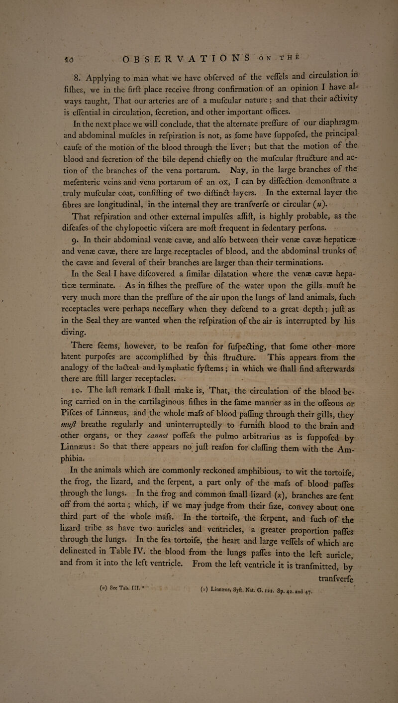 M OBSERVATIONS onthe 8. Applying to man what we have obferved of the vefTels and circulation in fillies, we in the fird place receive ftrong confirmation of an opinion I have al¬ ways taught, That our arteries are of a mufcular nature ; and that their a6hvity is elfential in circulation, fecretion, and other important offices. In the next place we will conclude, that the alternate preffure of our diaphragm and abdominal mufcles in refpiration is not, as fome have fuppofed, the principal caufe of the motion of the blood through the liver; but that the motion of the blood and fecretion of the bile depend chiefly on the mufcular drutdure and ac¬ tion of the branches of the vena portarum. Nay, in the large branches of the mefenteric veins and vena portarum of an ox, I can by diffecdion demondrate a truly mufcular coat, confiding of two didin<d layers. In the external layer the fibres are longitudinal, in the internal they are tranfverfe or circular («). That refpiration and other external impulfes affid, is highly probable, as the difeafes of the chylopoetic vifcera are mod frequent in fedentary perfons. 9. In their abdominal vense cavae, and alfo between their venae cavae hepaticae and venae cavae, there are large receptacles of blood, and the abdominal trunks of the cavae and feveral of their branches are larger than their terminations. In the Seal I have difcovered a dmilar dilatation where the venae cavae hepa¬ ticae terminate. As in fifhes the predure of the water upon the gills mud be very much more than the predure of the air upon the lungs of land animals, fuch receptacles were perhaps neceflary when they defcend to a great depth; jud as in the Seal they are wanted when the refpiration of the air is interrupted by his diving. / ‘ . • ✓ > • v >*■ There feems, however, to be reafon for fufpe&ing, that fome other more latent purpofes are accomplilhed by this dru&ure. This appears from the analogy of the laCteal and lymphatic fydems; in which we {hall find afterwards there are dill larger receptacles. 10. The lad remark I fhall make is, That, the circulation of the blood be¬ ing carried on in the cartilaginous fifhes in the fame manner as in the odeous or Pifces of Linnaeus, and the whole mafs? of blood paffing through their gills, they miijl breathe regularly and uninterruptedly to furnifh blood to the brain and other organs, or they cannot poffefs the pulmo arbitrarius as is fuppofed by Linnaeus: So that there appears no^ jud reafon for claffing them with the Am¬ phibia. In the animals which are commonly reckoned amphibious, to wit the tortoife the frog, the lizard, and the ferpent, a part only of the mafs of blood paffes through the lungs. In the frog and common fmall lizard (*), branches are fent off from the aorta ; which, if we may judge from their fize, convey about one third part of the whole mafs. In the tortoife, the ferpent, and fuch of the lizard tribe as have two auricles and ventricles, a greater proportion paffes through the lungs. In the fea tortoife, the heart and large vefTels of which are delineated in Table IV. the blood from the lungs paffes into the left auricle and from it into the left ventricle. From the left ventricle it is tranfmitted, by tranfverfe («) See Tab. III. * (*) Linnaeus* Syft. Nat. G. 122. Sp. 42. and 47.