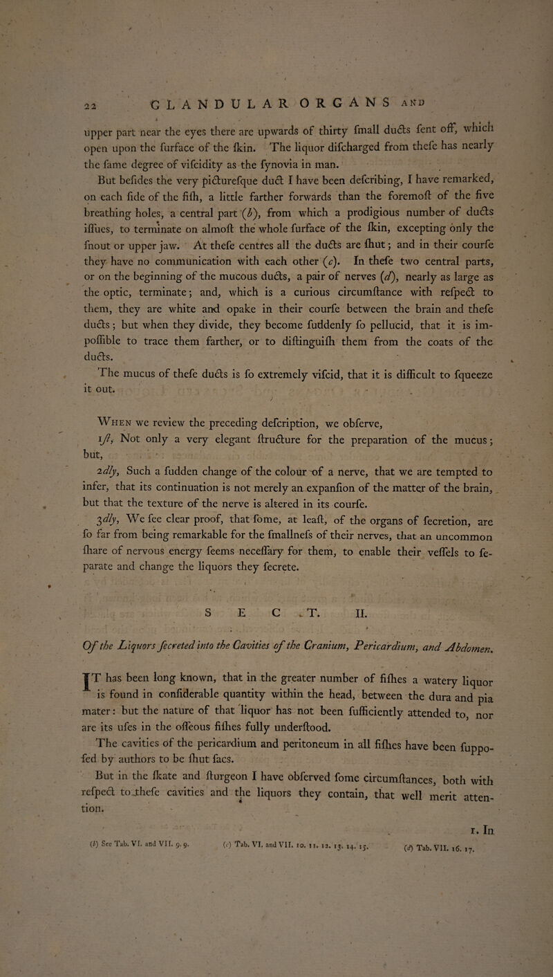 upper part near the eyes there are upwards of thirty fmall dudls fent off, which open upon the furface of the fkin. The liquor difcharged from thefe has nearly the fame degree of vifcidity as the fynovia in man. But befides the very pidturefque dudt I have been defcribing, I have remarked, on each fide of the fifh, a little farther forwards than the foremofl of the five breathing holes, a central part (^), from which a prodigious number of du£ls iffues, to terminate on almoft the whole furface of the fkin, excepting only the fnout or upper jaw. At thefe centres all the dudls are fhut; and in their courfe they have no communication with each other (c). In thefe two central parts, or on the beginning of the mucous dudls, a pair of nerves (/), nearly as large as the optic, terminate; and, which is a curious circumftance with refpecl to them, they are white and opake in their courfe between the brain and thefe duels; but when they divide, they become fuddenly fo pellucid, that it is im- poffible to trace them farther, or to diftinguifh them from the coats of the ducts. The mucus of thefe dudts is fo extremely vifeid, that it is difficult to fqueeze it out. Wh en we review the preceding defeription, we obferve, \ft, Not only a very elegant flru6ture for the preparation of the mucus; but, . ' • . idly, Such a fudden change of the colour ~of a nerve, that we are tempted to infer, that its continuation is not merely amexpanfion of the matter of the brain, but that the texture of the nerve is altered in its courfe. V ^dly, We fee clear proof, that fome, at leafl, of the organs of fecretion, are fo far from being remarkable for the fmallnefs of their nerves, that an uncommon fiiare of nervous energy feems neceflary for them, to enable their veffels to fe- parate and change the liquors they fecrete. S E C . T. II. Of the Liquors fecreted into the Cavities of the Cranium, Pericardium, and Abdomen. it has been long known, that in the greater number of fiflies a watery liqu is found in confiderable quantity within the head, between the dura and j mater: but the nature of that liquor has not been fufficiently attended to, n are its ufes in the offeous fifties fully underftood. The cavities of the pericardium and peritoneum in all fifties have been fupj fed by authors to be fhut facs. But in the Ikate and fiurgeon I have obferved fome circumftances, both with refpecl tojthefe cavities and the liquors they contain, that well merit atten¬ tion. r. In (.d) Tab. VII. 16. 17. o. ir. 12. 13. 14. jj.