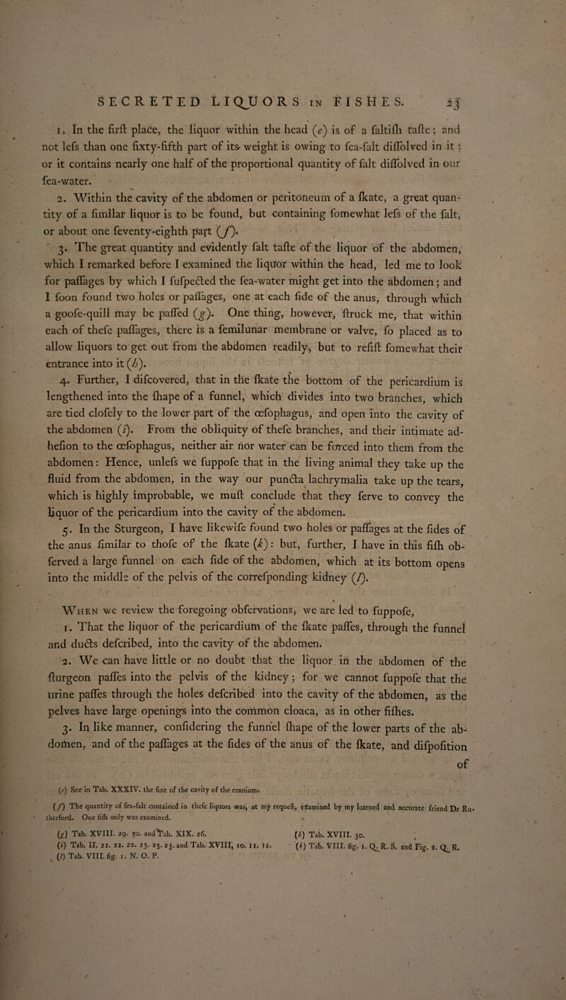 1. In the firft place, the liquor within the head (e) is of a faltifh tafle; not lefs than one fixty-fifth part of it& weight is owing to fea-falt dilfolved in it; i or it contains nearly one half of the proportional quantity of fait dilfolved in our fea-water. ^ ” 2. Within the cavity of the abdomen or peritoneum of a fkate, a great quan¬ tity of a fimilar liquor is to be found, but containing fomewhat lefs of the fait, or about one feventy-eighth part (jf). 3. The great quantity and evidently fait talle of the liquor of the abdomen, which I remarked before I examined the liqdor within the head, led me to look for palfages by which I fufpected the fea-water might get into the abdomen; and I foon found two holes or palfages, one at each fide of the anus, through which a goofe-quill may be palled (g). One thing, however, ftruck me, that within each of thefe palfages, there is a femilunar membrane or valve, fo placed as to allow liquors to get out from the abdomen readily, but to refill fomewhat their entrance into it (Z>). 4. Further, I difcovered, that in the Ikate the bottom of the pericardium is lengthened into the Ihape of a funnel, whid(i divides into two branches, which are tied clofely to the lower part of the cefophagus, and open into the cavity of the abdomen (i). From the obliquity of thefe branches, and their intimate ad- helion to the cefophagus, neither air. nor water1 can be forced into them from the abdomen: Hence, unlefs we fuppofe that in the living animal they take up the fluid from the abdomen, in the way our puncla lachrymalia take up the tears, which is highly improbable, we mull conclude that they ferve to convey the liquor of the pericardium into the cavity of the abdomen. 5. In the Sturgeon, I have likewife found two holes or palfages at the fides of the anus fimilar to thofe of the Ikate (i): but, further, I have in this fifh ob- ferved a large funnel on each fide of the abdomen, which at its bottom opens into the middle of the pelvis of the correfponding kidney (/). When we review the foregoing obfervations* we are led to fuppofe, 1. That the liquor of the pericardium of the Ikate palfes, through the funnel and dudls defcribed, into the cavity of the abdomen. 2. We can have little or no doubt that the liquor, in the abdomen of the fturgeon palfes into the pelvis of the kidney; for we cannot fuppofe that the urine palfes through the holes defcribed into the cavity of the abdomen, as the pelves have large openings into the common cloaca, as in other filhes. 3. In like manner, confidering the funnel Ihape of the lower parts of the ab~ dortien, and of the palfages at the fides of the anus of the Ikate, and difpofition : ; ' . . ' of (f) See In Tab. XXXIV. the fize of the cavity of the craniuim (/) The quantity of fea.falt contained in thefe liquors was, at my requeft, examined by my learned and accurate friend Dr Ru¬ therford, One fifh only was examined. * (g) Tab. XVIII. 29. ?o. and Tab. XIX. 26. (b) Tab. XVIII. 30. (0 Tab. II. 22. 22. 22. 23. 23. 23. and Tab. XVIII, 10. Ii. 12. (^) Tab. VIII. fig. 1. Q^R. S. and Fig. i. Q^R, (/) Tab. VIII. fig. 1. N. O. P. and