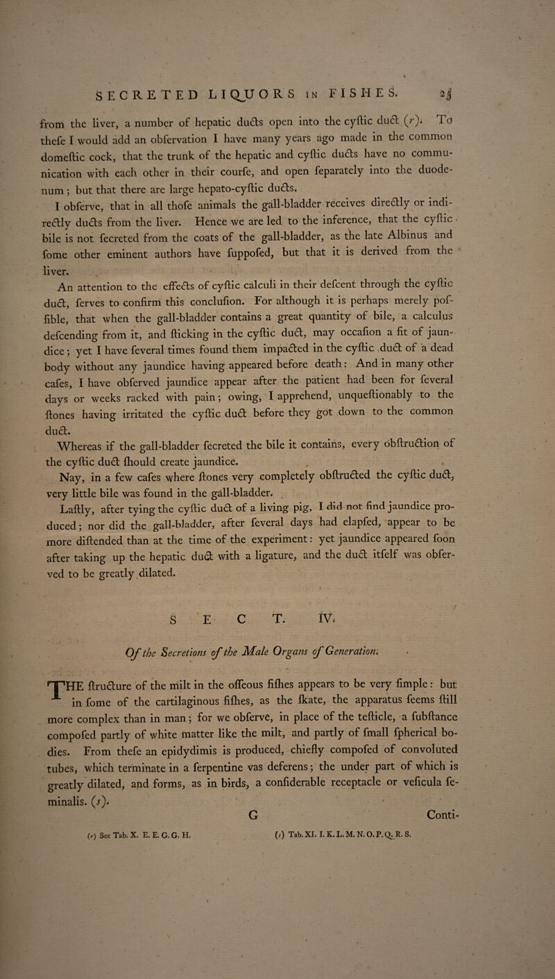 SECRETED L I QJJ O R S in FISHES. &J from the liver, a number of hepatic duds open into the cyftic duel (r). Td thefe I would add an obfervation I have many years ago made in the common domeftic cock, that the trunk of the hepatic and cyftic duds have no commu¬ nication with each other in their courfe, and open feparately into the duode¬ num ; but that there are large hepato-cyftic duds. I obferve, that in all thofe animals the gall-bladder receives directly or indi¬ rectly ducts from the liver. Hence we are led to the inference, that the cyftic bile is not fecreted from the coats of the gall-bladder, as the late Albinus and fome other eminent authors have fuppofed, but that it is derived fiom the liver. An attention to the efFeds of cyftic calculi in their defeent through the cyftic duct, ferves to confirm this conclufion. For although it is perhaps merely pof- fible, that when the gall-bladder contains a great quantity of bile, a calculus defeending from it, and {ticking in the cyftic dud, may occafion a fit of jaun¬ dice ; yet I have feveral times found them impacted in the cyftic ,dud of a dead body without any jaundice having appeared before death: And in many other cafes, I have obferved jaundice appear after the patient had been for feveral days or weeks racked with pain *, owing, I apprehend, unqueftionably to the {tones having irritated the cyftic dud before they got down to the common dud. Whereas if the gall-bladder fecreted the bile it contains, every obftrudion of the cyftic dud {hould create jaundice. Nay, in a few cafes where {tones very completely obftruded the cyftic dud, very little bile was found in the gall-bladder. Laftly, after tying the cyftic dud of a living pig, I did not find jaundice pro¬ duced ; nor did the gall-bladder, after feveral days had elapfed, appear to be more diftended than at the time of the experiment: yet jaundice appeared foon after taking up the hepatic dud with a ligature, and the dud itfelf was obfer¬ ved to be greatly dilated. S E C T. IV. Of the Secretions of the Male Or gaits of Generation. HTHE flructure of the milt in the ofleous fifhes appears to be very fimple: but -*■ in fome of the cartilaginous fifhes, as the Ikate, the apparatus feems flill more complex than in man; for we obferve, in place of the tefticle, a fubftance compofed partly of white matter like the milt, and partly of fmall fpherical bo¬ dies. From thefe an epidydimis is produced, chiefly compofed of convoluted tubes, which terminate in a ferpentine vas deferens; the under part of which is greatly dilated, and forms, as in birds, a confiderable receptacle or veficula fe- minalis. (t)* G ’ Conti- (r) See Tab. X. E. E. G. G. \ (/) Tab.XL I. K.L.M. N.O.P.Q^R. S.