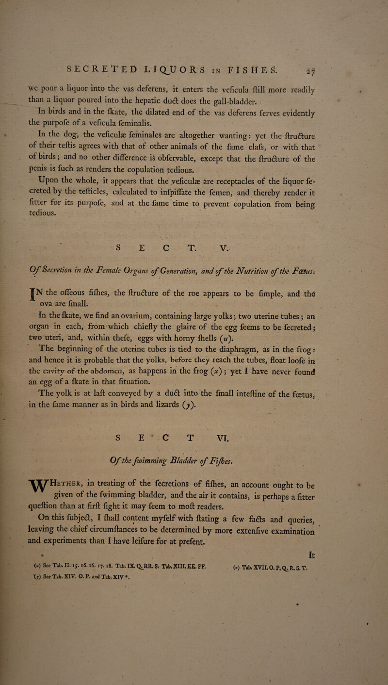 we pour a liquor into the vas deferens, it enters the veficula ftill more readily than a liquor poured into the hepatic dud: does the gall-bladder. In birds and in the ikate, the dilated end of the vas deferens ferves evidently the purpofe of a veficula feminalis. In the dog, the veficulae feminales are altogether wanting: yet the ftrudure of their teflis agrees with that of other animals of the fame clafs, or with that of birds; and no other difference is obfervable, except that the ftrudure of the penis is fuch as renders the copulation tedious. Upon the whole, it appears that the veficulae &re receptacles of the liquor fe- creted by the teflicles, calculated to infpiffate the femen, and thereby render it fitter for its purpofe, and at the fame time to prevent copulation from being tedious. SECT. V. » 1 Of Secretion in the Female Organs of Generation, and of the Nutrition of the Foetus« 1 * / ' \ . v » * » • in the offeous fifhes, the ftrudure of the roe appears to be fimple, and the: ova are fmall. In the fkate, we find an ovarium, containing large yolks; two uterine tubes ; an organ in each, from which chiefly the glaire of the egg feems to be fecreted; two uteri, and, within thefe, eggs with horny fhells («). The beginning of the uterine tubes is tied to the diaphragm, as in the frog: and hence it is probable that the yolks, before they reach the tubes, float loofe in the cavity of the abdomen, as happens in the frog (x) ; yet I have never found an egg of a fkate in that fituation. The yolk is at laft conveyed by a dud into the fmall inteftine of the foetus, in the fame manner as in birds and lizards (j). 1 * _ t ^ • * - * * 1 < 1 SECT VI. ♦ Of the fwlmming Bladder of Fifhes. Hether, in treating of the fecretions of fiflies, an account ought to be given of the fwimming bladder, and the air it contains, is perhaps a fitter queftion than at firft fight it may feem to moll readers. On this fubjedl, I {hall content myfelf with Hating a few fads and queries, leaving the chief circumftances to be determined by more extenfive examination and experiments than I have leifure for at prefent. It <“) See Tab. II. IJ. 16.16. 17.18. Tab. IX. Q^RR. S. Tab. XIII. EE. FF. (*) Tab. XVII. 0. P, <^R. S. T. (>) See Tab. XIV. O. P. and Tab. XIV *. \