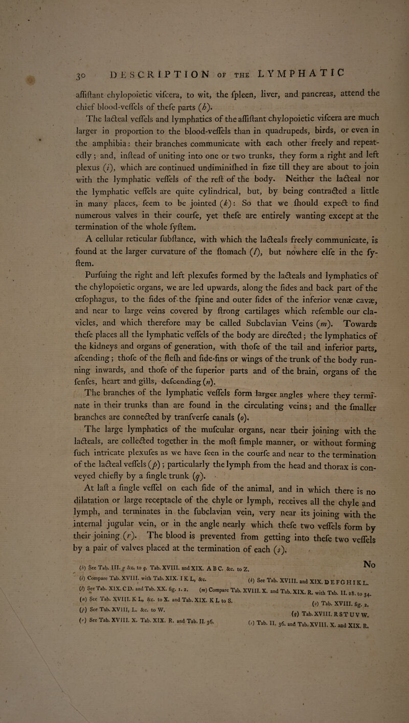 I / \ DESCRIPTION of the LYMPHATIC / afliftant chylopoietic vifcera, to wit, the fpleen, liver, and pancreas, attend the chief blood-veflels of thefe parts (/>). The la£teal veflels and lymphatics of the afliftant chylopoietic vifcera are much larger in proportion to the blood-veflels than in quadrupeds, birds, or even in the amphibia: their branches communicate with each other freely and repeat¬ edly ; and, inflead of uniting into one or two trunks, they form a right and left plexus (/), which are continued undiminifhed in flze till they are about to join with the lymphatic veflels of the reft of the body. Neither the la6teal nor the lymphatic veflels are quite cylindrical, but, by being contracted a little in many places, feem to be jointed (/£): So that we Ihould expect to find numerous valves in their courfe, yet thefe are entirely wanting except at the termination of the whole fyftem. A cellular reticular fubftance, with which the la&eals freely communicate, is found at the larger curvature of the ftomach (/), but nowhere elfe in the fy¬ ftem. Purfuing the right and left plexufes formed by the la£teals and lymphatics of the chylopoietic organs, we are led upwards, along the fides and back part of the cefophagus, to the fides of the fpine and outer fides of the inferior venae cavae, and near to large veins covered by ftrong cartilages which refemble our cla¬ vicles, and which therefore may be called Subclavian Veins (m). Towards thefe places all the lymphatic veflels of the body are directed; the lymphatics of the kidneys and organs of generation, with thofe of the tail and inferior parts, afeending; thofe of the fleflr and fide-fins or wings of the trunk of the body run¬ ning inwards, and thofe of the fuperior parts and of the brain, organs of the fenfes, heart and gills, defeending (n). The branches of the lymphatic veflels form larger angles where they termi¬ nate in their trunks than are found in the circulating veins; and the fmaller branches are connected by tranfverfe canals (0). - The large lymphatics of the mufcular organs, near their joining with the la&eals, are colle&ed together in the moft Ample manner, or without forming fuch intricate plexufes as we have feen in the courfe and near to the termination of the la&eal veflels (/>) *, particularly the lymph from the head and thorax is con¬ veyed chiefly by a Angle trunk (q). > At laft a Angle veflel on each fide of the animal, and in which there is no dilatation or large receptacle of the chyle or lymph, receives all the chyle and lymph, and terminates in the fubclavian vein, very near its joining with the internal jugular vein, or in the angle nearly which thefe two veflels form by their joining (r). The blood is prevented from getting into thefe two veflels by a pair of valves placed at the termination of each (j). (h) See Tab. IU. g & c. to q. Tab. XVIII. and XIX. ABC. See. to Z. (0 Compare Tab. XVIII. with Tab. XIX. I K L, &c. (f) See Tab. XVIII. and No xix.befghikl. (/) See Tab. XIX. C D. and Tab. XX. fig. i. 2. (») Compare Tab. XVIII. X. and Tab. XIX. R. with Tab. II. 28. to 34. («) See Tab. XVIII. K L, See. to X. and Tab. XIX. K L to S. v,rTTT . V°) lab. XVIII. fig. 2. W SCC ^ XVm’ L' ‘° W- (,) Tab.XVIII. RSTUVW, (,) S« Tab. XVIII. X. Tab. XIX. R. aad Tab. II. ,6. („ Tab. II. 36. and Tab.XVIII. X. and XIX. R. I