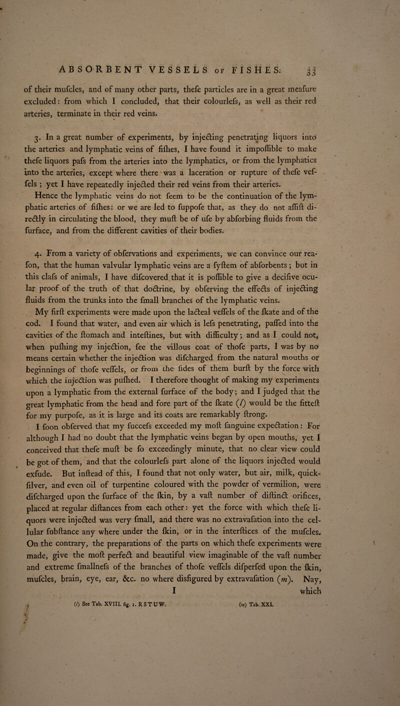 of their mufcles, and of many other parts, thefe particles are in a great meafure excluded: from which 1 concluded, that their colourlefs, as well as their red arteries, terminate in their red veins. 3. In a great number of experiments, by inje&ing penetrating liquors into the arteries and lymphatic veins of fifties, I have found it impoffible to make thefe liquors pafs from the arteries into the lymphatics, or from the lymphatics into the arteries, except where there was a laceration or rupture of thefe vef- fels ; yet I have repeatedly inje£led their red veins from their arteries. Hence the lymphatic veins do not feem to be the continuation of the lym¬ phatic arteries of fifties: or we are led to fuppofe that, as they do not affifl: di- redtly in circulating the blood, they mult be of ufe by abforbing fluids from the furface, and from the different cavities of their bodies. • / 4. From a variety of obfervations and experiments, we can convince our rea- fon, that the human valvular lymphatic veins are a fyftem of abforbents ; but in this clafs of animals, I have difcovered that it is poffible to give a decifive ocu¬ lar proof of the truth of that dodlrine, by obferving the effects of injedting fluids from the trunks into the fmall branches of the lymphatic veins. My firft experiments were made upon the ladteal veffels of the fkate and of the cod. I found that water, and even air which is lefs penetrating, paffed into the  • % ■ cavities of the ftomach and inteflines, but with difficulty; and as I could not, when pufhing my injection, fee the villous coat of thofe parts, I was by no means certain whether the injection was difcharged from the natural mouths or beginnings of thofe veflels, or from the fides of them burfl by the force with which the injection was pufhed. I therefore thought of making my experiments upon a lymphatic from the external furface of the body; and I judged that the great lymphatic from the head and fore part of the fkate (/) would be the fitteft for my purpofe, as it is large and its coats are remarkably ftrong. I foon obferved that my fuccefs exceeded my moft fanguine expedlation: For although I had no doubt that the lymphatic veins began by open mouths, yet I conceived that thefe mufl: be fo exceedingly minute, that no clear view could • • • ' # be got of them, and that the colourlefs part alone of the liquors injected would exfude. But inftead of this, I found that not only water, but air, milk, quick- filver, and even oil of turpentine coloured with the powder of vermilion, were difcharged upon the furface of the fkin, by a vafl: number of diftind orifices, placed at regular diftances from each other: yet the force with which thefe li¬ quors were injected was very fmall, and there was no extravafation into the cel- lular fubftance any where under the fkin, or in the interftices of the mufcles* On the contrary, the preparations of the parts on which thefe experiments were made, give the moft: perfect and beautiful view imaginable of the vafl: number and extreme fmallnefs of the branches of thofe veflels difperfed upon the fkin, mufcles, brain, eye, ear, &c. no where disfigured by extravafation (w). Nay, I which * f ,* « . } (/) See Tab. XVIII. fig.i.RSTUW. (m) Tab. XXL A- V t\ . * N * jff / ' I * , ¥ x ’ '4 #:• • ’ . * . . ; •I I S