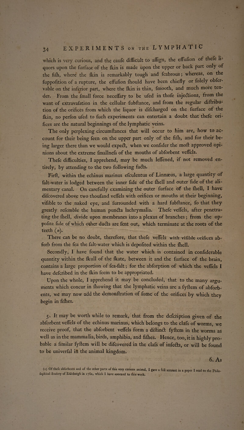 • ' • 34 EXPERIMENTS on the LYMPHATIC which is very curious, and the caufe difficult to affign, the eftufion of thefe li¬ quors upon the furface of the Ikin is made upon the upper or back part only of the fifli, where the Ikin is remarkably tough and fcabrous; whereas, on the fuppolition of a rupture, the effulion fhould have been chiefly or folely obfer- vable on the inferior part, where the Ikin is thin, fmooth, and much more ten- den From the fmall force neceflary to be ufed in thofe injedions, from the want of extravafation in the cellular fubflance, and from the regular diftribu- tion of the orifices from which the liquor is difeharged on the furface of the Ikin, no perfon ufed to fuch experiments can entertain a doubt that thefe ori¬ fices are the natural beginnings of the lymphatic veins. The only perplexing circumflances that will occur to him are, how to ac¬ count for their being feen on the upper part only of the fifh, and for their be¬ ing larger there than we would expert, when we confider the moft approved opi¬ nions about the extreme fmallnefs of the mouths of abforbent veflfels. Thefe difficulties, I apprehend, may be much leflened, if not removed en¬ tirely, by attending to the two following fads. Firft, within the echinus marinus efculentus of Linnaeus, a large quantity of falt-water is lodged between the inner fide of the fhell and outer fide of the ali¬ mentary canal. On carefully examining the outer furface of the fhell, I have difeovered above two thoufand veflels with orifices or mouths at their beginning, vifible to the naked eye, and furrounded with a hard fubflance, fo that they greatly refemble the human punda lachrymalia. Thefe veflels, after penetra¬ ting the fhell, divide upon membranes into a plexus of branches ; from the op- pofite fide of which other duds are fent out, which terminate at the roots of the teeth («). There can be no doubt, therefore, that thefe veflels with vifible orifices ab- « i forb from the fea the falt-water which is depofited within the fhell. Secondly, I have found that the water which is contained in confiderable quantity within the fkull of the fkate, between it and the furface of the brain. Contains a large proportion of fea-falt; for the abforption of which the veflels I have deferibed in the Ikin feem to be appropriated. Upon the whole, I apprehend it may be concluded, that to the many argu¬ ments which concur in fhowing that the lymphatic veins are a fyftem of abforb- ents, wC may now add the demonftration of fome of the orifices by which they begin in fifties. ' , : , ' ‘ ; ,. I ■/ . -■ , r; ' 5 . It may be worth while to remark, that from the defeription given of the abforbent veflels of the echinus marinus, which belongs to the clafs of worms, we receive proof, that the abforbent veflels form a diftind fyftem in the worms as well as in the mammalia, birds, amphibia, and fifties. Hence, too, it is highly pro¬ bable a fimilar fyftem will be difeovered in the clafs of infeds, or will be found to be univerfal ifi the animal kingdom. 6. As (*) 0f thefe abforbcnM and of the other ?arts of thls v«y curious animal, I gave a full account in a paper I read to the Philo¬ sophical Society of Edinburgh ia 176J, which I have annexed to this work.
