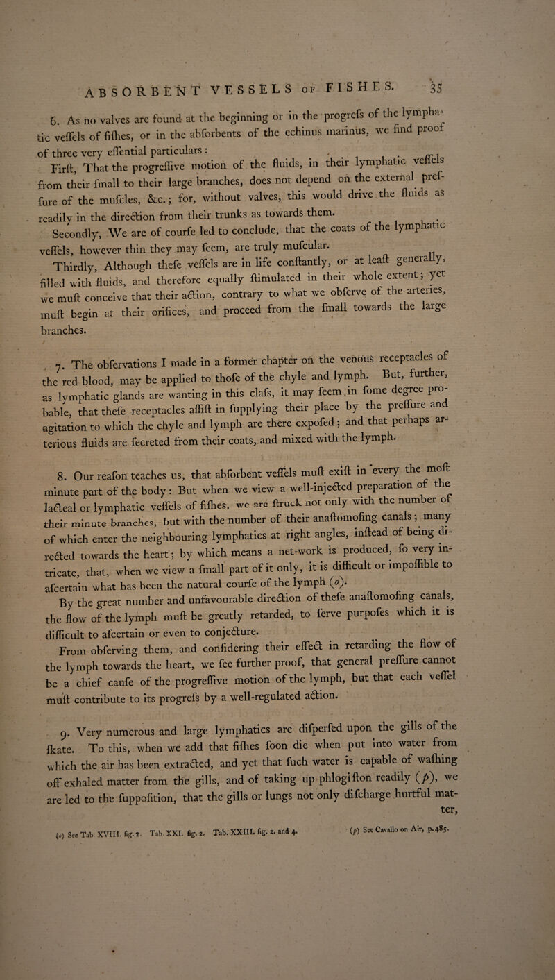 G. As no valves are found at the beginning or in the progrefs of the lympha¬ tic veffels of fillies, or in the abforbents of the echinus marinus, we find proof of three very effential particulars : Firft, That the progreflive motion of the fluids, in their lymphatic ve e s from their fmall to their large branches, does not depend on the external pref- fure of the mufcles, &c.; for, without valves, this would drive the fluids as readily in the direction from their trunks as towards them. Secondly, We are of courfe led to conclude, that the coats of the lymp atic veffels, however thin they may feem, are truly mufcular. Thirdly, Although thefe veffels are in life conftantly, or at leaft genera y, filled with fluids, and therefore equally ftimulated in their whole extent; yet we mull conceive that their adion, contrary to what we obferve of the arteries, mull begin at their orifices, and proceed from the fmall towards the large branches. / * * ' • . • , t i !' ’ , • , 7. The obfervations I made in a former chapter on the venous receptacles of the red blood, may be applied to thofe of the chyle and lymph. But, further, as lymphatic glands are wanting in this clafs, it may feem,in fome degree pro¬ bable, that thefe receptacles aflift in fupplying their place by the preffure an agitation to which the chyle and lymph are there expofed; and that perhaps ar- terious fluids are fecreted from their coats, and mixed with the lymph. 8. Our reafon teaches us, that abforbent veffels mull: exift in every the moll: minute part of the body: But when we view a well-injeCled preparation of the laCteal or lymphatic veffels of fillies, we arc ftruck not only with the number of their minute branches, but with the number of their anaftomofing canals ; many of which enter the neighbouring lymphatics at right angles, inftead of being di¬ rected towards the heart; by which means a net-work is produced, fo very in¬ tricate, that, when we view a fmall part of it only, it is difficult or impoffible to afcertain what has been the natural courfe of the lymph (o). By the great number and unfavourable direction of thefe anaftomofing canals, the flow of the lymph muft be greatly retarded, to ferve purpofes which it is difficult to afcertain or even to conjecture. From obferving them, and confidering their effect in retarding the flow of the lymph towards the heart, we fee further proof, that general preffure cannot be a chief caufe of the progreflive motion of the lymph, but that each veffel muft contribute to its progrefs by a well-regulated a&ion. / 9. Very numerous and large lymphatics are difperfed upon the gills of the Ikate. To this, when we add that fifties foon die when put into water from which the air has been extracted, and yet that fuch water is capable of waftiing off exhaled matter from the gills, and of taking up phlogifton readily (/>), we are led to the fuppofition, that the gills or lungs not only difcharge hurtful mat¬ ter. (o) See Tab XVIII. fig.2- Tab XXI. fig. 2. Tab. XXIII. fig. 2. and 4. (/>) SeeCavalloon Air, p.485.